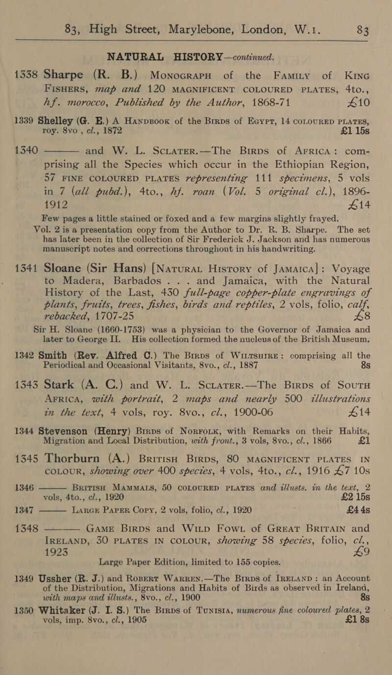  NATURAL HISTORY —continued. 1338 Sharpe (R. B.) MonocrapnH of the Famity of KinG FISHERS, map and 120 MAGNIFICENT COLOURED PLATES, 4to., hf. morocco, Published by the Author, 1868-71 410 1339 Shelley (G. E.) A Hanpsooxk of the Brrps of Eeyrt, 14 coLOURED PLATES, roy. 8vo , cl., 1872 £1 15s 1340 ———— and W. L. Sciater.—The Birps of ArrRIcA: com- prising all the Species which occur in the Ethiopian Region, 57 FINE COLOURED PLATES representing 111 specimens, 5 vols in 7 (all pubd.), 4to., Af. roan (Vol. 5 original cl.), 1896- 1912 #14 Few pages a little stained or foxed and a few margins slightly frayed. Vol. 2 is a presentation copy from the Author to Dr. R. B. Sharpe. The set has later been in the collection of Sir Frederick J. Jackson and has numerous manuscript notes and corrections throughout in his handwriting. 1341 Sloane (Sir Hans) |[Narurat History of Jamatca]: Voyage to Madera, Barbados ... and Jamaica, with the Natural History of the Last, 430 full-page copper-plate engravings of plants, fruits, trees, fishes, birds and reptiles, 2 vols, folio, calf, rebacked, 1707-25 8 Sir H. Sloane (1660-1753) was a physician to the Governor of Jamaica and later to George II. His collection formed the nucleus of the British Museum. 1342 Smith (Rev. Alfred C.) The Brrps of WiLtsHrRE: comprising all the Periodical and Occasional Visitants, 8vo., cl., 1887 8s 1343 Stark (A. C.) and W. L. Sciatrer.—The Birps of Soutu AFRICA, wth portratt, 2 maps and nearly 3500 zllustrations in the text, 4 vols, roy. 8vo., cl., 1900-06 414 1344 Stevenson (Henry) Brros of Norrotk, with Remarks on their Habits, Migration and Local Distribution, with front., 3 vols, 8vo., cl., 1866 £1 1345 Thorburn (A.) British Brrps, 80 MAGNIFICENT PLATES IN COLOUR, showing over 400 species, 4 vols, 4to., cl., 1916 47 10s   1346 British MAamMats, 50 COLOURED PLATES and itllusts. in the text, 2 vols, 4to., cl., 1920 £2 15s 1347 Lara@k Paper Copy, 2 vols, folio, c/., 1920 £44s 1348 ———— GAME BirpDs and WILD FowLt of GREAT BRITAIN and IRELAND, 30 PLATES IN COLOUR, showing 58 sfeczes, folio, cZ., 1923 49 Large Paper Edition, limited to 155 copies. 1349 Ussher (R. J.) and Ropert WAaRREN.—The Brrps of IRELAND: an Account of the Distribution, Migrations and Habits of Birds as observed in Ireland, with maps and tllusts., 8vo., cl., 1900 8s 1350 Whitaker (J. I. 8.) The Brrps of Tunis1a, numerous fine coloured plates, 2 vols, imp. 8vo., cl., 1905 £1 8s
