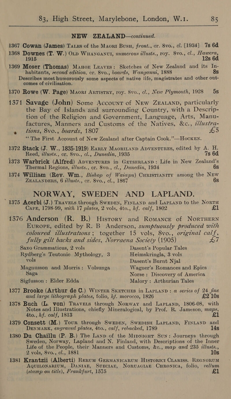  NEW ZEALAND—continued. 1367 Cowan (James) TALES of the Maort Busu, front., cr. 8vo., cl. [1934] 7s 6d 1368 Downes (T. W.) OLD WuanGantl, numerous tllusts., roy. 8vo., cl., Hawera, 12s 6d 1369 Moser (Thomas) Manor Leaves: Sketches of New Zealand and its In- habitants, second edition, cr. 8vo., boards, Wanganui, 1888 8s Describes most humorously some aspects of native life, magistrates and other out- comes of civilisation. 1370 Rowe (W. Page) Maorr Artistry, roy. 8vo., cl., New Plymouth, 1928 5s 1371 Savage (John) Some Account of New ZEALAND, particularly the Bay of Islands and surrounding Country, with a Descrip- tion of the Religion and Government, Language, Arts, Manu- factures, Manners and Customs of the Natives, &amp;c., zllustra- a tons, 8vo., boards, 1807 45 “The First Account of New Zealand after Captain Cook.” —HockEn. 1372 Stack (J. W., 1835-1919) Earty MaortLanp ADVENTURES, edited by A. H. Reed, ¢llusts., cr. 8vo., cl., Dunedin, 1935 7s 6d 1373 Warbrick (Alfred) ApvENTURES in GrysERLAND: Life in New Zealand’s Thermal Regions, 2//usts., er. 8vo., cl., Dunedin, 1934 6s 1374 William (Rev. Wm., Bishop of Waiapu) CuristIANITy among the NEw ZEALANDERS, 6 i/lusts., cr. 8vo., cl., 1867 6s NORWAY, SWEDEN AND LAPLAND. ' 1375 Acerbi (J.) TRavets through SwepEN, Fintayp and LAPLAND to the NortH Cark, 1798-99, with 17 plates, 2 vols, 4to., hf. calf, 1802 £ 1376 Anderson (R. B.) History and Romancre of NORTHERN EvurRopE, edited by R. B Anderson, sumptuously produced with coloured tllustrations; together 15 vols, 8vo., ovegznal calf, fully gilt backs and stdes, Norraena Soctely (1905) 7 Saxo Grammaticus, 2 vols Dasent’s Popular Tales Rydberg’s Teutonic Mythology, 3 Heimskringla, 3 vols vols Dasent’s Burnt Njal Magnusson and Morris: Volsunga Wagner’s Romances and Epics Saga Norse: Discovery of America Sigfusson : Elder Edda Malory : Arthurian Tales 1377 Brooke (Arthur de ©.) Winter SkretcHes in LAPLAND: @ series of 24 fine and large lithograph plates, folio, hf. morocco, 1826 £2 10s 1378 Buch (L. von) TRAVELS through Norway and Laprianp, 1806-08, with Notes and Illustrations, chiefly Mineralogical, by Prof. R. Jameson, maps, Ato., hf. calf, 1813 £1 1379 Consett (M.) Tour through SwepEex, Swepisuh LAPLAND, FINLAND and DENMARK, engraved plates, 4to., calf, rebacked, 1789 14s 1380 Du Chaillu (P. B.) The Lanp of the Mipyigur Sun: Journeys through Sweden, Norway, Lapland and N. Finland, with Descriptions of the Inner Life of the People, their Manners and Customs, &amp;c., map and 235 cllusts., 2 vols, 8vo., cl., 1881 10s 1381 Krantzii (Alberti) Rerum Germanicarum Historici CLariss. REGNORUM AQUILONARIUM, DANIAE, SUECIAE, NorvuaGiAn Curonica, folio, vellum (stamp on title), Frankfurt, 1575 £1