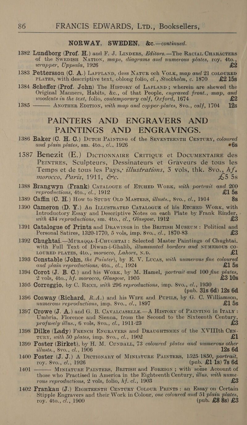 NORWAY, SWEDEN, &amp;c.—continued. 1382 Lundborg (Prof. H.) and F. J. Linpers, Hditors.—The RactaL CHARACTERS of the SwepisH NATION, maps, diagrams and numerous plates, roy. 4to., wrapper, Uppsala, 1926 1383 Pettersson (C. A.) Lappiann, dess Natur och VoLKk, map and 21 coLOURED PLATES, with descriptive text, oblong folio, cl., Stockholm, c. 1870 £2 15s 1384 Scheffer (Prof. John) The History of LapLanp; wherein are shewed the Original Manners, Habits, &amp;c., of that People, enyraved front., map, and woodcuts in the text, folio, contemporary calf, Oxford, 1674 £2 1385 ANOTHER EDITION, with map and copper-plates, 8vo., calf, 1704 12s  PAINTERS AND ENGRAVERS AND PAINTINGS AND ENGRAVINGS. 1386 Baker (C. H. C.) Dutcu Paintine of the SEVENTEENTH CENTURY, coloured and plain plates, sm. 4to., c/., 1926 #6s 1387 Benezit (E.) DictionnarrE CRITIQUE et DocuMENTAIRE des PEINTRES, Sculpteurs, Dessinateurs et Graveurs de tous les Temps et de tous les Pays, z//ustrations, 3 vols, thk. 8vo., hf. morocco, Paris, 1911, &amp;c. | £5 5s 1388 Brangwyn (Frank) CaraLocur of Ercuep Work, with portrait and 200 reproductions, 4to., cl., 1912 £1 5s 1389 Caffin (C. H.) How to Stupy OLp Masters, zllusts., 8vo., cl., 1914 8s 1390 Cameron (D. Y.) An Intusrratep CatTaLocus of his Ercomp Work, with Introductory Essay and Descriptive Notes on each Plate by Frank Rinder, . with 434 reproductions, sm. 4to., cl., Glasgow, 1912 £3 1391 Catalogue of Prints and Draw INGS in the British Museum: Political and Personal Satires, 1320-1770, 5 vols, imp. 8vo., cl., 1870-83 £3 1392 Chughtai.—Muragqa-I-Caucurar: Selected Master Paintings of Chughtai, with Full Text of Diwan-i-Ghalib, cl/wminated borders and NUMEROUS Co- LOURED PLATES, 4to., morocco, Lahore, N.D. £1 1393 Constable (John, the Painter), by E. V. Lucas, with numerous fine coloured and plain reproductions, 4to., cl., 1924 £1 5s 1394 Corot (J. B. C.) and his Work, by M. Hamel, portra:t and 100 fine plates, 2 vols, 4to., hf. morocco, Glasgow, 1905 £3 10s 1395 Correggio, ve C. Ricci, with 296 reproductions, imp. 8vo., el., 1930 (pub. 3is 6d) 12s 6d 1396 Cosway (Richard, R.A.) and his Wire and Purpiis, by G. C. Williamson, numerous reproductions, imp. Svo., cl., 1897 £1 5s 1397 Crowe (J. A.) and G. B. CavaLcaseLLe.—A History of PAaInTinG in ITALY : Umbria, Florence and Sienna, from the Second to the Sixteenth Century, profusely tllus., 6 vols, 8vo., cl., 1911-23 1398 Dilke (Lady) Frencu Encravers and DRAUGHTSMEN of the XVIIIth Cry- TURY, with 50 plates, imp. 8vo., cl., 1902 £1 1399 Foster (Birket), by H. M. Cunpatu, 73 coloured plates and numerous other allusts., 8vo., cl., 1906 12s 6d 1400 Foster (J. J.) A Dicrronary of MIntAruRE PaintERS, 1525-1850, portrait, roy. 8vo., cl., 1926 (pub. £1 1s) 7s 6d 1401  MINIATURE PAINTERS, BRITISH and FoREIGN ; with some Account of those who Practised in America in the Eighteenth Century, dlus. with nume-. rous reproductions, 2 vols, folio, hf. cl., 1908 1402 Frankau (J.) E1igureenta Century Cotour Prints: an Essay on Certain Stipple Engravers and their Work in Colour, one coloured and 51 plain plates, roy. 4to., c/., 1900 (pub. £8 8s) £3