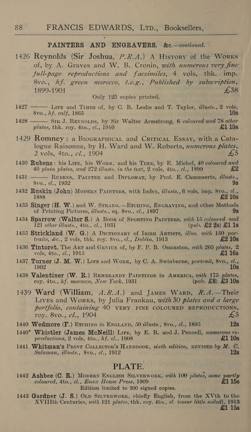  PAINTERS AND ENGRAVERS, &amp;c.—continwed. 1426 Reynolds (Sir Joshua, ?.2.A.) A History of the Works of, by A. Graves and W. B. Cronin, wzth numerous very fine full-page reproductions and facstmiles, 4 vols, thk. imp. 8vo., Af. green morocco, t.e.g., Published by subscription, 1899-1901 438 Only 125 copies printed.   1427 LirE and Timus of, by C. R. Leslie and T. Taylor, 2lusts., 2 vols, 8vo., hf. calf, 1865 10s 1428 Sik J. Reynoips, by Sir Walter Armstrong, 6 colowred and 78 other plates, thk. roy. 4to., cl., 1910 £1 15s 1429 Romney: a Biocrapnica, and CriricaL Essay, with a Cata- logue Raisonne, by H. Ward and W. Roberts, zumerous plates,, 2 vols, 4to., cZ., 1904 45 1430 Rubens: his Lirz, his Work, and his Timn, by E. Michel, 40 coloured and 40 plain plates, and 272 zllusts. in the text, 2 vols, 4to., cl., 1899 Rusens, PAINTER and D1pLomat, by Prof. E. Cammaerts, alusts., 8vo., cl., 1932 9s 1432 Ruskin (John) Mopery Painters, with Index, z/usts., 6 vols, imp. 8vo., el., 1888 £2 10s 1433 Singer (H. W.) and W. Srranc.—Ercuine, EnGRavine, and other Methods. of Printing Pictures, zlusts., sq. 8vo., cl., 1897 9s 1434 Sparrow (Walter 8.) A Book of Sporting Painters, with 15 coloured and 121 other allusts., 4to., cl., 1931 (pub. £2 2s) Ll 1s 1435 Strickland (W. G.) A Dictionary of Ir1suH Artists, zlus. with 150 por- traits, &amp;c., 2 vols, thk. roy. 8vo., cl., Dublin, 1913 £2 10s 1436 Tintoret, The Art and Genius of, by F. P. B. Osmaston, with 205 plates, 2 vols, 4to., cl., 1915 £1 16s 1437 Turner (J. M. W.) Lirk and Work, by C. A. Swinburne, portrazt, 8vo., cl., 1902 10s 1438 Valentiner (W. R.) Rempranpt Paintings in AMERICA, with 175 plates, roy. 4to., hf. morocco, New York, 1931 (pub. £8) £3 10s 1439 Ward (William, A.R.A.) and James Warp, &amp;.A.—Their Lives and Works, by Julia Frankau, w7zth 30 plates and a large portfolio, containing 40 VERY FINE COLOURED REPRODUCTIONS, 1431   roy. 8vo., cl., 1904 A5 1440 Wedmore (F.) Ercuine in ENGLAND, 50 allusts., 8vo., cl., 1895 12s 1440* Whistler (James McNeill) Lirn, by E. R. and J. Pennell, numerous re- productions, 2 vols, 4to., hf. cl., 1908 £1 10s 1441 Whitman’s Print CoLiector’s Hanpnook, sixth edition, REVISED by M. OC. Salaman, tllusts., 8vo., cl., 1912 12s BEAT: 1442 Ashbee (C. BR.) Mopern Encuisu SILvERWORK, with 100 plates, some partly coloured, 4to., cl., Hssex House Press, 1909 £1 15s Edition limited to 200 signed copies. 1443 Gardner (J. S.) OLp Stiverwork, chiefly English, from the XVth to the XVIIth Centuries, wth 121 plates, thk. roy. 4to., el. (cover little sooled), 1913 £1 15s