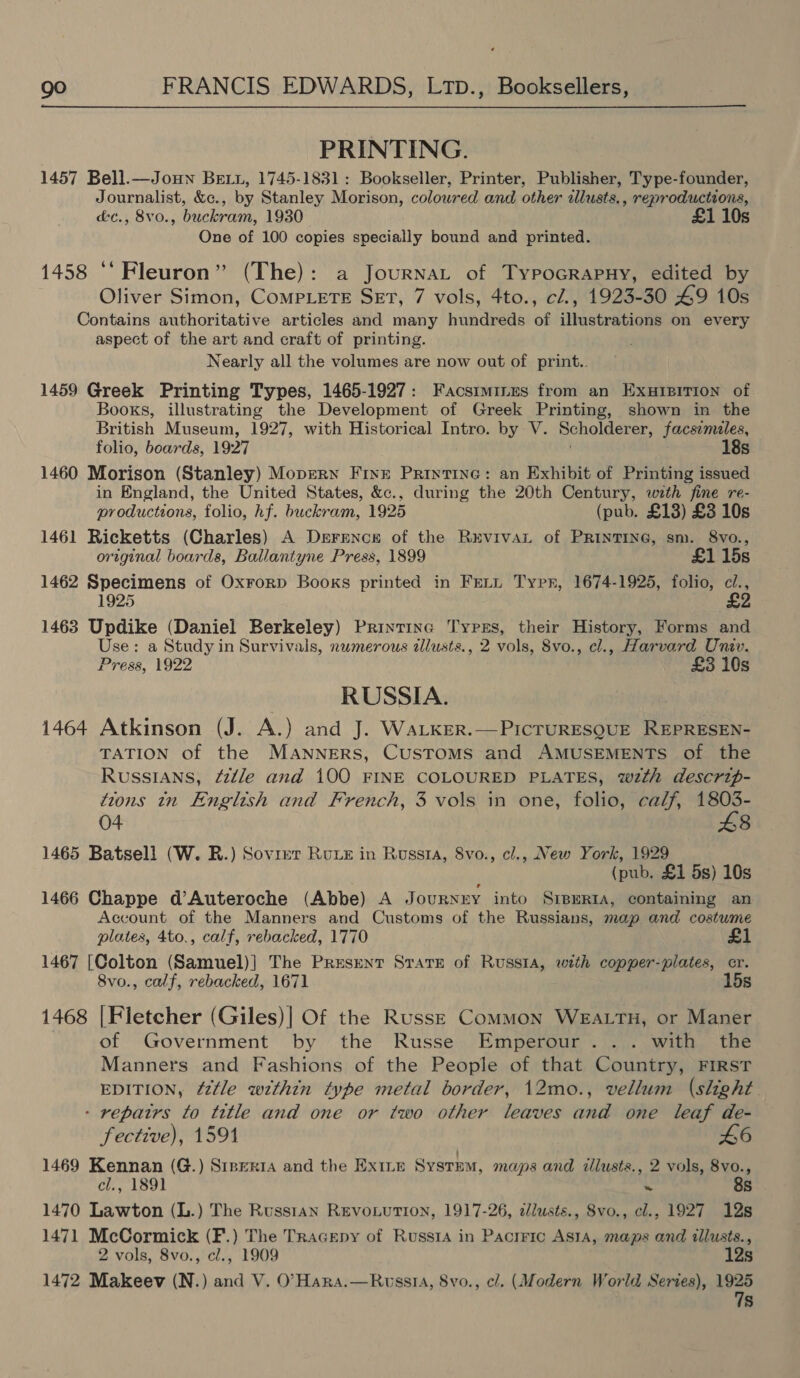 PRINTING. 1457 Bell.—Joun BeLt, 1745-1831: Bookseller, Printer, Publisher, Type-founder, Journalist, &amp;c., by Stanley Morison, colowred and other allusts., reproductions, &amp;c., 8vo., buckram, 1930 £1 10s One of 100 copies specially bound and printed. 1458 ‘‘Fleuron” (The): a Journat of TypoGrapuHy, edited by Oliver Simon, CompLeTE SET, 7 vols, 4to., c/., 1923-30 49 10s Contains authoritative articles and many hundreds of illustrations on every aspect of the art and craft of printing. Nearly all the volumes are now out of print.. 1459 Greek Printing Types, 1465-1927: Facsiminus from an Exuieirion of Books, illustrating the Development of Greek Printing, shown in the British Museum, 1927, with Historical Intro. by V. Boholierss, facsimiles, folio, boards, 1927 18s 1460 Morison (Stanley) Mopern Frixzr Printine: an Exhibit of Printing issued in England, the United States, &amp;c., during the 20th Century, with fine re- productions, folio, hf. buckram, 1925 (pub. £13) £3 10s 1461 Ricketts (Charles) A Derence of the RevivaL of PRINTING, sm. 8vo., original boards, Ballantyne Press, 1899 £1 15s 1462 Specimens of Oxrorp Books printed in Frit Typn, 1674-1925, folio, cl., 925 £2 1463 Updike (Daniel Berkeley) Printinc Typrs, their History, Forms and Use: a Study in Survivals, numerous allusts., 2 vols, 8vo., cl., Harvard Univ. Press, 1922 £3 10s RUSSIA. 1464 Atkinson (J. A.) and J. WaLker.—PiIcTURESQUE REPRESEN- TATION of the MANNERS, CusTOMS and AMUSEMENTS of the Russians, fzdle and 100 FINE COLOURED PLATES, wth descrip- tions tn English and French, 3 vols in one, folio, calf, 1803- 04 8 1465 Batsell (W. R.) Sovrer Rue in Russa, Svo., cl., New York, 1929 (pub. £1 5s) 10s 1466 Chappe d’Auteroche (Abbe) A JOURNEY. into SIBERIA, containing an Account of the Manners and Customs of the Russians, map and costume plates, 4to., calf, rebacked, 1770 1467 [Colton (Samuel)] The Present SratrE of Russia, with copper-plates, cr. 8vo., calf, rebacked, 1671 15s 1468 [Fletcher (Giles)| Of the Russe Common WEALTH, or Maner of Government by the Russe Emperour. .. with the Manners and Fashions of the People of that Country, FIRST EDITION, ¢2tle within type metal border, 12mo0., vellum (slight. - repatrs to title and one or two other leaves and one leaf de- fective), 1591 46 1469 Kennan (G.) Stperta and the Ex1Le SysrEM, maps and iliusts., 2 vols, 8vo., Ch. 1891 ~ 8s 1470 Lawton (L.) The Russtan Revo.uTion, 1917-26, clusts., 8vo., cl., 1927 12s 1471 McCormick (F.) The Tracepy of Russia in Pacrric ASIA, maps and illusts., 2 vols, 8vo., cl., 1909 12s 1472 Makeev (N.) and V. O’Hara.—Ruwssi, 8vo., c/. (Modern World Series), 1925 7s