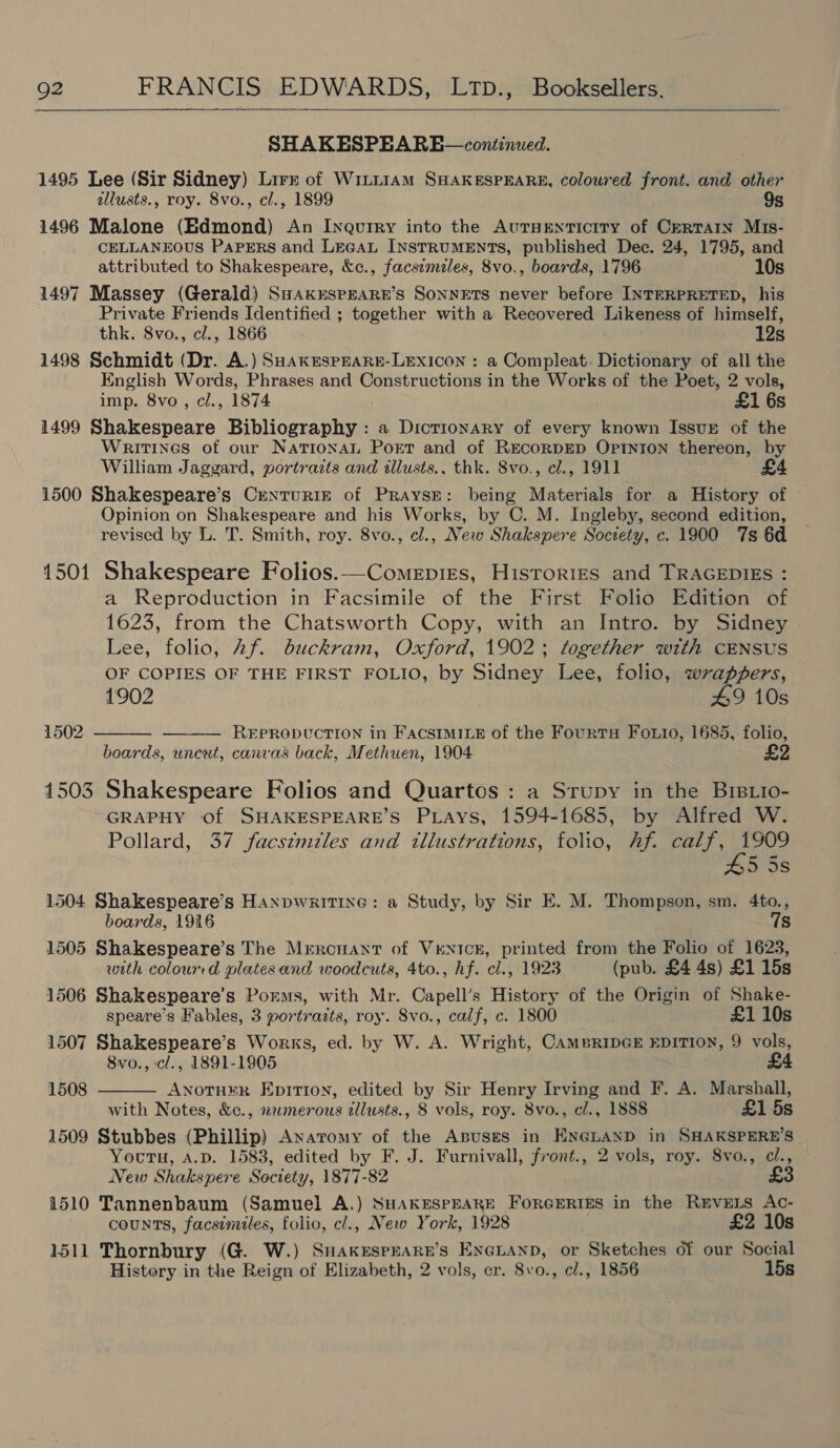  SHAKESPEARE—continued. 1495 Lee (Sir Sidney) Lirr of Witit1AmM SHAKESPEARE, coloured front. and other allusts., roy. 8vo., cl., 1899 1496 Malone (Edmond) An Inquiry into the AursEenticrry of Cerrarn Mis- CELLANEOUS PAPERS and LEGAL INSTRUMENTS, published Dec. 24, 1795, and attributed to Shakespeare, &amp;c., facsimzles, 8vo., boards, 1796 10s 1497 Massey (Gerald) SHAkESPEARE’sS SONNETS never before INTERPRETED, his Private Friends Identified ; together with a Recovered Likeness of himself, thk. 8vo., cl., 1866 12s 1498 Schmidt (Dr. A.) SHakEsPEARE-LEXxIcON : a Compleat. Dictionary of all the English Words, Phrases and Constructions in the Works of the Poet, 2 vols, imp. 8vo , cl., 1874 £1 6s 1499 Shakespeare Bibliography : a Dictionary of every known IssuE of the Wraitines of our NATIONAL Port and of RECORDED OPINION thereon, by William Jaggard, portraits and illusts., thk. 8vo., cl., 1911 1500 Shakespeare’s CreNnTURIE of PRraysE: being Materials for a History of Opinion on Shakespeare and his Works, by C. M. Ingleby, second edition, revised by L. T. Smith, roy. 8vo., cl., New Shakspere Society, c. 1900 7s 6d 1501 Shakespeare Folios.—Comepies, Histories and TRAGEDIES : a Reproduction in Facsimile of the First Folio Edition of 1623, from the Chatsworth Copy, with an Intro. by Sidney Lee, folio, Af. duckram, Oxford, 1902; together with CENSUS OF COPIES OF THE FIRST FOLIO, by Sidney Lee, folio, wrappers, 1902 49 10s REPRODUCTION in FAacsIMILE of the Fourts Foro, 1685, folio, boards, uncut, canvas back, Methuen, 1904 1502   1503 Shakespeare Folios and Quartos : a Srupy in the BrBLto- GRAPHY of SHAKESPEARE’S PLays, 1594-1685, by Alfred W. Pollard, 37 facstmzles and tllustrations, folio, hf. calf, 1909 5 5s 1504 Shakespeare’s HANDWRITING: a Study, by Sir E. M. Thompson, sm. 4to., boards, 1916 7s 1505 Shakespeare’s The Mercnant of VrENICcE, printed from the Folio of 1623, with colourrd plates and woodcuts, 4to., hf. cl., 1923 (pub. £4 4s) £1 15s 1506 Shakespeare’s Poems, with Mr. Capell’s History of the Origin of Shake- speare’s Fables, 3 portraits, roy. 8vo., calf, c. 1800 £1 10s 1507 Shakespeare’s Works, ed. by W. A. Wright, CAMBRIDGE EDITION, 9 vols, 8vo., c/., 1891-1905 £4 ANOTHER EpiTion, edited by Sir Henry Irving and F. A. Marshall, with Notes, &amp;c., n2merous illusts., 8 vols, roy. 8vo., cl., 1888 £1 5s 1509 Stubbes (Phillip) Anaromy of the Abuses in ENGLAND in SHAKSPERE’S- Youru, A.D. 1583, edited by F. J. Furnivall, front., 2 vols, roy. 8vo., cl., New Shakspere Society, 1877-82 £3 1510 Tannenbaum (Samuel A.) SHAKESPEARE FORGERIES in the REVELS Ac- counts, facsimiles, folio, cl., New York, 1928 £2 10s 1511 Thornbury (G. W.) SnaKkEspraRn’s EncLanp, or Sketches of our Social 1508 