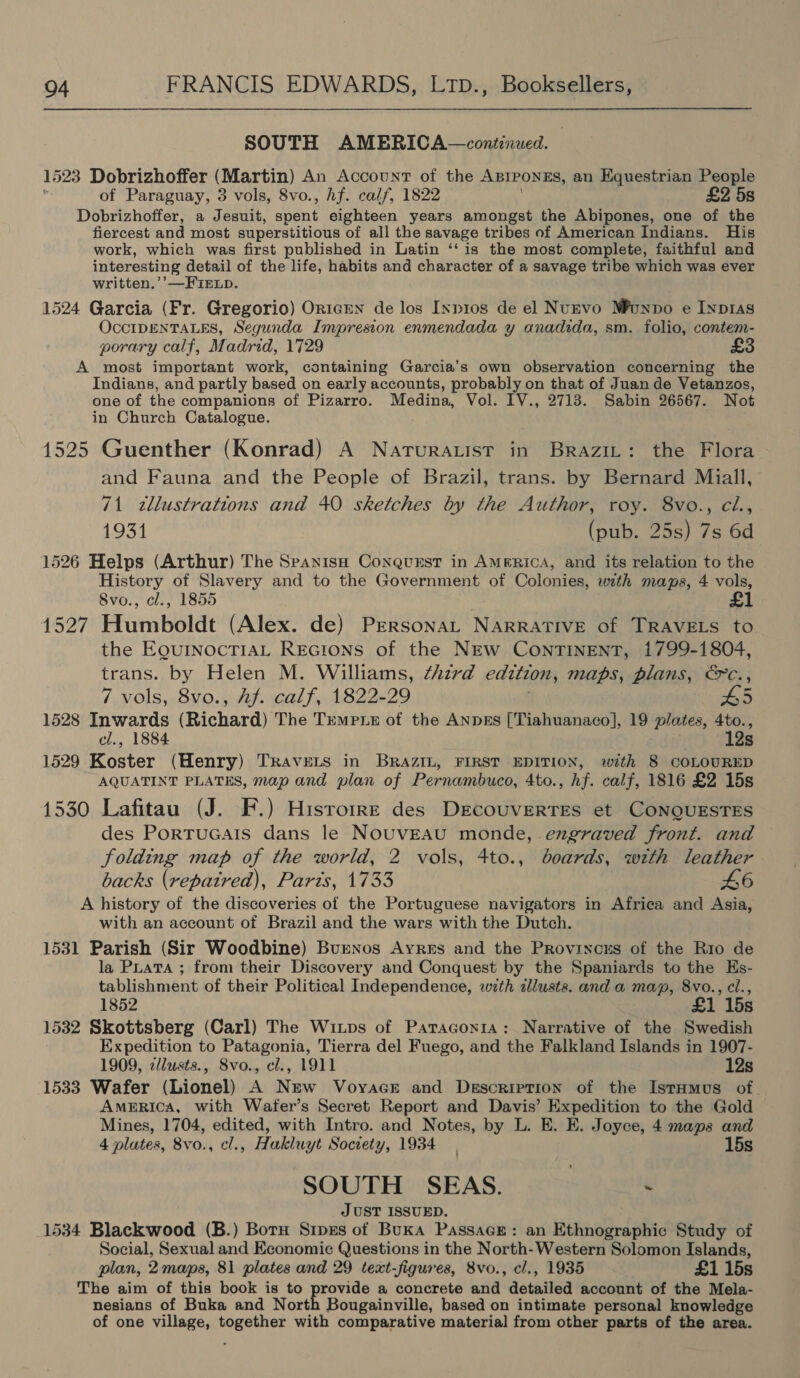 SOUTH AMERICA—continued. 1523 Dobrizhoffer (Martin) An Account of the Azrponss, an Equestrian People of Paraguay, 3 vols, 8vo., hf. calf, 1822 £2 5s Dobrizhoffer, a Jesuit, spent eighteen years amongst the Abipones, one of the fiercest and most superstitious of all the savage tribes of American Indians. His work, which was first published in Latin ‘‘ is the most complete, faithful and interesting detail of the life, habits and character of a savage tribe which was ever written.’’—FiELp. 1524 Garcia (Fr. Gregorio) OricEN de los Ixp1os de el NuEvo Munpo e Inp1as OccIDENTALES, Segunda Impresion enmendada y anadida, sm. folio, contem- porary calf, Madrid, 1729 A most important work, containing Garcia’s own observation concerning the Indians, and partly based on early accounts, probably on that of Juan de Vetanzos, one of the companions of Pizarro. Medina, Vol. 1V., 2713. Sabin 26567. Not in Church Catalogue. 1525 Guenther (Konrad) A Narurauist in Brazit: the Flora and Fauna and the People of Brazil, trans. by Bernard Miall, 71 zllustrations and 40 sketches by the Author, roy. 8vo., cé., 1931 (pub. 25s) 7s 6d 1526 Helps (Arthur) The Spanish Conquest in AmeRicA, and its relation to the History of Slavery and to the Government of Colonies, with maps, 4 vols, Svo., cl., 1855 1527 Humboldt (Alex. de) PERsonaL NARRATIVE of TRAVELS to the EQuINOCTIAL REGIONS of the NEw ContTINENT, 1799-1804, trans. by Helen M. Williams, third edition, maps, plans, &amp;c., 7 vols, 8vo., Af. calf, 1822-29 £5 1528 Inwards (Richard) The Trmpre of the ANpkEs [Tiahuanaco], 19 plates, 4to., cl., 1884 12s 1529 Koster (Henry) TRAvELS in BRAZIL, FIRST EDITION, with 8 COLOURED AQUATINT PLATES, map and plan of Pernambuco, 4to., hf. calf, 1816 £2 15s 1530 Lafitau (J. F.) Hisrorrz des DEcoUVERTES et CONQUESTES des Portucats dans le NOUVEAU monde, engraved front. and folding map of the world, 2 vols, 4to., boards, with leather backs (repaired), Parts, 1733 46 A history of the discoveries of the Portuguese navigators in Africa and Asia, with an account of Brazil and the wars with the Dutch. 1531 Parish (Sir Woodbine) Buenos Ayres and the Provinczys of the Rio de la PLata ; from their Discovery and Conquest by the Spaniards to the Hs- tablishment of their Political Independence, wth allusts. and a map, 8vo., cl., 1852 £1 15s 1532 Skottsberg (Carl) The Winps of Paraconia: Narrative of the Swedish Expedition to Patagonia, Tierra del Fuego, and the Falkland Islands in 1907- 1909, zllusts., Svo., cl., 1911 12s 1533 Wafer (Lionel) A New Voyace and Description of the Istumus of. AMERICA, with Wafer’s Secret Report and Davis’ Expedition to the Gold Mines, 1704, edited, with Intro. and Notes, by L. E. E. Joyce, 4 maps and 4 plates, 8vo., cl., Hakluyt Society, 1934 15s SOUTH SEAS. , , JUST ISSUED. 1534 Blackwood (B.) Boru Sipzs of Buka Passace: an Ethnographic Study of Social, Sexual and Economic Questions in the North-Western Solomon Islands, plan, 2 maps, 81 plates and 29 text-figures, 8vo., cl., 1935 £1 15s The aim of this book is to ailaey: a concrete and detailed account of the Mela- nesians of Buka and North Bougainville, based on intimate personal knowledge of one village, together with comparative material from other parts of the area.