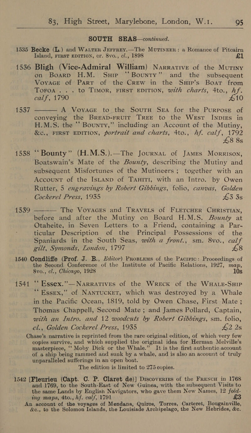  SOUTH SEBAS—continued. 1535 Becke (L.) and Wattrer Jerrrey.—The MutInrerer: a Romance of Pitcairn Island, FIRST EDITION, cr. 8vo., cl., 1898 £1 1536 Bligh (Vice-Admiral William) Narrative of the Mutiny on Boarp H.M. Suie “Bounty” and the subsequent Voyace of Part of the CrREw in the Surp’s Boat from ToFoa . . . to TIMOR, FIRST EDITION, with charts, 4to., hf. calf, 1790 410 1537 ——— A Voyace to the Soutnu Sea for the Purpose of conveying the BREAD-FRUIT TREE to the West INDIES in H.M.S. the * Bounty,” including an Account of the Mutiny, &amp;c., FIRST EDITION, portratt and charts, 4to., Af. calf, 1792 £8 8s 1538 “Bounty” (H.M.S.).—The Journat of James Morrison, Boatswain’s Mate of the Bounty, describing the Mutiny and subsequent Misfortunes of the Mutineers ; together with an Account of the IsLaAnp of TanitTI, with an Intro. by Owen Rutter, 5 engravings by Robert Gibbings, folio, canvas, Golden Cockerel Press, 1935 43 3s  — The Voyaces and TRAVELS of FLETCHER CHRISTIAN, before and after the Mutiny on Board H.M.S. Bounty at Otaheite, in Seven Letters to a Friend, containing a Par- ticular Description of the Principal Possessions of the Spaniards in the South Seas, wth a front., sm. 8vo., calf gilt, Symonds, London, 1797 £8 1540 Condliffe (Prof. J. B., Editor) Propitems of the Pacrrtc: Proceedings of the Second Conference of the Institute of Pacific Relations, 1927, map, 8vo., cl., Chicago, 1928 10s 1539 1541 ‘‘ Essex.”— Narratives of the Wreck of the WHALE-SHIP “Essex,” of NANTUCKET, which was destroyed by a Whale in the Pacific Ocean, 1819, told by Owen Chase, First Mate ; Thomas Chappell, Second Mate; and James Pollard, Captain, with an Intro. and 12 woodcuts by Robert Gibbings, sm. folio, cl., Golden Cockerel Press, 1935 #2 2s Chase’s narrative is reprinted from the rare original edition, of which very few copies survive, and which supplied the original idea for Herman Melville’s masterpiece, ‘‘ Moby Dick or the Whale.” It is the first authentic account of a ship being rammed and sunk by a whale, and is also an account of truly unparalleled sufferings in an open boat. The edition is limited to 275 copies. 1542 [Fleurieu (Capt. C. P. Claret de)] Discoveries of the FrencuH in 1768 and 1769, to the South-East of New Guinea, with the subsequent Visits to the same Lands by Englisn Navigators, who gave them New Names, 12 fold- ing maps, 4to., hf. calf, 1791 £3 An account of the voyages of Mendana, Quiros, Torres, Carteret, Bougainville, &amp;c., to the Solomon Islands, the Louisiade Archipelago, the New Hebrides, &amp;c.