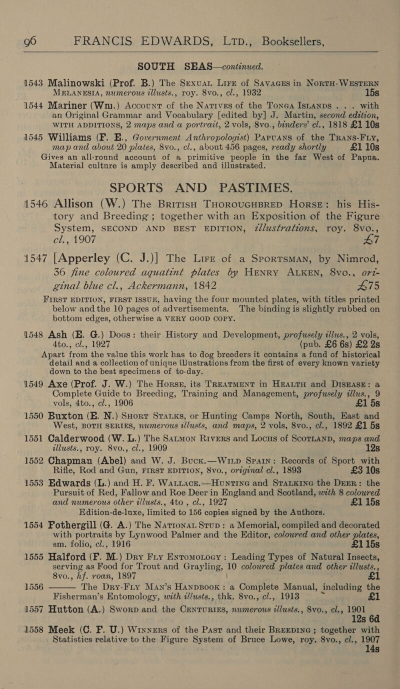  SOUTH SEAS—continued. 1543 Malinowski (Prof. B.) The Sexvuan Lire of SAVAGES in NortH-WESTERN MELANESIA, numerous 2lusts., roy. 8vo., cl., 1932 15s 1544 Mariner (Wm.) Account of the Natives of the Tones IsnaAnps . . . with an Original Grammar and Vocabulary [edited by] J. Martin, second edzizon, WITH ADDITIONS, 2 maps and a portrazt, 2 vols, 8vo., binders’ cl., 1818 £1 10s 1545 Williams (F. E., Government Anthropologist) Papvans of the TRANS-FLy, map and about 20 plates, 8vo., cl., about 456 pages, ready shortly £1 10s Gives an all-round account of a primitive people in the far West of Papua. Material culture is amply described and illustrated. SPORTS AND PASTIMES. 4546 Allison (W.) The British THOROUGHBRED Horse: his His- tory and Breeding; together with an Exposition of the Figure System, SECOND AND BEST EDITION, 2//ustrations, roy. 8vo., cl., 1907 L7 1547 [Apperley (C. J.)] The Lire of a Sporrsman, by Nimrod, 36 fine coloured aquatint plates by HENRY ALKEN, 8vo., o71- ginal blue cl., Ackermann, 1842 475 FIRST EDITION, FIRST ISSUE, having the four mounted plates, with titles printed below and the 10 pages of advertisements. The binding is slightly rubbed on bottom edges, otherwise a VERY GOOD COPY. 1548 Ash (HE. G.) Dogs: their History and Development, profusely tllus., 2 vols, Ato., cl., 1927 (pub. £6 6s) £2 2s Apart from the value this work has to dog breeders it contains a fund of historical detail and a collection of unique illustrations from the first of every known variety down to the best specimens of to-day. 1549 Axe (Prof. J. W.) The Horss, its TREATMENT in HeaLTH and DisEase: a Complete Guide to Breeding, Training and Management, profusely zllus., 9 vols, 4to., cl., 1906 £1 5s 1550 Buxton (EB. N.) SHorr Sranxs, or Hunting Camps North, South, East and West, BOTH SERIES, numerous tllusts, and maps, 2 vols, 8vo., cl., 1892 £1 5s 1551 Calderwood (W. L.) The Satmon Rivers and Locus of ScorLanD, maps and allusts., roy. Svo., cl., 1909 12s 1552 Chapman (Abel) and W. J. Buck.—Wixp Spain: Records of Sport with Rifle, Rod and Gun, FIRST EDITION, 8vo., original cl., 1893 £3 10s 1553 Edwards (L.) and H. F. Watnace.—Hountine and STaLkKInG the DEER: the Pursuit of Red, Fallow and Roe Deer in England and Scotland, with 8 coloured and numerous other illusts., 4to , cl., 1927 £1 15s Edition-de-luxe, limited to 156 copies signed by the Authors. 1554 Fothergill (G. A.) The Nationa Stup: a Memorial, compiled and decorated with portraits by Lynwood Palmer and the Editor, colowred and other plates, sm. folio, cl., 1916 | £115s 1555 Halford (F. M.) Dry Fry Enromotocy : Leading Types of Natural Insects, serving as Food for Trout and Grayling, HY coloured plates and other illusts., 8vo., hf. roan, 1897 The Dry-Fry May’s HanpBook : a Complete Manual, including the Fisherman’s Entomology, with zlusts., thk. 8vo., cl., 1913 1557 Hutton (A.) Sworp and the CenturtEs, numerous illusts., 8vo., cl., 1901 12s 6d 1558 Meek (C. F. U.) Winners of the Past and their Breepine ; together with Statistics relative to the Figure System of Bruce Lowe, roy. 8vo., c/., 1907 14s 1556 
