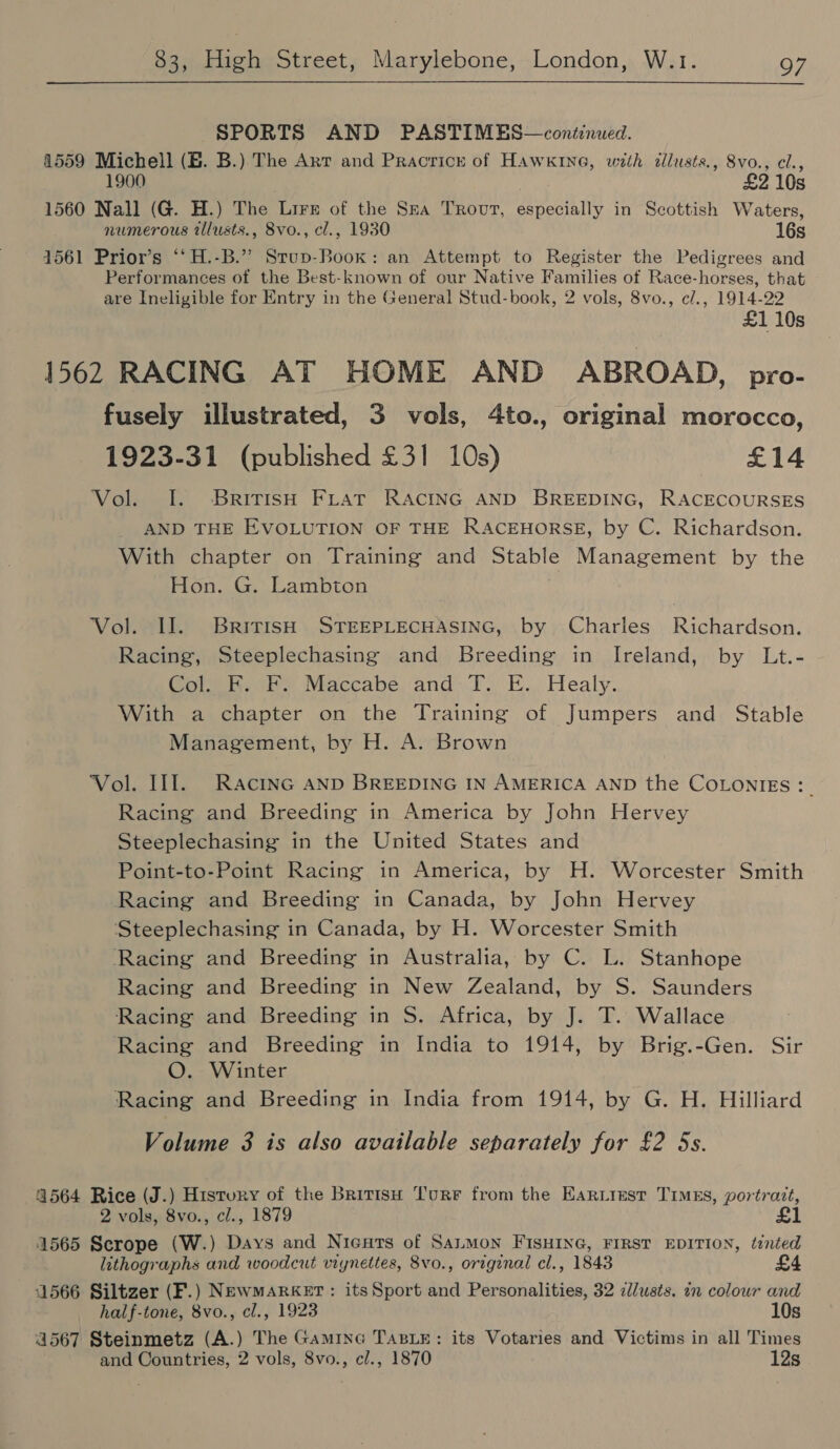 SPORTS AND PASTIMES—continued. 4559 Michell (EB. B.) The Axt and Pracricr of Hawkine, with dllusts., 8vo., cl., 1900 £2 10s 1560 Nall (G. H.) The Lrrs of the Sra Trour, especially in Scottish Waters, numerous tllusts., 8vo., cl., 1930 16s 1561 Prior’s ‘‘H.-B.’”’ Stup-Book: an Attempt to Register the Pedigrees and Performances of the Best-known of our Native Families of Race-horses, that are Ineligible for Entry in the General Stud-book, 2 vols, 8vo., c/., 1914-22 £1 10s 1562 RACING AT HOME AND ABROAD, pro- fusely illustrated, 3 vols, 4to., original morocco, 1923-31 (published £31 10s) £14 Vol. I. British FLAT RACING AND BREEDING, RACECOURSES _ AND THE EVOLUTION OF THE RACEHORSE, by C. Richardson. With chapter on Training and Stable Management by the Hon. G. Lambton Vol. Il. BririsH STEEPLECHASING, by Charles’ Richardson. Racing, Steeplechasing and Breeding in Ireland, by Lt.- Col. EK. F. Maccabe and: T. E.. Healy. With a chapter on the Training of Jumpers and Stable Management, by H. A. Brown Vol. Ill. Racinc aND BREEDING IN AMERICA AND the COLONIES: _ Racing and Breeding in America by John Hervey Steeplechasing in the United States and Point-to-Point Racing in America, by H. Worcester Smith Racing and Breeding in Canada, by John Hervey Steeplechasing in Canada, by H. Worcester Smith Racing and Breeding in Australia, by C. L. Stanhope Racing and Breeding in New Zealand, by S. Saunders Racing and Breeding in S. Africa, by J. T. Wallace Racing and Breeding in India to 1914, by Brig.-Gen. Sir O. Winter Racing and Breeding in India from 1914, by G. H. Hilliard Volume 3 is also available separately for £2 5s. 4564 Rice (J.) History of the Britisu Tourer from the Eariiust TiMEs, portrait, 2 vols, 8vo., cl., 1879 1565 Scrope (W.) Days and Nicars of SaLMon FISHING, FIRST EDITION, tinted lithographs and woodcut viynettes, 8vo., original cl., 1843 £4 4566 Siltzer (F.) NEwMARKET: itsSport and Personalities, 32 c/usts. in colour and half-tone, 8vo., cl., 1923 10s 4567 Steinmetz (A.) The Gamine TABLE: its Votaries and Victims in all Times and Countries, 2 vols, 8vo., cl., 1870 12s