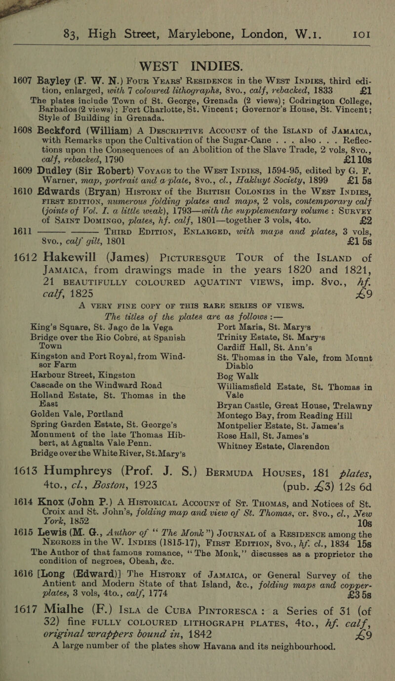 . 3 26  83, High Street, Marylebone, London, W.1. IOI  WEST INDIES. 1607 Bayley (F. W. N.) Four Years’ RESIDENCE in the West InpIks, third edi- tion, enlarged, with 7 coloured lithographs, 8vo., calf, rebacked, 1833 £1 The plates include Town of St. George, Grenada (2 views); Codrington College, Barbados (2 views); Fort Charlotte, St. Vincent; Governor’s House, St. Vincent; Style of Building in Grenada. 1608 Beckford (William) A Descriptive Account of the Istanp of Jamatca, with Remarks upon the Cultivation of the Sugar-Cane . . . also. . . Reflec- tions upon the Consequences of an Abolition of the Slave Trade, 2 vols, 8vo., calf, rebacked, 1790 £110s 1609 Dudley (Sir Robert) Voyace to the Wxst Inpins, 1594-95, edited by G. F. Warner, map, portrait and a-plate, 8vo., cl., Hakluyt Soczety, 1899 £1 5s 1610 Edwards (Bryan) History of the British CoLontes in the Wzstr Inp1xs, FIRST EDITION, numerous folding plates and maps, 2 vols, contemporary calf (joints of Vol. I. a lattle weak), 1793—with the supplementary volume : SURVEY   of Saint Domineo, plates, hf. calf, 1801—together 3 vols, 4to. £2 1611 — THIRD EpitTion, ENLARGED, with maps and plates, 3 vols, 8vo., calf gilt, 1801 £1 5s 1612 Hakewill (James) PicruresqguzE Tour of the IsLanp of Jamaica, from drawings made in the years 1820 and 1821, 21 BEAUTIFULLY COLOURED AQUATINT VIEWS, imp. 8vo., Af. calf, 1825 9 A VERY FINE COPY OF THIS RARE SERIES OF VIEWS. The titles of the plates are as follows :— King’s Square, St. Jago de la Vega Port Maria, St. Mary's Bridge over the Rio Cobre, at Spanish Trinity Estate, St. Marys Town Cardiff Hall, St. Ann’s Kingston and Port Royal, from Wind- St. Thomas in the Vale, from Mount sor Farm Diablo Harbour Street, Kingston Bog Walk Cascade on the Windward Road Williamsfield Estate, St. Thomas in Holland Estate, St. Thomas in the Vale Hast Bryan Castle, Great House, Trelawny Golden Vale, Portland Montego Bay, from Reading Hill Spring Garden Estate, St. George’s Montpelier Estate, St. James’s Monument of the late Thomas Hib- Rose Hall, St. James’s bert, at Agualta Vale Penn. Whitney Estate, Clarendon Bridge over the White River, St.Mary’s 1613 Humphreys (Prof. J. S.) Bermupa Houses, 181 plates, 4to., cl., Boston, 1923 (pub. 43) 12s 6d 1614 Knox (John P.) A Historicat Account of St. Tuomas, and Notices of St. Croix and St. John’s, folding map and view of St. Thomas, cr. 8vo., cl., New York, 1852 1615 Lewis (M. G., Author of “‘ The Monk”) Journat of a RESIDENCE among the NzG¢ROEs in the W. Inpixs (1815-17), First Eprrion, 8vo., hf. cl., 1834 15s The Author of that famous romance, ‘‘ The Monk,’’ discusses as a proprietor the condition of negroes, Obeah, &amp;c. 1616 [Long (Edward)] The Hisrory of Jamarca, or General Survey of the Antient and Modern State of that Island, &amp;c., folding maps and copper- plates, 3 vols, 4to., calf, 1774 £3 5s 1617 Mialhe (F.) Ista de Cusa Pinrorrsca: a Series of 31 (of 32) fine FULLY COLOURED LITHOGRAPH PLATES, 4to., hf. calf, original wrappers bound tn, 1842 9 A large number of the plates show Havana and its neighbourhood.