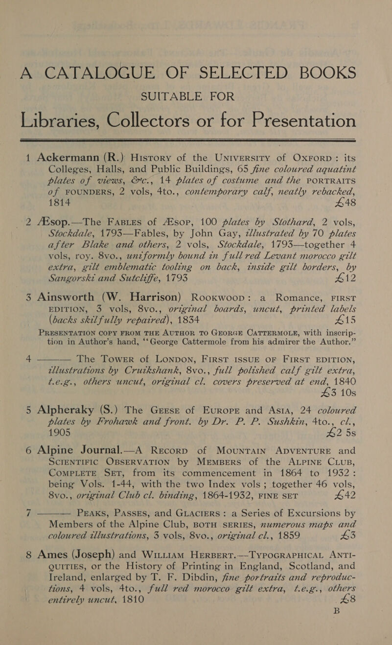 A CATALOGUE OF SELECTED BOOKS SUITABLE FOR Libraries, Collectors or for Presentation  1 Ackermann (R.) History of the Untversiry of Oxrorp: its Colleges, Halls, and Public Buildings, 65 fine coloured aquatint plates of views, &amp;c., 14 plates of costume and the PORTRAITS of FOUNDERS, 2 vols, 4to., contemporary calf, neatly rebacked, 1814 £48 _ 2 AKsop.—The Fastres of sop, 100 plates by Stothard, 2 vols, Stockdale, 1793—Fables, by John Gay, zllustrated by 70 plates after Blake and others, 2 vols, Stockdale, 1793—together 4 vols, roy. 8vo., unzformly bound in full red Levant morocco gilt extra, gilt emblematic tooling on back, inside gilt borders, by Sangorskt and Sutcliffe, 1793 #12 3 Ainsworth (W. Harrison) Rooxkwoop: a Romance, FIRST EDITION, 3 vols, 8vo., original boards, uncut, printed labels (dacks skilfully repaired), 1834 #15 PRESENTATION COPY FROM THE AUTHOR TO GEORGE CATTERMOLE, with inscrip- tion in Author’s hand, ‘‘George Cattermole from his admirer the Author.”  4 — The Tower of LONDON, FIRST ISSUE OF FIRST EDITION, zllustrations by Crutkshank, 8vo., full polished calf gilt extra, t.e.g., others uncut, original cl. covers preserved at end, 1840 43 10s 5 Alpheraky (S.) The Gerse of Europe and Asta, 24 coloured plates by Frohawk and front. by Dr. P. P. Sushkin, 4to., cl., 1905 42 5s 6 Alpine Journal.—A Recorp of Mountain ADVENTURE and SCIENTIFIC OBSERVATION by MeEmBERS of the ALPINE CLUB, COMPLETE SET, from its commencement in 1864 to 1932: being Vols. 1-44, with the two Index vols; together 46 vols, 8vo., original Club cl. binding, 1864-1932, FINE SET 642 — Peraks, PAssEs, and GLACIERS: a Series of Excursions by Members of the Alpine Club, BOTH SERIES, numerous maps and coloured tllustrations, 3 vols, 8vo., original cl., 1859 £3  8 Ames (Joseph) and Wittiam HERBERT.—-TYPOGRAPHICAL ANTI- QUITIES, or the History of Printing in England, Scotland, and Ireland, enlarged by T. F. Dibdin, firme portrazts and reproduc- tions, 4 vols, 4to., full red morocco gilt extra, t.e.g., others entirely uncut, 1810 8 B