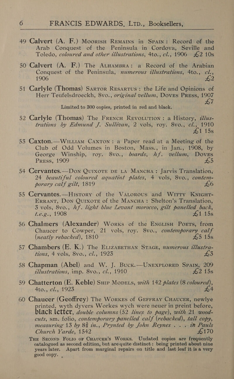 49 Calvert (A. F.) Moorish Remains in Spain: Record of the Arab Conquest of the Peninsula in Cordova, Seville and Toledo, coloured and other tllustrations, 4to., cl., 1906 #42 10s 50 Calvert (A. F.) The AtuamBra: a Record of the Arabian Conquest of the Peninsula, muwmerous zllustrations, 4to., cl., 1906 #2 51 Carlyle (Thomas) Sarror Resartus : the Life and Opinions of Herr Teufelsdroeckh, 8vo., orzgznal vellum, DOVES PREss, 1907 47 Limited to 300 copies, printed in red and black. 52 Carlyle (Thomas) The Frencu Revovution : a History, z/us- trations by Edmund J. Sullevan, 2 vols, roy. 8vo., cl., 1910 41 15s 53 Caxton.—W1LLIAM Caxton: a Paper read at a Meeting of the Club of Odd Volumes in Boston, Mass., in Jan., 1908, by George Winship, roy. 8vo., boards, hf. vellum, Doves Press, 1909 © AS 54 Cervantes.—Don QurxoTte pE La Mancua: Jarvis Translation, 24 beautiful coloured aquatint plates, 4 vols, 8vo., contem- porary calf gilt, 1819 46 55 Cervantes.—Histrory of the VALorRous and Wirry KnicuHrT- ERRANT, Don QUIXOTE of the Mancua : Shelton’s Translation, 3 vols, 8vo., Af. light blue Levant morocco, gilt panelled back, é.e.2., 1908 41 15s 56 Chalmers (Alexander) Works of the EnGiisH Ports, from Chaucer to Cowper, 21 vols, roy. 8vo., contemporary calf (neatly rebacked), 1810 45 15s 57 Chambers (E. K.) The ErizaserHan Stace, numerous illustra- tions, 4 vols, 8vo., cl., 1923 43 58 Chapman (Abel) and W. J. Buckx.--UNExPLoRED Spain, 209 tllustrations, imp. 8vo., cl., 1910 £2 15s 59 Chatterton (E. Keble) Sure Move s, wth 142 plates (8 coloured), 4to., cl, 1923 £4 60 Chaucer (Geoffrey) The Workes of GeFFRAY CHAUCER, newlye rinted, wyth dyvers Workes wych were neuer in preint before, black letter, double columns (52 lines to page), with 21 wood- cuts, sm. folio, contemporary panelled calf (rebacked), tall copy, measuring 13 by 88 in., Prynted by John Reynes . . . tn Pauls Church Varde, 1542 4170 Tue SEeconp Forio or CHAuceRr’s Works. Undated copies are frequently catalogued as second edition, but are quite distinct: being printed about nine years later. Apart from marginal repairs on title and last leaf it is a very good copy. , ,