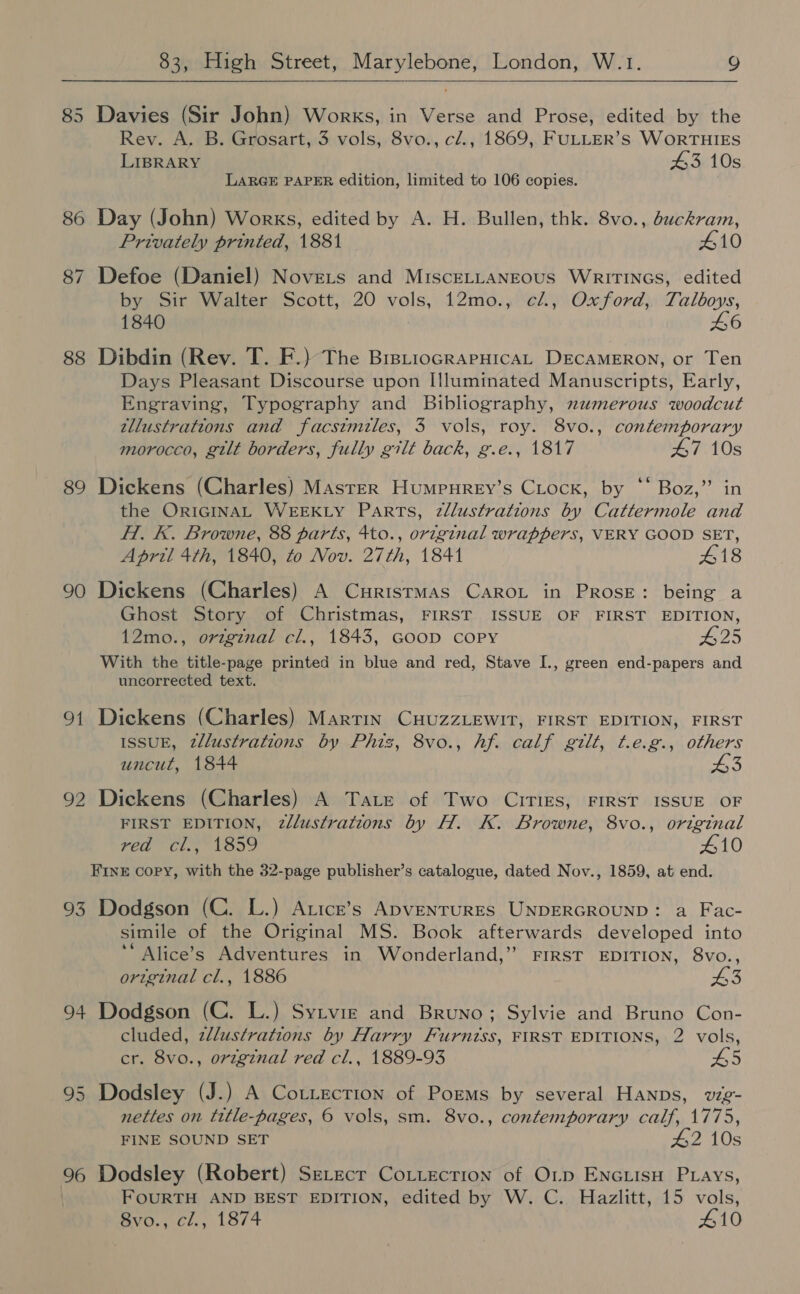 85 Davies (Sir John) Works, in Verse and Prose, edited by the Rev. A. B. Grosart, 3 vols, 8vo., cl., 1869, FULLER’s WoRTHIES LIBRARY 43 10s LARGE PAPER edition, limited to 106 copies. 86 Day (John) Works, edited by A. H. Bullen, thk. 8vo., buckram, Privately printed, 1881 410 87 Defoe (Daniel) Novets and MisceELLaNEous WriTtINGs, edited by Sir Walter Scott, 20 vols, 12mo., c/l., Oxford, Talboys, 1840 L6 88 Dibdin (Rev. T. F.) The BrstiocrapHicaL DECAMERON, or Ten Days Pleasant Discourse upon Illuminated Manuscripts, Early, Engraving, Typography and Bibliography, numerous woodcut tllustrations and facstmiles, 3 vols, roy. 8vo., contemporary morocco, gilt borders, fully gilt back, g.e., 1817 47 10s ¢¢ ” 89 Dickens (Charles) Master Humpurey’s Cock, by “‘ Boz,” in the ORIGINAL WEEKLY Parts, 2zllustrations by Cattermole and H. EK. Browne, 88 parts, 4to., original wrappers, VERY GOOD SET, April 4th, 1840, zo Nov. 27th, 1841 418 90 Dickens (Charles) A Curistmas Carou in PRosE: being a Ghost Story of Christmas, FIRST ISSUE OF FIRST EDITION, 12mo., orzginal cl., 1843, GooD COPY #25 With the title-page printed in blue and red, Stave I., green end-papers and uncorrected text. 91 Dickens (Charles) Martin CuuzzLEWIT, FIRST EDITION, FIRST ISSUE, 2llustrations by Phiz, 8vo., hf. calf gilt, t.e.g., others uncut, 1844 £3 \O bo Dickens (Charles) A Tate of Two CITIEs, FIRST ISSUE OF FIRST EDITION, 2zllusfrations by H. K. Browne, 8vo., original red “cl.y 1859 410 FINE COPY, with the 32-page publisher’s catalogue, dated Nov., 1859, at end. 93 Dodgson (C. L.) Attce’s ApventuRES UNDERGROUND: a Fac- simile of the Original MS. Book afterwards developed into *“Alice’s Adventures in Wonderland,” FIRST EDITION, 8vo., original cl., 1886 3 94 Dodgson (C. L.) Sytvie and Bruno; Sylvie and Bruno Con- cluded, zllustrations by Harry Furniss, FIRST EDITIONS, 2 vols, cr. 8vo., original red cl., 1889-93 65 95 Dodsley (J.) A Cottection of Poems by several Hanps, vig- nettles on title-pages, 6 vols, sm. 8vo., contemporary calf, 1775, FINE SOUND SET 42 10s 96 Dodsley (Robert) Serecr Cotiectrion of OL.p ENGLISH PLays, FOURTH AND BEST EDITION, edited by W. C. Hazlitt, 15 vols, 8vo., cl., 1874 410