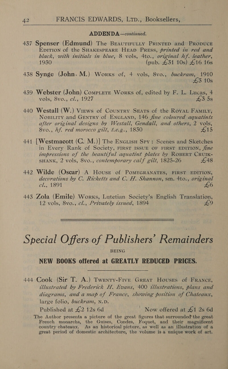 ADDENDA —continued. 437 Spenser (Edmund) The BeautiruLty PrinreD and PRopUCE EpITION of the SHAKESPEARE HEAD PREss, printed in red and black, with inttials in blue, 8 vols, 4to., original hf. leather, 1930 (pub. 431 10s) 416 16s 438 Synge (John. M.) Works of, 4 vols, 8vo., buckram, 1910 43 10s 439 Webster (John) Comp.ere Works of, edited by F. L. Lucas, 4 vols, 8vo., cl., 1927 43 5s 440 Westall (W.) Views of Country Seats of the Royat FAmILy, Nosiviry and GENTRY of ENGLAND, 146 fine coloured aquatints after original designs by Westall, Gendall, and others, 2 vols, 8vo., Af. red morocco gilt, t.e.g., 1830 #15 441 [Westmacott (C. M.)| The Encrisu Spy: Scenes and Sketches in Every Rank of Society, FIRST ISSUE OF FIRST EDITION, jine ampresstons of the beautiful aquatint plates by ROBERT CRUIK- SHANK, 2 vols, 8vo., contemporary calf gilt, 1825-26 448 442 Wilde (Oscar) A House of POMEGRANATES, FIRST EDITION, decorations by C. Ricketts and C. H. Shannon, sm. 4to., origznal cl., 1891 46 443 Zola (Emile) Works, Lutetian Society’s English Translation, 12 vols, 8vo., cl., Privately tssued, 1894 49 Special Offers of Publishers’ Remannen BEING NEW BOOKS offered at GREATLY REDUCED PRICES. 444 Cook (Sir T. A.) Twenty-Five Great Houses of FRANCE, illustrated by Frederick H. Evans, 400 zllustrations, plans and diagrams, anda map of France, showing position of Chateaux, large folio, buckram, N.D. The Author presents a picture of the great figures that surrounded the great French monarchs, the Guises, Condes, Foquet, and their magnificent country chateaux. As an historical picture, as well as an illustration of a great period of domestic architecture, the volume is a unique work of art. ’