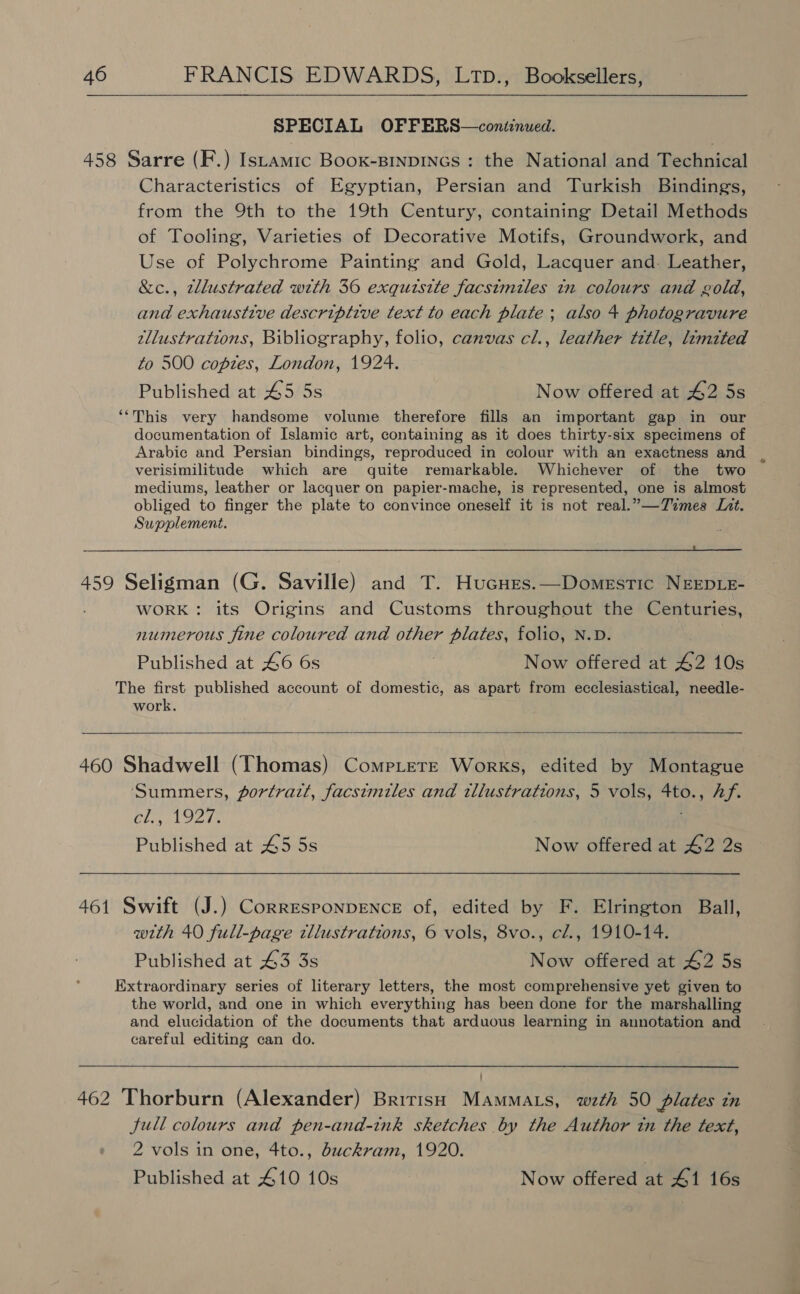 SPECIAL OFFERS—coniinued. 458 Sarre (F.) Istamic Boox-BinpiINnGs : the National and Technical Characteristics of Egyptian, Persian and Turkish Bindings, from the 9th to the 19th Century, containing Detail Methods of Tooling, Varieties of Decorative Motifs, Groundwork, and Use of Polychrome Painting and Gold, Lacquer and- Leather, &c., zllustrated with 36 exquisite facsimiles in colours and gold, and exhaustive descriptive text to each plate ; also 4 photogravure zllustrations, Bibliography, folio, canvas cl., leather title, limited to 500 copies, London, 1924. Published at 45 5s Now offered at 42 5s ““This very handsome volume therefore fills an important gap in our documentation of Islamic art, containing as it does thirty-six specimens of Arabic and Persian bindings, reproduced in colour with an exactness and verisimilitude which are quite remarkable. Whichever of the two mediums, leather or lacquer on papier-mache, is represented, one is almost obliged to finger the plate to convince oneseif it is not real.”—Times Lit. Supplement. 459 Seligman (G. Saville) and T. Hucures.—Domestic NEEDLE- WORK: its Origins and Customs throughout the Centuries, numerous fine coloured and other plates, folio, N.D. Published at 46 6s Now offered at 42 10s The first published account of domestic, as apart from ecclesiastical, needle- work. 460 Shadwell (Thomas) CompLere Works, edited by Montague Summers, portrazt, facsimiles and illustrations, 5 vols, 4to., Af. Chin gets Published at 45 5s Now offered at 42 2s 461 Swift (J.) CorresrPonpDENCcE of, edited by F. Elrington Ball, with 40 full-page tllustrations, 6 vols, 8vo., cl., 1910-14. Published at 43 3s Now offered at 42 5s Extraordinary series of literary letters, the most comprehensive yet given to the world, and one in which everything has been done for the marshalling and elucidation of the documents that arduous learning in annotation and careful editing can do. 462 Thorburn (Alexander) British Mammats, weth 50 plates in Jull colours and pen-and-ink sketches by the Author tn the text, 2 vols in one, 4to., duckram, 1920. | Published at 410 10s Now offered at 41 16s
