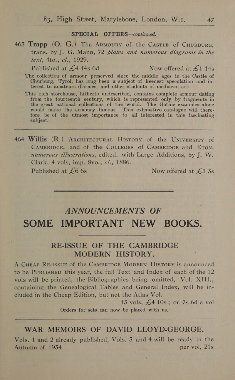 SPECIAL OFFERS—continued. 463 Trapp (O. G.) The Armoury of the CastLe of CHURBURG, trans. by J. G. Mann, 72 plates and numerous diagrams tn the text, 4to.; cl.°1929- Published at 44 14s 6d Now offered at 41 14s The collection of armour preserved since the middle ages in the Castle of Churburg, Tyrol, has long been a subject of keenest speculation and in- terest to amateurs d’armes, and other students of medizval art. This rich storehouse, hitherto undescribed, contains complete armour dating from the fourteenth century, which is represented only by fragments in the great national collections of the world. The Gothic examples alone would make the armoury famous. This exhaustive catalogue will there- fore be of the utmost importance to all interested in this fascinating subject. 464 Willis (R.) ArcurrecruraL History of the University of CAMBRIDGE, and of the CoLLEGES of CAMBRIDGE and Eron, numerous tllustrations, edited, with Large Additions, by J. W. Clark, 4 vols, imp. 8vo., c/., 1886. Published at 46 6s Now offered at 43 3s ANNOUNCEMENTS OF SOME IMPORTANT NEW BOOKS. RE-ISSUE OF THE CAMBRIDGE MODERN HISTORY. A CuHeaAp Re-ISSUE of the CAMBRIDGE MODERN HIsTory is announced to be PUBLISHED this year, the full Text and Index of each of the 12 vols will be printed, the Bibliographies being omitted, Vol. XIII., containing the Genealogical Tables and General Index, will be in- cluded in the Cheap Edition, but not the Atlas Vol. 13 vols, 44 10s; or 7s 6d a vol Orders for sets can now be placed with us. WAR MEMOIRS OF DAVID LLOYD-GEORGE. Vols. 1 and 2 already published, Vols. 3 and 4 will be ready in the Autumn of 1934 per vol, 21s