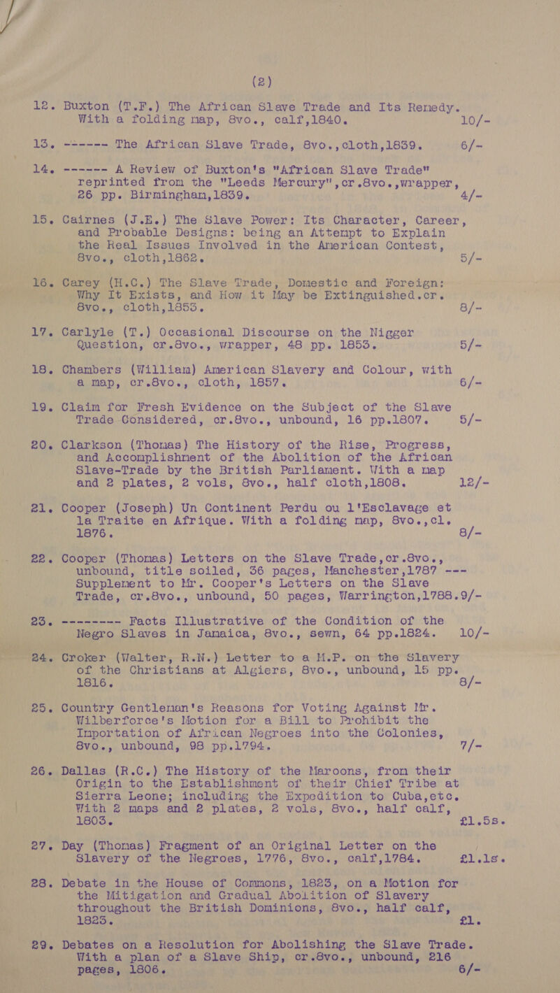 (2) | 12. Buxton (T.F.) The African Slave Trade and Its Renedy. With a folding map, 8vo., calf,1840. 10/- 15. ~----~- The African Slave Trade, 8vo.,cloth,1839. 6/- 14. ------ A Review of Buxton's “African Slave Trade reprinted from the Leeds Mercury ,cr.8vo.,wrapper, 26 pp. Birminghan,1839. | 4/~ 15, Cairnes (J.E.) The Slave Power: Its Character, Career, and Probable Designs: being an Attempt to Explain the Real Issues Involved in the American Contest, MG) wh, j BLOx cloth, 1862. | 5/- ee an ae 6. Carey WEA”) ‘The Slave Trade, Domestic and Foreign Wana”, Why It Exists, and How it May be Extinguished. or. ‘ “BVO. cloth,1853. 8/- 17. Carlyle (T.) Occasional Discourse on the Nigger Question, cr.Svo., wrapper, 48 pp. 1853. 5/- 18. Chambers (William) American Slavery and Colour, with a.map, cr 8vos,, oLoth,.1857. 6/- 19. Claim for Fresh Evidence on the Subject of the Slave Trade Considered, cr.8vo., unbound, 16 pp.1807. 5/- 20. Clarkson (Thomas) The History of the Rise, Progress, and Accomplishnent of the Abolition of the African \. Slave-Trade by the British Parliament. With a map and 2 plates, 2 vols, 8vo., half cloth,1808. 12/- 21. Cooper (Joseph) Un Continent Perdu ou l'Esclavage et la Traite en Afrique. With a folding map, 8vo.,cl. 1876. 8/- 22. Cooper (Thomas) Letters on the Slave Trade,cr.8vo., unbound, title soiled, 36 pages, Manchester ,1787 --- Supplenent Boy ars Cooper s Letters on the Slave Trade, cr.8vo., unbound, 50 pages, Warrington,1788.9/- 23. -------- Facts Illustrative of the Condition of the | sae Slaves in Jamaica, 8vo., sewn, 64 pp.1824. 10/-  me. af ae evoke (Walter, R.N.) Letter to a M.P. on the Slavery of the Christians at Algiers, 8vo., unbound, 15 pp. 1816. 8/- 25. Country Gentleman's Reasons for Voting Against Mr. Wilberforce's Motion for a Bill to Prohibit the Importation of African Negroes into the Colonies, 8vo., unbound, 98 pp.1794. 7/- 26. Dallas (R.C.) The History of the Maroons, from their Origin to the Establishment of their Chief Tribe at Sierra Leone; including the Expedition to Cuba,etc,. |. With 2 maps and 2 plates, 2 Man 8vo., half calf, 1803. rofl Wb d= a 27, Day (Thomas) Fragment of an Original Letter on the Slavery of the Negroes, 1776, 8vo., calf,1784. £1L.1s 6 28. Debate in the House of Commons, 1823, on a Motion for | the Mitigation and Gradual AboLition of Slavery ae throughout the British Dominions, 8vo., half calf, * 1823. | £1.  * se Debates on a Resolution for Mbolsensna the Slave Trade. Oe With a plan of a Slave Ships! cr .8V0 «i, unbound, 216 NYPGaR B06. Sarge | 6/- Gira