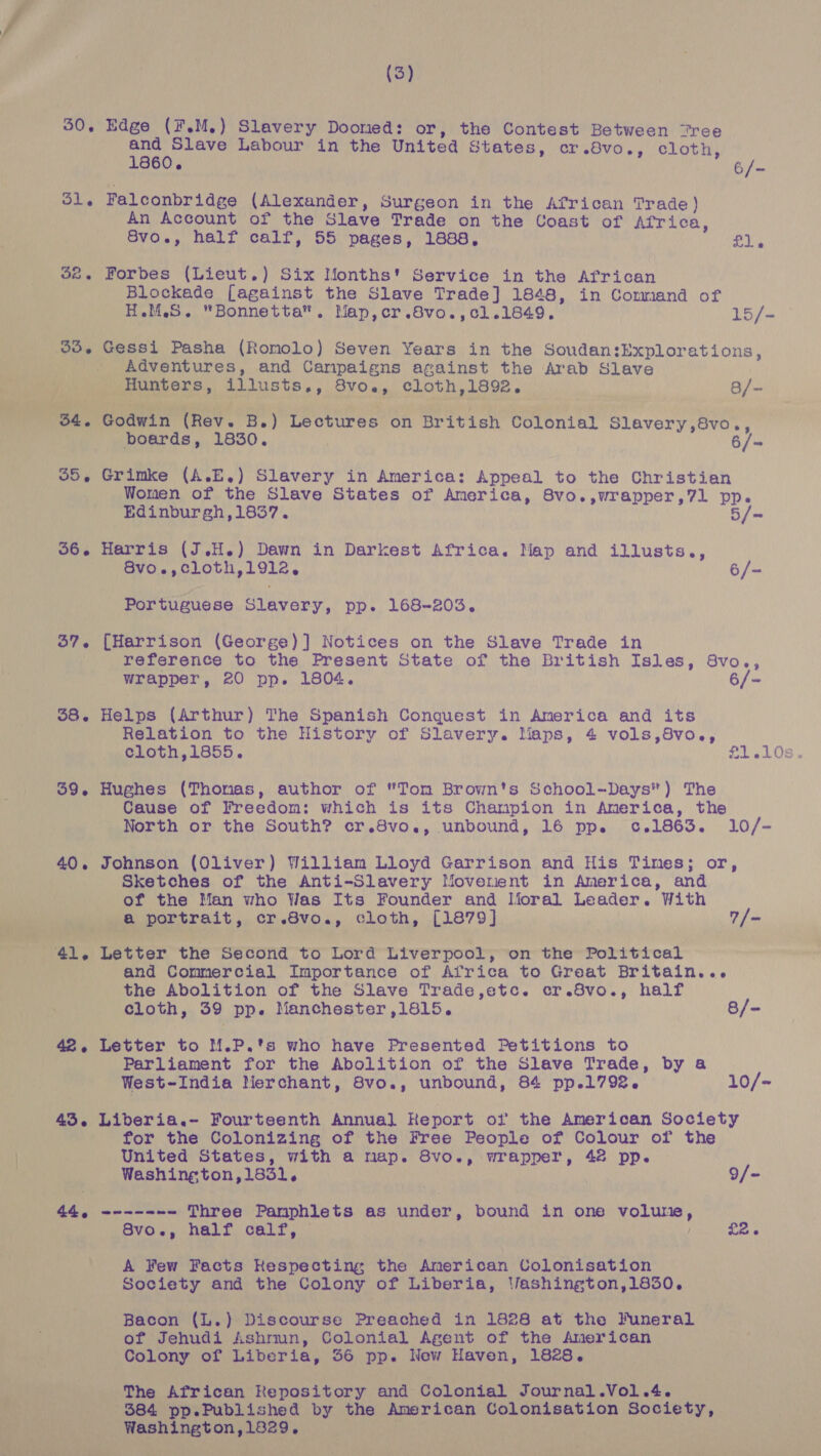 (3) 50. Edge (¥.M.) Slavery Doomed: or, the Contest Between “ree and Slave Labour in the Unitea States, cr.8vo., cloth, 1860. 6/- Sle Falconbridge (Alexander, Surgeon in the African Trade) An Account of the Slave Trade on the Coast of Africa, Svo., half calf, 55 pages, 1888, ol $2. Forbes (Lieut.) Six Months' Service in the African Blockade [against the Slave Trade] 1848, in Command of H.M.S. Bonnetta. Map,cr.8vo.,cl.1849. 15/- 33. Gessi Pasha (Romolo) Seven Years in the Soudan: Explorations, Adventures, and Canpaigns against the Arab Slave   ‘Wy een _ Hunters, aU TB 2 8vo., cloth,1892. 3/- Tr OH ia £) ae : pee ex. (hey. B. ) Lectures on British Colonial Slavery ,8vo., poards, 1830. 6/-= 35, Grimke (A.E.) Slavery in America: Appeal to the Christian Women of the Slave States of America, 8vo.,wrapper,7l pp. Edinburgh,1837. 5/= 56. Harris (J.H.) Dawn in Darkest Africa. Map and illusts., 86vo.,cloth, 1912, 6/- Portuguese Sv ure, pp. 168-203. 37. [Harrison (George)] Notices on the Slave Trade in : reference to the Present State of the British Isles, 8vo., wrapper, 20 pp. 1804. 6/- 38. Helps (Arthur) The Spanish Conquest in America and its Relation to the History of Slavery. Maps, 4 vols,8vo., 39. Hughes (Thomas, author of Tom Brown's School-Days) The Cause of Freedom: which is its Champion in America, the North or the South? cr.8vo., unbound, 16 ppe c.1863. 10/- 40. Johnson (Oliver) William Lloyd Garrison and His Times; or, Sketches of the Anti-Slavery Moverent in America, and of the Man who Was Its Founder and Moral Leader. With Wide wed portrait, cr.8vo., cloth, [1879] 7/- ‘aif ale Letter the Second to Lord Liverpool, on the Political and Commercial Importance of Africa to Great Britain... the Abolition of the Slave Trade,etc. cr.8vo., half . cloth, 39 pp. Manchester ,1815. 8/- 42. Letter to M.P.'s who have Presented Petitions to Parliament for the Abolition of the Slave Trade, by a West-India Merchant, 8vo., unbound, 84 pp.1792. 10/+ 43. Liberia.~ Fourteenth Annual Keport of the American Society for the Colonizing of the Free People of Colour of the | United States, with a map. 8Svo., wrapper, 42 pp. ; Washington, 1831. 9/- 44, ------- Three Pamphlets as under , bound in one eed, 8vo., half calf, — £2. A Few Facts Respecting the Anerican Colonisation Society and the Colony of Liberia, Vashington,1830. Bacon (L.) Discourse Preached in 1828 at the Funeral of Jehudi Ashrmn, Colonial Agent of the American Colony of Liberia, 36 pp. New Haven, 1828. ; Me The African Repository and Colonial Journal .Vol.4. sss BBS pp.Published by the American Colonisation Society, oan Ach Geschata 1829.