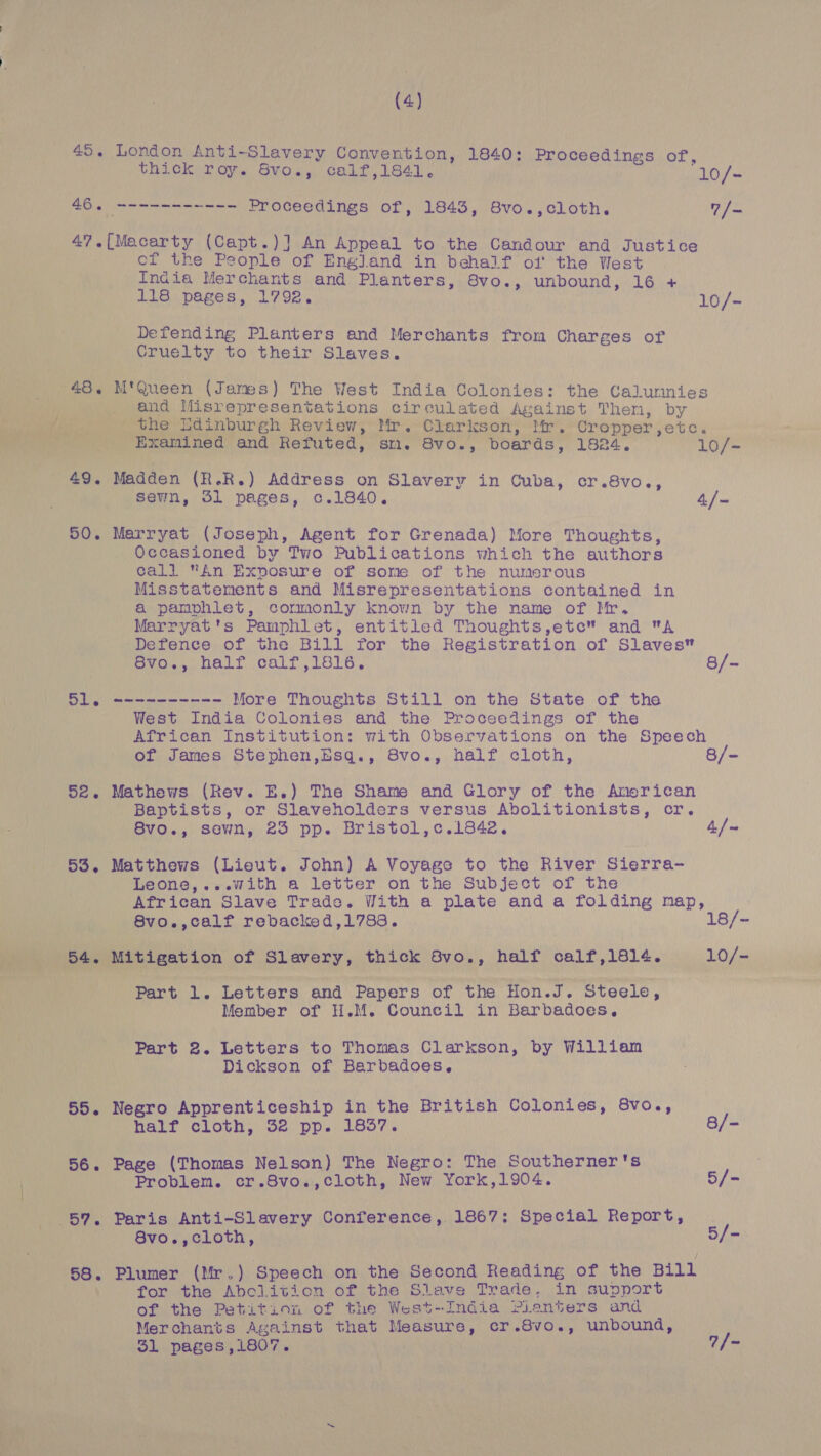  (4) 45. London Anti-Slavery Convention, 1840: Proceedings of, thick roy. 8Svo., calf,1841. (10/- 47. Lnegees (Capt.)] An Appeal to the Candour and Justice India Merchants and Planters, 8vo., unbound, 16 + 118 pages, 1792. 10/- Defending Planters and Merchants from Charges of Cruelty to their Slaves. 48. M'Queen (James) The West India Colonies: the Calunnies _ . and Misrepresentations circulated Against Then, by Ot Review, ys it Clarkson, If. “Cropper, etc. Me? Examined and Refuted, sm. 8vo., boards, 1824. 10/- 49. Madden (R.R.) Address on Slavery in Cuba, cr.8vo., sewn, 51 pages, c.1840. 4/- 50. Marryat (Joseph, Agent for Grenada) More Thoughts, Occasioned by Two Publications which the authors call An Exposure of some of the numerous Misstatements and Misrepresentations contained in a pamphlet, cormonly known by the name of Mr. Marryat's Pamphlet, entitled Thoughts,etc” and A Defence of the Bill for the Registration of Slaves Svo., half calf,1816. 8/- 51. ---------- More Thoughts Still on the State of the West India Colonies and the Proceedings of the African Institution: with Observations on the Speech of James Stephen,Esq., 8vo., half cloth, 8/- 52. Mathews (Rev. E.) The Shame and Glory of the Anerican Baptists, or Slaveholders versus Abolitionists, cr. 8vo., sewn, 23 pp. Bristol,c.1842. 4./~ 53. Matthews (Lieut. John) A Voyage to the River Sierra- Leone,...with a letter on the Subject of the African Slave Trade. With a plate and a folding map, 8vo.,calf rebacked,1788. 18/- Lt oer Loe Part 1. Letters and Papers of the Hon.J. Steele, Member of H.M. Council in Barbadoes. Part 2. Letters to Thomas Clarkson, by Willian Dickson of Barbadoes. 55. Negro Apprenticeship in the British Colonies, 8vo., half cloth, 32 pp. 1837. 8/- 56. Page (Thomas Nelson) The Negro: The Southerner's Problem. cr.8vo.,cloth, New York,1904. 5/- 57. Paris Anti-Slavery Conference, 1867: Special Report, 8vo.,cloth, 5/- 58. Plumer (Mr.) Speech on the Second Reading of the Bill for the Abclition of the Slave Trade, in support of the Petition of the West-India Pianters and Merchants Against that Measure, cr.8vo., unbound, 31 pages,i807. | 7/-
