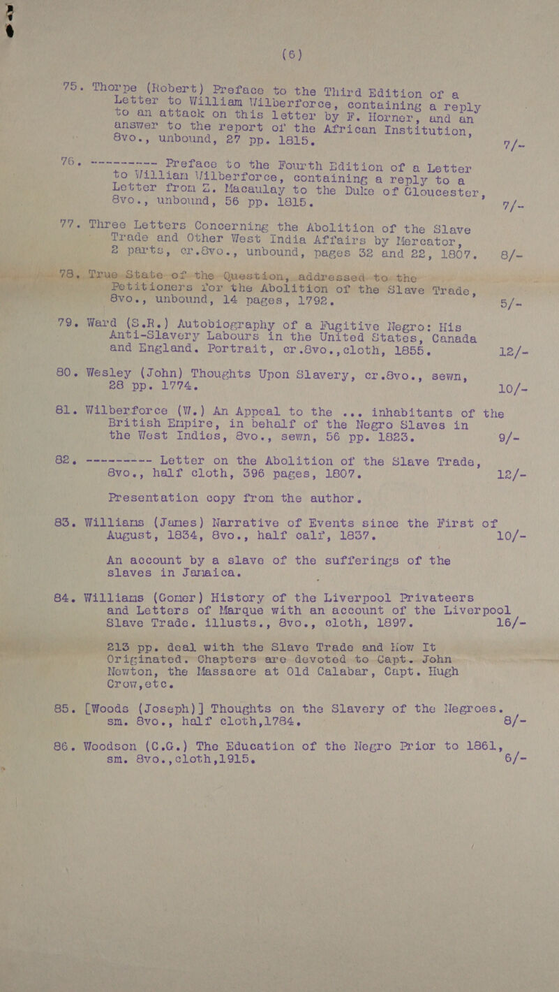 75. ae 78. 79.6 80. 81. 82. 83. 84. (6) Thorpe (Robert) Preface to the Third Edition Letter to William Wilberforce, containing Sled to an attack on this letter by F. Horner, and an answer to the report of the African Institution 8vo., unbound, 27 pp. 1815, 7 /~ tater t Preface to the Fourth Edition of a Letter to Willian Wilberforce, containing a reply to a Letter from 2. Macaulay to the Duke of Gloucester, 8vo., unbound, 56 pp. 1815. 7 { ~ Three Letters Concerning the Abolition of the Slave Trade and Other West India Affairs by Mercator, &amp; parts, cr.Svo., unbound, pages 32 and 22, 1807. 8/~ True State of the Question, addressed to the . Petitioners for the Abolition of the Slave Trade, 8vo., unbound, 14 pages, 1792, 5/- Ward (S.R.) Autobiography of a Fugitive Negro: His Anti-Slavery Labours in the United States, Canada and England. Portrait, cr.8vo.,cloth, 1855, 12/- Wesley (John) Thoughts Upon Slavery, cr.8vo., sewn, 20 pp. 1774, 10/-~ Wilberforce (W.) An Appeal to the ... inhabitants of the British Empire, in behalf of the Negro Slaves in the West Indies, 8vo., sewn, 56 pp. 1823. 9/— so lerteaiedanteateteated Letter on the Abolition of the Slave Trade, 8vo., half cloth, 396 pages, 1807. 12/- Presentation copy from the author. Williams (James) Narrative of Events since the First of August, 1834, 8vo., half calr, 1837. 10/- An account by a slave of the sufferings of the slaves in Jamaica. Williams (Gomer) History of the Liverpool Privateers and Letters of Marque with an account of the Liverpool Slave Trade. illusts., 8vo., cloth, 1897. 16/- 213 pp. deal with the Slave Trade and Hiow It Originated. Chapters are devoted to. Capt... John Newton, the Massacre at Old Calabar, Capt. Hugh Crow,etc. [Woods (Joseph) ] Thoughts on the Slavery of the Negroes. sm. Svo., halt eloth,178¢, 8/- Woodson (C.G.) The Education of the Negro Prior to 1861, sm. Svo.,cloth,1915. 6