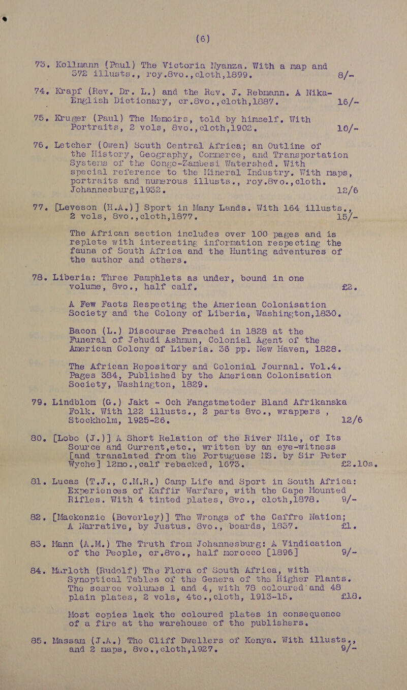 572 illusts., roy.8vo.,cloth,1899. 8/- English Dictionary, cr.8vo.,cloth,1887. 16/- Portraits, 2 vols, 8vo.,cloth,1902, 10/- the History, Geography, Commerce, and Transportation Systens of the Conso-Zambesi Watershed. With special reference to the Iiineral Industry. With maps, portraits and numerous illusts., roy.8vo.,cloth, Johannesburg,1952. 12/6 ae ee (H.A.)] Sport in Many Lands. With 164 illusts., Vols, Svo'.,clLoth,1677, 15/- The African section includes over 100 pages and is replete with interesting information respecting the fauna of South Africa and the Hunting adventures of the author and others. 85 volume, Svo., half calf. £26 A Few Facts Respecting the American Colonisation Society and the Colony of Liberia, Washington,1830. Bacon (L.) Discourse Preached in 1828 at the Funeral of Jehudi Ashmun, Colonial Agent of the American Colony of Liberia. 36 pp. New Haven, 1828. The African Repository and Colonial Journal. Vol.4. Pages 384, Published by the American Colonisation Society, Washington, 1829. Lindblom (G.) Jakt - Och Fangstmetoder Bland Afrikanska Folk. With 122 illusts., 2 parts 8vo., wrappers , Stockholm, 1925-26, 12/6 [Lobo (J.)] A Short Relation of the River Nile, of Its Source and Current,etc., written by an eye-witness [and translated from the Portuguese MS. by Sir Peter Wyche] 12mo.,calf rebacked, 1673. £2.10s. Lucas (T.J., C.M.R.) Camp Life and Sport in South Africa: Experiences of Kaffir Warfare, with the Cape Mounted Rifles. With 4 tinted plates, 8vo., cloth,1878. 9/- [Mackenzie (Beverley)] The Wrongs of the Caffre Nation; A Warrative, by Justus. 8vo., boards, 1857. £l. Mann (A.M.) The Truth from Johannesburg: A Vindication of the People, cr.8vo., half morocco [1896] 9/- Marloth (Rudolf) The Flora of South Africa, with Synoptical Tables of the Genera of the Higher Plants. The scarce volumes 1 and 4, with 78 coloured’ and 48 plain plates, 2 vols, 4to.,cloth, 1915-15, £18. Most copies lack the coloured plates in consequence of a fire at the warehouse of the publishers. Massan (J.A.) The Cliff Dwellers of Kenya. With illusts., and 2 maps, 8vo.,cloth,1927. 9/-
