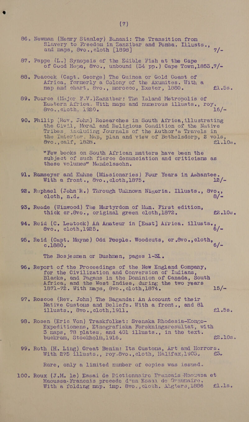 86. 88. 89. 90. 91. 92. 95, 94, 95. 26. 97. 98. 99. 100. (7) Newnan (Henry Stanley) Bunani: The Transition from Slavery to Freedom in Zanzibar and Pemba. Illusts., and maps, 8vo.,cloth [1898] 7/- Pappe (L.) Synopsis of the Edible Fish at the Cape ~ of Gvod Hove, 8vo., unbound (34 pp.) Cape Town,1853.7/- Peacock (Capt. George) The Guinea or Gold Coast of Africa, formerly a Colony of the Axumites. With a map and chart, 8vo., morocco, Exeter, 1880. £1.08. Poarce (Major F.V.)Zanzibar: The Island Metropolis of Eustern Africa. With maps and numerous illusts., roy. 8vo.,cioth, 1920. 16/- Philip (Rov. John) Researches in South Africa,illustrating the Civil, Moral and Religious Condition of the Nutive Tribes, including Journals of the Author's Travels in the interior, Map, plan and view of Bethelsdorp, 2 vols, avo., Calf, See. £1.103. Few books on South African matters have been the subject of such fierce denunciation and criticisms as these volumes Mendelssohn. Ramseyer and Kuhne (Missionaries) Four Years in Ashantee. With a front., 8vo.,cloth,1875, 12/- Ruphael (John’R.) Turough Unknown Nigeria. Illusts., 8vo., cloth, n.d. 8/= Reade (Winwood) Tire Murtyrdom of Man. First edition, thick cr.8vo., original green cloth,1872, £2 10s. Reid (C. Lestock) Anh Amateur in [Eust] Airica. illusts., 8vo., cloth,1925. 6/~= Reid (Capt. Mayne) Odd People. Woodcuts, cr.8vo.,cloth, c.1880. 6/- The Bosjesmen or Bushmen, pages 1-3S1. Report of the Proceedings of the New England Company, for the Civilization and Conversion of Indians, Blacks, and Pagans in the Dominion of Canada, South Africa, and the West Indies, during the two years 1871-72. With maps, 8vo.,cloth,1874,. 15/- Roscoe (Rev. John) The Baganda: An Account of their Native Customs and Beliefs. With a front., and 81 illusts., 8vo.,cloth,1911, £1.58. Rosen (Eric Von) Traskfolket: Svenska Rhodesia~Kongo- Expeditionens, Etnografiska Forskningsresultat, with 5 maps, 78 plates, and 401 illusts., in the text. buckram, Stoclholm,1916, £2.10s, Roth (H. Ling) Great Benin: Its Customs, Art and Horrors. With 275, illusts,, roy.8vo., cloth, Halifax,1905, £36 Rare, only a limited number of copies was issued. Roux (J.M. le) Essai de Dictionnaire Francais -Haoussa et Haoussa--Francais precede d'un Essai de Srammaire, With a folding map. imp. 8vo.,cloth, A'giers, 1886 - Pe AE