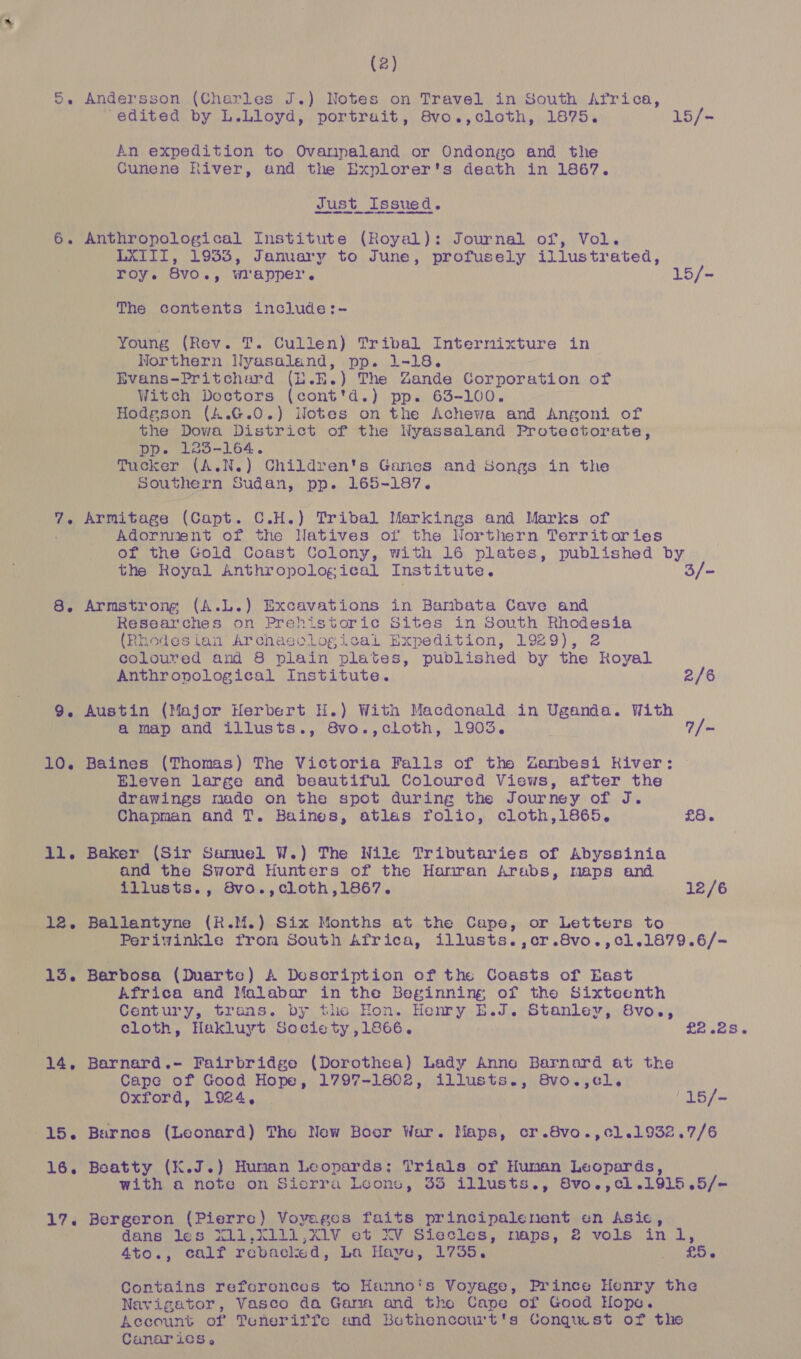 5. Andersson (Charles J.) Notes on Travel in South Africa, ‘edited by L.Lloyd, portrait, 8vo.,cloth, 1875. 15/- An expedition to Ovarpaland or Ondongo and the Cunene River, and the Explorer's death in 1867. Just Issued. 6. Anthropological Institute (Royal): Journal of, Vol. LXTII, 1933, January to June, profusely illustrated, roy. 8vo., wrapper. 15/- The contents include:- Young (Rev. T. Cullen) Tribal Intermixture in Northern Nyasaland, pp. 1-18. Evans-Pritchard (E.E.) The Zande Corporation of Witch Doctors (cont'd.) pp. 63-100. Hodgson (4.G.0.) Notes on the Achewa and Angoni of the Dowa District of the Wyassaland Protectorate, pp. 123-164. Tucker (A.N.) Children's Games and Songs in the Southern Sudan, pp. 165-187. 7. Armitage (Capt. C.H.) Tribal Markings and Marks of Adornnent of the Natives of the Northern Territories of the Gold Coast Colony, with 16 plates, published by the Royal Anthropological Institute. 3/- 8. Armstrong (A.L.) Excavations in Baribata Cave and Researches on Prehistoric Sites in South Rhodesia (Rhodesian Archaeological Expedition, 1929), 2 coloured and 8 plain plates, published by the Royal Anthronological Institute. 2/6 9. Austin (Major Herbert H.) With Macdonald in Uganda. With a map and illusts., 8vo.,cloth, 1903. 7 | ~ 10. Baines (Thomas) The Victoria Falls of the Zanbesi River: Eleven large and beautiful Coloured Views, after the drawings made on the spot during the Journey of J. Chapman and T. Baines, atlas folio, cloth,1i865, £8. 11. Baker (Sir Samel W.) The Nile Tributaries of Abyssinia and the Sword Hunters of the Hariran Arabs, maps and illusts., 8vo.,cloth,1867. 12/6 12. Ballantyne (R.M.) Six Months at the Cape, or Letters to Periwinkle from South Africa, illusts.,cr.8vo.,c1.1879.6/- 13. Barbosa (Duarte) A Description of the Coasts of East Africa and Malabar in the Beginning, of the Sixteenth Century, trons. by the Hon. Henry E.J. Stanley, 8vo., cloth, Hakluyt Society ,1866. £2.28. 14. Barnard.- Fairbridge (Dorothea) Lady Anne Barnard at the Cape of Good Hope, 1797-1802, illusts., 8vo.,cl. Oxford, 1924. | /15/- 15. Barnes (Leonard) The New Boor War. Maps, cr.8vo.,cl.1932.7/6 16. Beatty (K.J.) Human Leopards: Trials of Human Leopards, with a note on Sicrra Leone, 35 illusts., 8vo.,cl.1915.5/~ 17. Bergeron (Pierre) Voyages faits principalement en Asic, dans les X11,X111,X1V et XV Siecles, maps, 2 vols inl, 4to., calf rebacied, La Haye, 1755. BRU oh Contains references to Hanno's Voyage, Prince Henry the Navigator, Vasco da Gara and the Cape of Good Hope. Account of Teneriffe and Bethencourt's Conqiu.st of the Canarics,