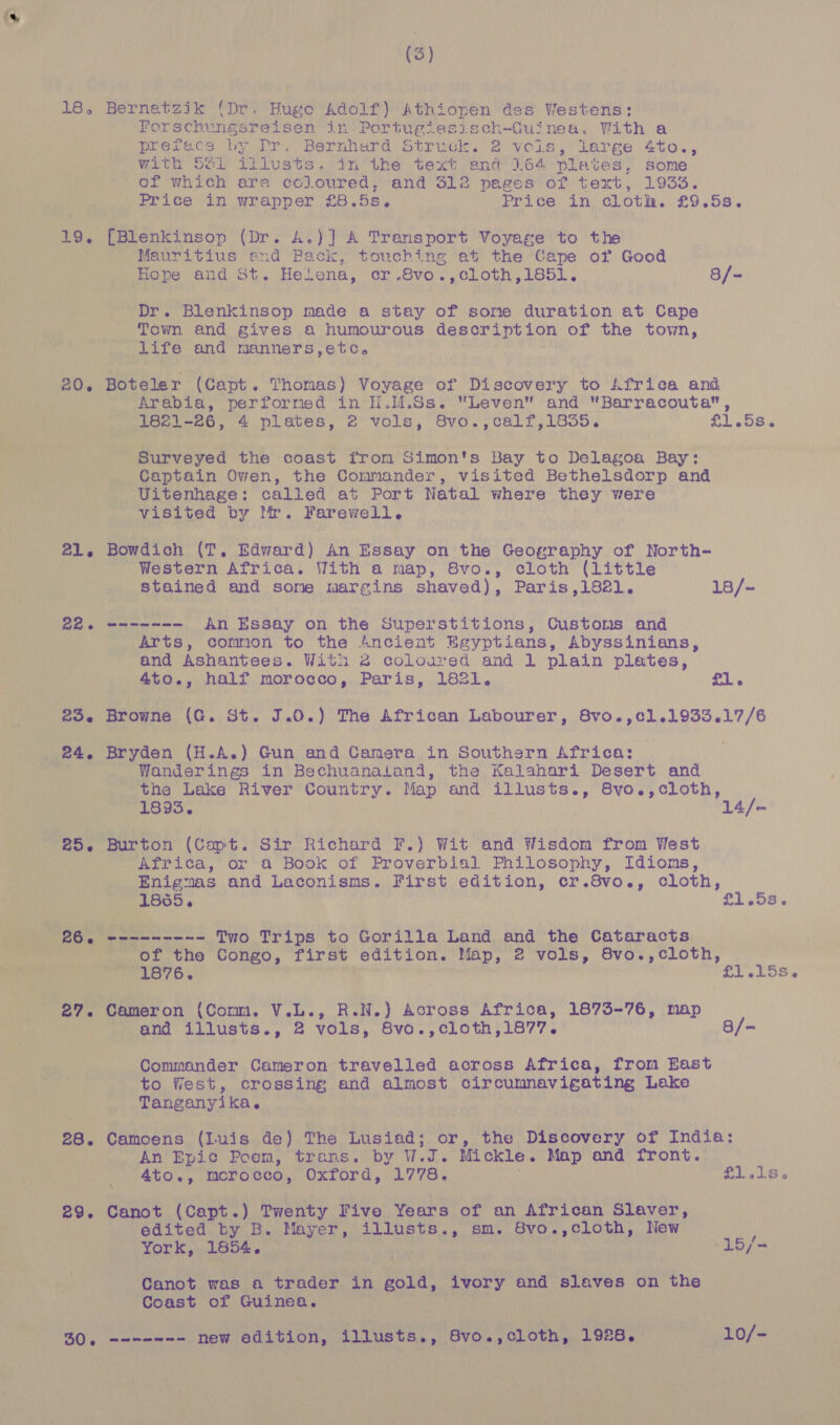 18, 19, 20. 21. Be 256 24, 256 27. 28. 29. (3) Bernatzik ‘Dr. Hugo Adolf) Athiopen des Westens: Porschungsreisen in Portugiesisch-Guinea. With a Prefecs by Dr. Bernherd Struck. 2 vols, lerge 4to., with 531 illusts. in the text and 164 plates, some of which are coloured, and 312 pages of text, 1933. Price in wrapper £8.5s. Price in cloth. £9.5s. [Blenkinsop (Dr. A.)] A Transport Voyage to the Mauritius end Pack, touching at the Cape of Good Hope and St. Helena, cr .8vo.,cloth,1851. 8/- Dr. Blenkinsop made a stay of sone duration at Cape Town and gives a humourous description of the town, life and manners,etc, Boteler (Capt. Thomas) Voyage of Discovery to Africa and Arabia, performed in H.M.Ss. Leven and “Barracouta, 1821-26, 4 plates, 2 vols, 8vo.,calf,1855. £1.5s. Surveyed the coast from Simon's Bay to Delagoa Bay: Captain Owen, the Commander, visited Bethelsdorp and Uitenhage: called at Port Natal where they were visited by Mr. Farewell. Bowdich (T, Edward) An Essay on the Geography of North- Western Africa. With a map, 8vo., cloth (little stained and some wargins shaved), Paris,1821. 18/~ Arts, common to the Ancient Egyptians, Abyssinians, and Ashantees. With 2 coloured and 1 plain plates, 4to., half morocco, Paris, 1821. £1. Browne (G. St. J.0.) The African Labourer, 8vo.,¢1.1933.17/6 Bryden (H.A.) Gun and Camera in Southern Africa: Wanderings in Bechuanaland, the Kalahari Desert and the Lake River Country. Map and illusts., 8vo.,cloth, 1893. ase Burton (Capt. Sir Richard F.) Wit and Wisdom from West Africa, or a Book of Proverbial Philosophy, Idioms, Enigmas and Laconisms. First edition, cr.8vo., cloth, 1855, oy sOS of the Congo, first edition. Map, 2 vols, 8vo.,cloth, 1876. Fl ES Hho T= Ss Cameron (Comm. V.L., R.N.) Across Africa, 1873-76, map and illusts., 2 vols, 8vo.,cloth,1877. 8/- Commander Cameron travelled across Africa, from East to fiest, crossing and almost circumnavigating Lake Tanganyika. Camoens (luis de) The Lusiad; or, the Discovery of India: An Epic Poem, trans. by a a Mickle. Map and front. 4to., morocco, Oxford, 1778. £1.1s. Canot (Capt.) Twenty Five Years of an African Slaver, edited by B. Mayer, illusts., sm. 8vo.,cloth, New ; York, 1854. 15/- Canot was a trader in gold, ivory and slaves on the Coast of Guinea.