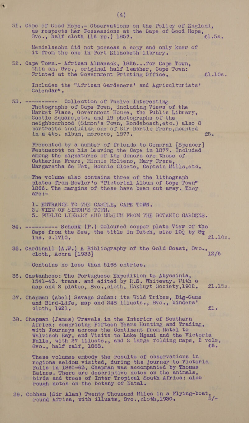 *&amp; (4) 1. Cape of Good Hope.- Observations on the Policy of England, as respects her Possessions at the Cape of Good Hope, 8vo., half cloth (16 pp.) 1857. £1.58 6 Mendelssohn did not possess a copy and only knew of it from the one in Port Elizabeth library. thin sm. 8vo., original half leather, Cape Town: Printed at the Government Printing Office. £1.10s. Includes the African Gardeners’ and Agriculturists' Calendar”, 35. eae nena en Collection of Twelve Interesting Photographs of Cape Town, including Views of the Market Place, Government House, the Public Library, Castle Square,etc. and 18 photographs of the neighbourhood (Simon's Town, Rondebosch,etc.) also 8 portraits including one of Sir Bartle Frere,nmounted in a 4to. album, morocco, 1877. £5. Presented by a number of friends to General [Spencer] Westmacott on his leaving the Cape in 1877. Included among the signatures of the donors are those of Catherine Frere, Minnie Molteno, Mary Frere, Margaretha de Wet, Bonnie Cloete, Captain Mills,etc. The volume also contains three of the Lithograph plates from Bowler's “Pictorial Album of Cape Town 1866. The margins of these have been cut away. They aret- lL. ENTRANCE TO THE CASTLE, CAPE TOWN. 2. VIEW OF SIMON'S TOWN. 4. PUBLIC LIBRARY AND MUSEUM FROM THE BOTANIC GARDENS. ee Schenk (P.) Coloured copper plate View of the Cape from the Sea, the title in Dutch, size 10: by Bx ins. c.1710. | SL LOS, 35. Cardinall (A.W.) A Bibliography of the Gold Coast, 8vo., cloth, Accra [1933] 12/6 Contains no less than 5168 entries. 1541-43. trans. and edited by R.S. Whiteway. With a map and 2 plates, 8vo.,cloth, Hakluyt Society,1902, Ll odLOS x 37. Chapman (Abel) Savage Sudan: its Wild Tribes, Big-Game and Bird-Life, map and 248 illusts., 8vo., binders’ cloth, 1921. £1. Africa: comprising Fifteen Years Hunting and Trading, with Journeys across the Continent from Natal to Walvisch Bay, and Visits to Lake Ngami and the Victoria Falls, with 27 illusts., and 2 large folding maps, 2 vols, Ala half calf, 1868. £6. These volumes embody the results of observations in regions seldom visited, during the journey to Victoria Falls in 1860-63, Chapman was accompanied by Thomas Baines. There are descriptive notes on the aninals, birds and trees of Inter Tropical South Africa: also ~ rough notes on the botany of Natal. 39. Cobham (Sir Alan) Twenty Thousand Miles in a Flying-boat, round Africa, with illusts, 8vo.,cloth,1930. 5/-
