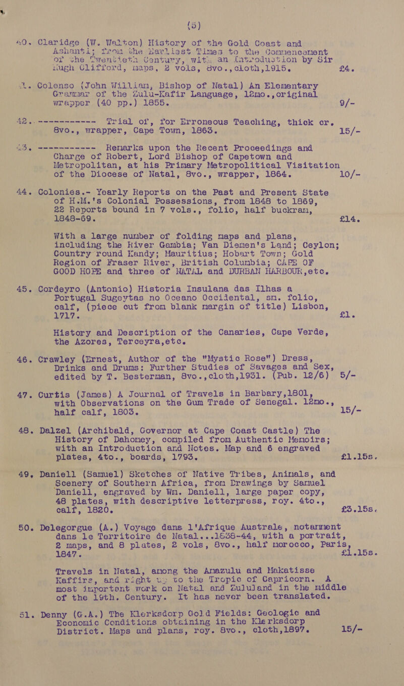 (5) “0, Claridge (W. Walton) History of the Gold Coast and Ashanti; fro the Earliest Times to the tonmnencenent or the Gwentieta Century, wit. an fatrodustion by Sir nugh Ulifford, maps, 2 vols, 8vo.,cilothn,1915. £4. -., Colenso (John Willian, Bishop of Natal) An Elementary Gramaar of the Zulu-Kafir Language, l2mo.,original wrapper (40 pp.) 1855. 9/~ 424. meee Trial of, for Erroneous Teaching, thick cr. 8vo., wrapper, Cape Town, 1863. 15/- OB seen Renarks upon the Recent Proceedings and Charge of Robert, Lord Bishop of Capetown and Metropolitan, at his Primary Metropolitical Visitation of the Diocese of Natal, 8vo., wrapper, 1864. 10/- 44. Coloniés.- Yearly Reports on the Past and Present State of H.M.'s Colonial Possessions, from 1848 to 1869, 22 Reports bound in 7 vols., folio, half buckran, 1848-69. £14. With a large number of folding maps and plans, including the Kiver Gambia; Van Diemen's Land; Ceylon; Country round Kandy; Mauritius; Hobart Town; Gold Region of Fraser River, British Columbia; CAPE OF GOOD HOPE and three of NATAL and DURBAN HARBOUR,etc. 45. Cordeyro (Antonio) Historia Insulana das Ilhas a Portugal Sugeytas no Oceano Occidental, sm. folio, calf, (piece cut from blank margin of title) Lisbon, , A Ton oft History and Description of the Canaries, Cape Verde, the Azores, Terceyra,etc. he Crawley (Ernest, Author of the Mystic Rose) Dress, Drinks and Drums: Further Studies of Savages and Sex, edited by T. Besterman, 8vo.,cloth,1931. (Pub. 12/6) 5/- 47. Curtis (James) A Journal of Travels in Barbary,180l, with Observations on the Gum Trade of Senegal. l2mo., half calf, 1803. 15/- 48. Dalzel (Archibald, Governor at Cape Coast Castle) The History of Dahomey, compiled from Authentic Memoirs; with an Introduction and Notes. Map and 6 engraved plates, 4to., boards, 1793. £1,158. 49, Daniell (Samuel) Sketches of Native Tribes, Aninals, and Scenery of Southern Africa, from Drewings by Samuel Daniell, engraved by Wm. Daniell, large paper copy, 48 plates, with descriptive letterpress, roy. 4to., calf, 1820. £35.15s. 50. Delegorgue (A.) Voyage dans l'Afrique Australe, notarment dans le Territoire de Natal...1538-44, with a portrait, 2 maps, and 8 plates, 2 vols, 8vo., half morocco, Paris, 1847. £1.158. Travels in Natal, anong the Anazulu and Makatisse Kaffirs, and right wu. to the Tropic of Capricorn. A most important work on Netal and Zululand in the middle of the 19th. Century. It has never been translated. 51. Denny (G.A.) The Klerksdorp Gold Fields: Geologic and Economic Conditions obtaining in the Merksdorp District. Maps and plans, roy. 8vo., cloth,1897. 15/-