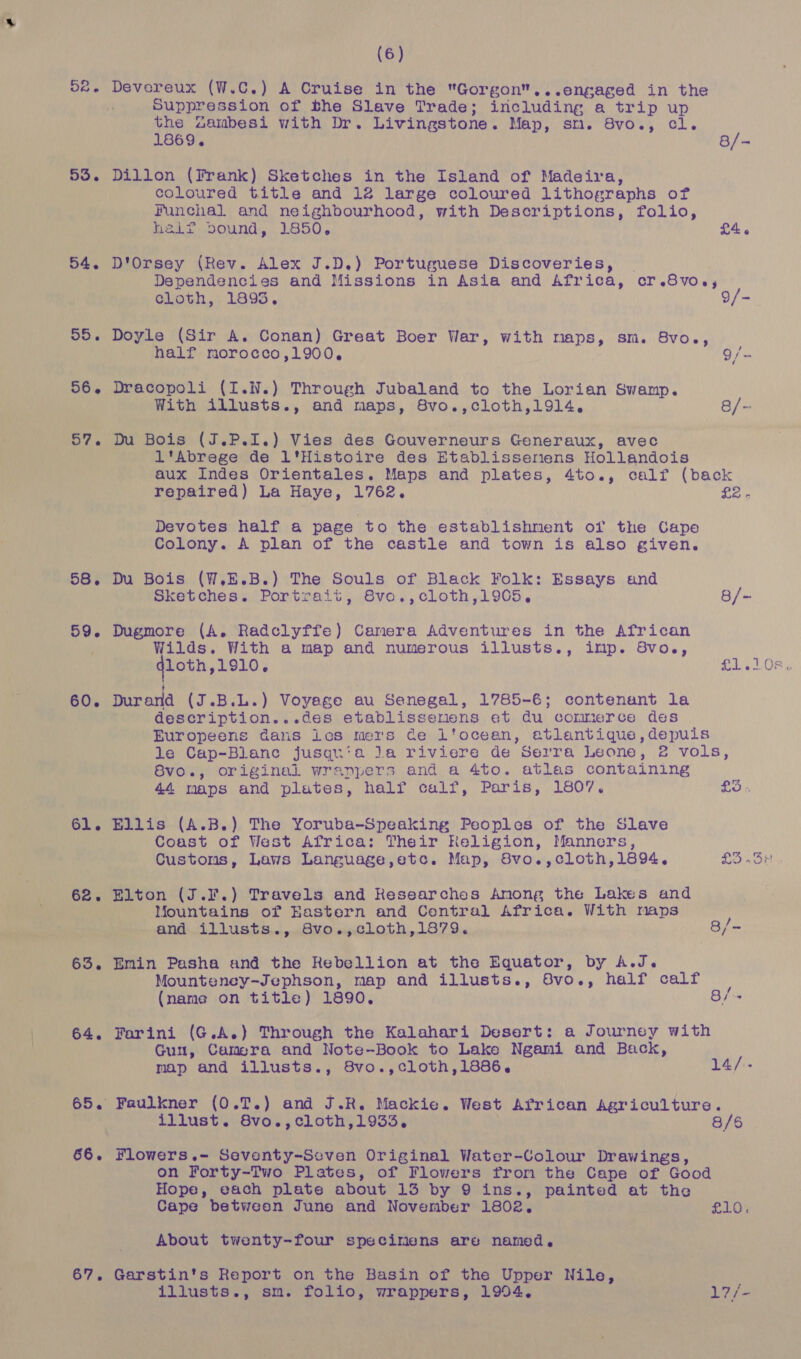52. Devereux (W.C.) A Cruise in the Gorgon...engaged in the Suppression of the Slave Trade; including a trip up the Zambesi with Dr. Livingstone. Map, sm. 8vo., cl. 1869. 8/- 53. Dillon (Frank) Sketches in the Island of Madeira, coloured title and 12 large coloured lithographs of Punchal and neighbourhood, with Descriptions, folio, helt dDound, 1850, £4 « 54. D'Orsey (Rev. Alex J.D.) Portuguese Discoveries, Dependencies and Missions in Asia and Africa, cr.8voe, cloth, 1895. 9/- 55. Doyle (Sir A. Conan) Great Boer War, with naps, sm. 8vo., half morocco,1900, eee 56. Dracopoli (I.N.) Through Jubaland to the Lorian Swamp. With illusts., and maps, 8vo.,cloth,1914. 8/- 57. Du Bois (J.P.I.) Vies des Gouverneurs Generaux, avec l'Abrege de 1l'Histoire des Etablissenens Hollandois aux Indes Orientales. Maps and plates, 4to., calf (back repaired) La Haye, 1762. Soh Devotes half a page to the establishment of the Cape Colony. A plan of the castle and town is also given. 58. Du Bois (W,E.B.) The Souls of Black Folk: Essays and Sketches. Portrait, 8vo.,cloth,1905, 8/- 59. Dugmore (A. Radclyffe) Camera Adventures in the African Wilds. With a map and numerous illusts., imp. 8vo., qloth,1910. £1,108. 1 60. Durand (J.B.L.) Voyage au Senegal, 1785-6; contenant la description...des etablissenens et du commerce des Europeens Gans ies mers ce Ltocean, atlantique,depuis le Cap-Blanc jusqu‘a la riviere de Serra Leone, 2 vols, Svo., original wranpers and a 4to. atlas containing 44 maps and plates, half calf, Paris, 1807. BO « 61. Ellis (A.B.) The Yoruba-Speaking Peoples of the Slave Coast of West Africa: Their Religion, Manners, Customs, Laws Language,etc. Map, Svo.,cloth,1894, £3 .3# 62. Elton (J...) Travels and Researches Among the Lakes and Mountains of Eastern and Central Africa. With maps and illusts., 8vo.,cloth,1879. 8/~ 63. Emin Pasha and the Rebellion at the Equator, by A.J. Mounteney-Jephson, map and illusts., Svo., half calf : (name on title) 1890. 8/- 64. Farini (G.A.) Through the Kalahari Desert: a Journey with Gun, Camera and Note-Book to Lake Ngami and Back, map and illusts., 8vo.,cloth,1886. 14/.- 65. Faulkner (0.T.) and J.R. Mackie. West African Agriculture. illust. 8vo.,cloth,1933. 8/6 66. Flowers.- Seventy-Seven Original Water-Colour Drawings, on Forty-Two Plates, of Flowers from the Cape of Good Hope, each plate about 13 by 9 ins., painted at the Cape between June and November 1802, £10. About twenty-four specimens are named. 67. Garstin's Report on the Basin of the Upper Nile, iliusts., sm. folio, wrappers, 1994. 17} =