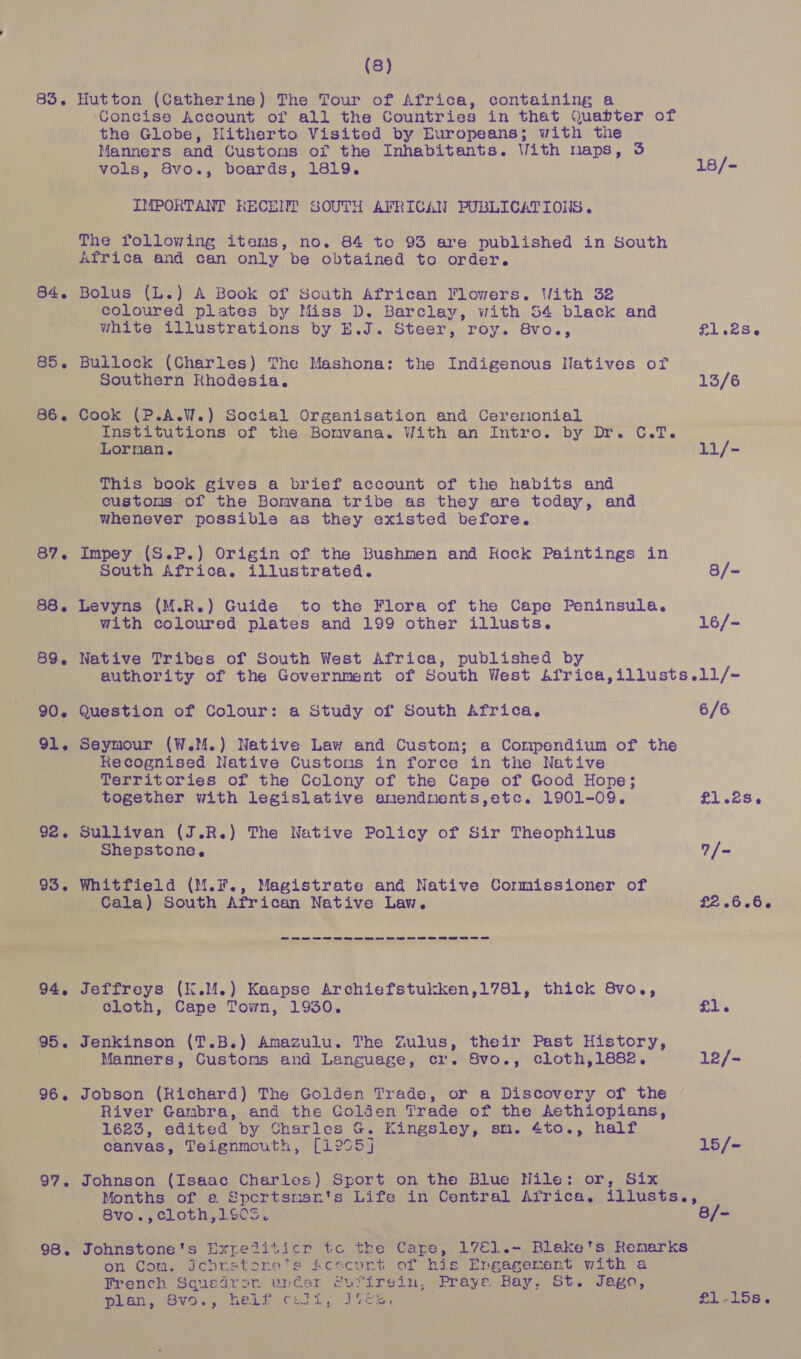 (8) 83. Hutton (Catherine) The Tour of Africa, containing a Concise Account of all the Countries in that Quatter of the Globe, Hitherto Visited by Europeans; with the Manners and Customs of the Inhabitants. With maps, 35 vols, 8vo., boards, 1819. 18/- IMPORTANT RECENT SOUTH AFRICAN PUBLICATIONS. The following items, no. 84 to 93 are published in South Africa and can only be obtained to order. 84. Bolus (L.) A Book of South African Flowers. With 32 coloured plates by Miss D. Barclay, with 54 black and white illustrations by E.J. Steer, roy. 8vo., £1.28-6 85. Bullock (Charles) The Mashona: the Indigenous Natives of Southern Khodesia. 13/6 86. Cook (P.A.W.) Social Organisation and Cererionial Institutions of the Bomvana. With an Intro. by Dr. C.T. Lorman. 11/- This book gives a brief account of the habits and customs of the Bonvana tribe as they are today, and whenever possible as they existed before. 87. Impey (S.P.) Origin of the Bushmen and Kock Paintings in South Africa. illustrated. 8/- 88. Levyns (M.R.) Guide to the Flora of the Cape Peninsula. with coloured plates and 199 other illusts. 16/- 89. Native Tribes of South West Africa, published by authority of the Government of South West Africa,illusts.11/- 90. Question of Colour: a Study of South Africa, 6/6 91. Seymour (W.M.) Native Law and Custom; a Compendium of the Recognised Native Custons in force in the Native Territories of the Colony of the Cape of Good Hope; together with legislative amendnents,etc. 1901-09. £1.28. 92. Sullivan (J.R.) The Native Policy of Sir Theophilus Shepstone. 7/~ 93. Whitfield (M.F., Magistrate and Native Cormissioner of | Cala) South African Native Law. £26560 ee ee Oe et ee Oe ee ee ee ee Oe ee oe a ee oe oe 94, Jeffreys (K.M.) Kaapse Archiefstukken,1781, thick 8vo., cloth, Cape Town, 1930. £1. 95. Jenkinson (T.B.) Amazulu. The Zulus, their Past History, Manners, Customs and Language, cr. Svo., cloth,1882. 12/- 96. Jobson (Richard) The Golden Trade, or a Discovery of the | River Gambra, and the Colden Trade of the Aethiopians, 1623, edited by Charles G. Kingsley, sm. 4to., half canvas, Teignmouth, [1905] 15/- 97. Johnson (Isaac Charles) Sport on the Blue Nile: or, Six Months of e Spertsmants Life in Central Africa. illusts., 8vo.,cloth,1S0S. B/= 98. Johnstone's Expetiticr tc the Cape, 17E1.- Blake’s Renarks on Com. Jchrstorne's Acecunt of his Engagement with a French Squedror uncer turfrein, Praye Bay, St. Jago, pian, Ova., helpecely Ices £1-.15s.