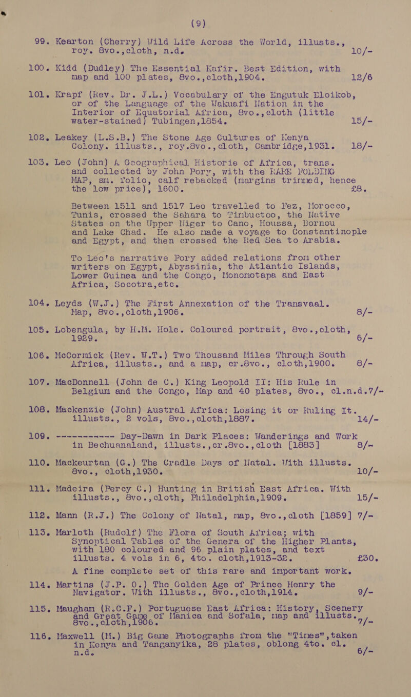 100. 101. 102, TOD. 104, 105. 106. 107. 108. 109. 110. cite 112. 113. 114. 115. 116. (9) Kearton (Cherry) Wild Life Across the World, illusts., roy. Svos,olLoth, ind. 10/- Kidd (Dudley) The Essential Kafir. Best Edition, with map and 100 plates, 8vo.,cloth,1904. 12/6 Krapf (Rev. Dr. J.L.) Vocabulary of the Engutuk Eloikob, or of the Language of the Wakuafi Nation in the Interior of Equatorial Africa, 8vo.,cloth (little water-stained) Tubingen,1854. 15/- Leakey (L.S.B.) The Stone Age Cultures of Kenya Colony. illusts., roy.8vo.,cloth, Cambridge,1931. 18/- Leo (John) A Geographical Historie of Africa, trans. and collected by John Pory, with the RARE FOLDING MAP, sm. Yolio, calf rebacked (margins trirmed, hence the low price), 1600. oe Between 1511 and 1517 Leo travelled to l'ez, IMorocco, Tunis, crossed the Sahara to Tinbuctoo, the Native States on the Upper Niger to Cano, Houssa, Bornou and Lake Chad. He also made a voyage to Constantinople and Egypt, and then crossed the Red Sea to Arabia. To Leo's narrative Pory added relations from other writers on Egypt, Abyssinia, the Atlantic Islands, Lower Guinea and the Congo, Mononotapa and Last Africa, Socotra,etc. Leyds (W.J.) The First Annexation of the Transvaal. Map, 8vo.,cloth,1906. 8/- Lobengula, by H.M. Hole. Coloured portrait, 8vo.,cloth, 1929. 6/- McCormick (Rev. W.T.) Two Thousand Miles Throug;sh South Africa, illusts., and a map, cr.8vo., cloth,1900. 8/- MacDonnell (John de C.) King Leopold Ii: His Rule in Belgium and the Congo, Map and 40 plates, 8vo., cl.n.d.7/~= Mackenzie (John) Austral Africa: Losing it or Ruling It. illusts., 2 vols, 8vo.,cloth,1887. 14/- stasis ---~ Day-Dawn in Dark Places: Wanderings and Work in Bechuanaland, illusts.,cr.8vo.,cloth [1883] 8/~ Mackeurtan (G.) The Cradle Days of Natal. With illusts. 8vo., cloth,1930. 10/- Madeira (Percy C.) Hunting in British East Africa. With illusts., 8vo.,cloth, Philadelphia,1909. 15/- Mann (R.J.) The Colony of Natal, map, 8vo.,cloth [1859] 7/- Marloth (Rudolf) The Flora of South Arrica; with Synoptical Tables of the Genera of the Higher Plants, with 180 coloured and 96 plain plates, and text illusts. 4 vols in 6, 4to. cloth,1913-32. £30, A fine complete set of this rare and important work. Martins (J.P. 0.) The Golden Age of Prince Henry the Navigator. With illusts., 8vo.,cloth,1914. 9/- Maughan (K.C.F.) Portuguese East Lfrica: History, Scenery and kel fe Game of Manica and Sofala, map and iilusts. Svow,ec oth ,1906. 7/- Maxwell (M.) Big Game Photographs from the Tines,taken in Kenya and Tanganyika, 28 plates, oblong 4to. cl. ici 6/-