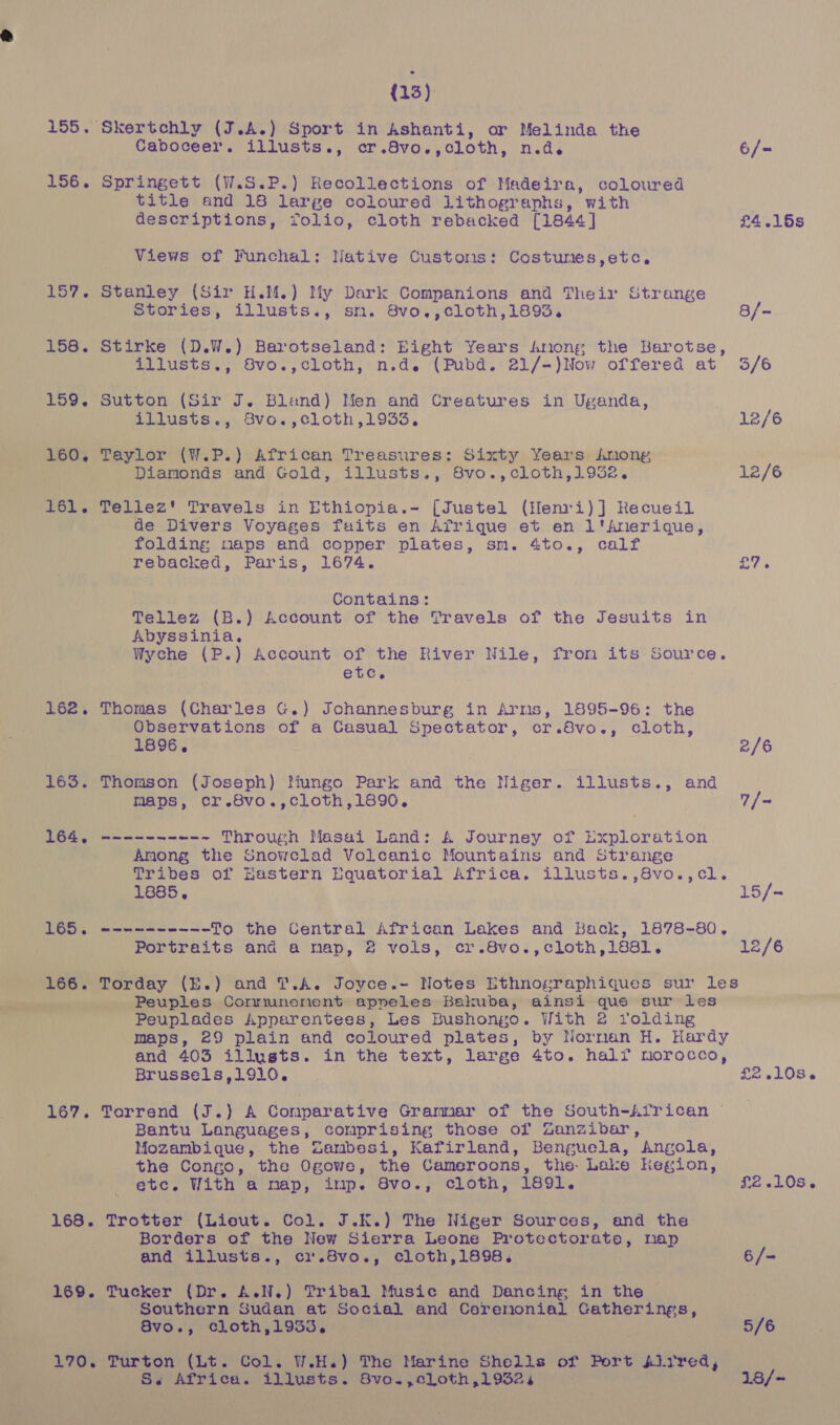 % (13) 156. Springett (W.S.P.) Recollections of Madeira, coloured title and 18 large coloured lithographs, with descriptions, folio, cloth rebacked [1844] Views of Funchal: Native Customs: Costumes,etc. 157. Stanley (Sir H.M.) My Dark Companions and Their Strange 159. Sutton (Sir J. Bland) Men and Creatures in Uganda, 160, Taylor (W.P.) African Treasures: Sixty Years Amony 161. Tellez' Travels in Ethiopia.- [Justel (Henri)] Recueil de Divers Voyages fuits en Afrique et en l'Anerique, folding maps and copper plates, sm. 4to., calf rebacked, Paris, 1674. Contains: Tellez (B.) Account of the Travels of the Jesuits in Abyssinia. etc, 162. Thomas (Charles G.) Johannesburg in Arms, 1895-96: the Observations of a Casual Spectator, cr.8vo., cloth, 1896. 163. Thomson (Joseph) Iliungo Park and the Niger. illusts., and maps, cr.8vo.,cloth,1890. 164, ------- ~-~ Through Masai Land: A&amp;A Journey of Pohaedevon Anong the Snowclad Volcanic Mountains and Strange 1885, Portraits and a map, 2 vols, cr.8vo.,cloth,188l. Peuplades Apparentees, Les Bushongo. With 2 rolding Brusse1ls,1910. Bantu Languages, comprising those of Zanzibar, Mozambique, the Zambesi, Kafirland, Benguela, Angola, the Congo, the Ogowe, the Gameroons, the. Lake Region, etc. With a map, imp. Svo., cloth, 1891. Borders of the New Sierra Leone Protectorate, map and illusts., ci.8vo., cloth,1898. 169. Tucker (Dr. A.N.) Tribal Music and Dancing in the — . Southern Sudan at Social and Ceremonial Catherings, 8vo., cloth,19335. Ss Africa. illusts. 8vo.,cloth,19324 £4.16s ye 2/6 7/- 15/- 12/6 £2 .10S6 £2 306% 6/- 5/6 18/+
