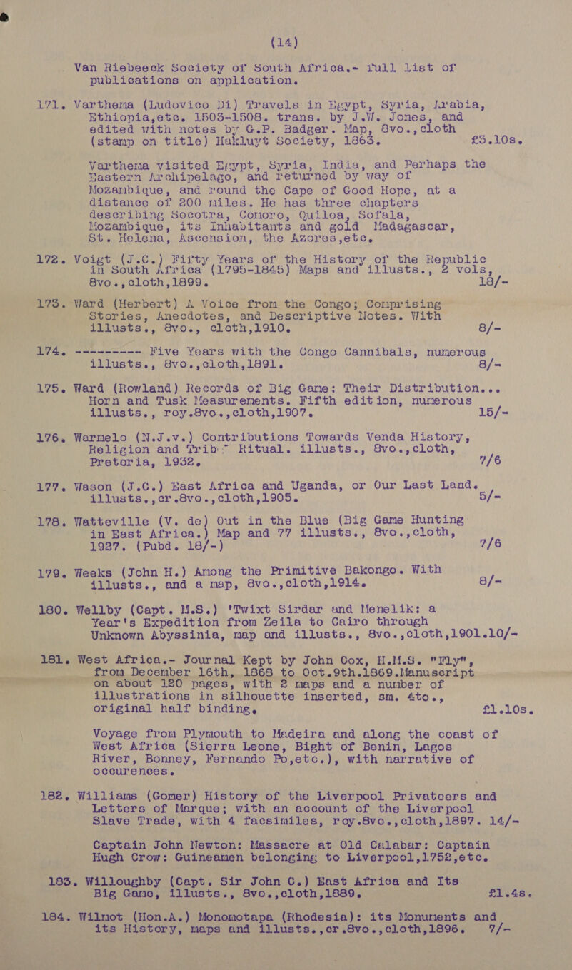 (14) . Van Riebeeck Society of South Africa.= Pull list of publications on application. 171. Varthena (Ludovico Di) Travels in Egypt, Syria, sabia, Ethiopia,ete. 1503-1508. trans. by J.W. Jones, and edited with notes by G.P. Badger. Map, 8vo.,cloth (stamp on title) Hakluyt Society, 1863. £5,108. Varthema visited Esypt, Syria, India, and Perhaps the Rastern Archipelago, and returned by way of Mozambique, and round the Cape of Good Hope, at a distance of 200 miles. He has three chapters describing Socotra, Comoro, Quiloa, Sofala, Mozambique, its Inhabitants and gold Madagascar, St. Helena, Ascension, the Azores,etc,. 172. Voigt (J.C.) Fifty Years of the History of the Republic in South Africa (1795-1845) Maps and illusts., 2 vols, 8vo.,cloth,1899. 18/~- 173. Ward (Herbert) A Voice from the Congo; Comprising Stories, Anecdotes, and Descriptive Notes. With _ illusts., 8vo., cloth,1910, 8/~ L746 --------- Five Years with the Congo Cannibals, numerous illusts., 8vo.,cloth,1891. 8/- 175. Ward (Rowland) Records of Big Gane: Their Distribution... Horn and Tusk Measurenents. Fifth edition, numerous illusts., roy.8vo.,cloth,1907. 15/- 176. Warmelo (N.J.v.) Contributions Towards Venda History, Religion and Trib: Ritual. illusts., Svo.,cloth, | Pretoria, 1932. 2/6 177. Wason (J.C.) East Africa and Uganda, or Our Last Land. 178. Watteville (V. de) Out in the Blue (Big Game Hunting in East Africa.) Map and 77 illusts., 8vo.,cloth, 179. Weeks (John H.) Anong the Primitive Bakongo. With illusts., and a map, 8vo.,cloth,1914. B/= 180. Wellby (Capt. M.S.) 'Twixt Sirdar and Menelik: a Year's Expedition from Zeila to Cairo through Unknown Abyssinia, map and illusts., 8vo.,cloth,1901.10/- . 181. West Africa.- Journal Kept by John Cox, H.M.S. Fly, she from December 16th, 1868 to Oct.9th.1869.Manuscript On about 120 pages, with 2 maps and a number of illustrations in silhouette inserted, sm. 4to., original half binding, £1.10s. \ Voyage from Plymouth to Madeira and along the coast of West Africa (Sierra Leone, Bight of Benin, Lagos River, Bonney, Fernando Po,etc.), with narrative of occurences. 182. Williams (Gomer) History of the Liverpool Privateers and Letters of Marque; with an account of the Liverpool Slave Trade, with 4 facsimiles, roy.8vo.,cloth,1897. 14/- Captain John Newton: Massacre at Old Calabar: Captain Hugh Crow: Guineamen belonging, to Liverpool,1752,etc. * 183. Willoughby (Capt. Sir John C.) East Africa and Its Re Big Gane, illusts., 8Svo.,cloth,1889. £1.45. 184. Wilmot (Hon.A.) Monomotapa (Rhodesia): its Monunents and its History, maps and illusts.,cr.8vo.,cloth,1896. 7/- = a . ee