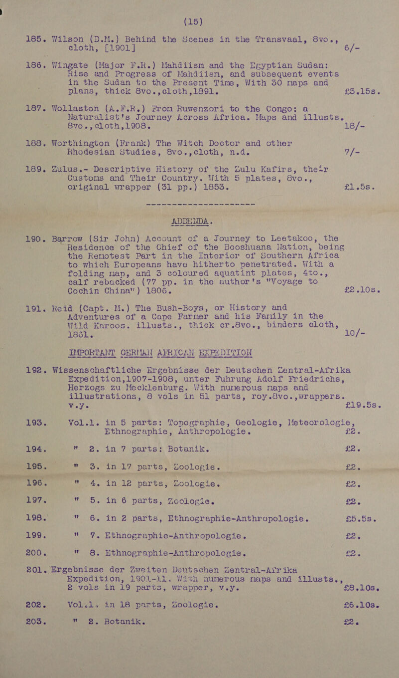(15) 185. Wilson (D.M.) Behind the Scenes in the Transvaal, 8vo., cloth, [1901] 6/- 186. Wingate (Major I’.R.) Mahdiism and the Egyptian Sudan: Rise and Progress of Mahdiisn, and subsequent events in the Sudan to the Present Time, With 30 naps and plans, thick Svo., cloth ,1891. £5.15s. 187. Wollaston (A.F.R.) From Ruwenzori to the Congo: a Naturalist's Journey Across Africa. Maps and illusts. 8vo., Cloth,1908. 18/- 188, Worthington (Prank) The Witch Doctor and other Rhodesian Studies, 8vo.,cloth, n.d. 7 /- 189. Zulus.~ Descriptive History of the Zulu Kafirs, their Customs and Their Country. With 5 plates, 8vo., original wrapper (31 pp.) 1853. Shep boro? 190. Barrow (Sir John) Account of a Journey to Leetakoo, the t Residence of the Chief of the Booshuana Nation, being the Renotest Part in the Interior of Southern Africa to which Europeans have hitherto penetiated. With a folding map, and 3 coloured aoa rey plates, 4to., calf rebacked (77 pp. in the author's Voyage to Cochin China”) 1806. Pew LOS. 191. Reid (Capt. M.) The Bush-Boys, or History and Adventures of a Cape Farmer and his Fanily in the Wild Karoos. illusts., thick cr.8vo., binders cloth, 1861. 10/- IMPORTANT GERMAN AVRICAN EXPEDITION 192. Wissenschaftliche Ergebnisse der Deutschen Zentral-Afrika Expedition,1907-1908, unter Fuhrung Adolf Friedrichs, Herzogs zu Mecklenburg. With nunerous maps and illustrations, 8 vols in 51 parts, roy.8vo.,wrappers. VeVe £19 OS. 193. Vol.l. in 5 parts: Topographie, Geologie, Ifeteorologie, Ethnographie, Anthropologie. £2 194. roe. an, 7iparte'’s Botanik,. LR « 195. Pos tL, Dar vs, aoolLomia .) ee - csi . i a anil er 196. w 4, in le parts, Goologie. £2. 197. Wie Se (ir 6. DALtS , YoolLogie' £26 198. “ 6. in 2 parts, Ethnographie-Anthropologie. £5.58. 199,  7, Ethnographie-Anthropologie. pak 200.  8. Ethnographie-Anthropologie,. £26 202. 203. Expedition, 1901-i1. With numerous maps and illusts., 2 vols in 19 parts, wrapper, v.y. £8.10s. Vol.l, in 18 parts, YZoologie. £6.10s. eo eo Hetanike « . £2.