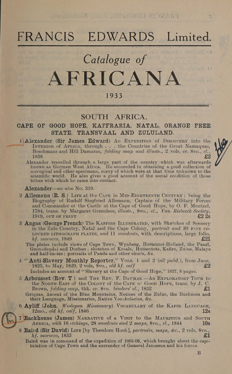  FRANCIS EDWARDS Limited. | Catalogue of — % AFRICANA 193.3   SOUTH AFRICA. CAPE OF GOOD HOPE, KAFFRARIA, NATAL, ORANGE FREE STATE, TRANSVAAL AND ZULULAND. 1\ Alexander (Sir James Edward) An Exreerpirion of Discovery into ihe eer —so Interior of Arrica, through .. . the Countries of the Great Namaquas, Boschmans and Hill Damaras, folding map and tllusts., 2, vols, er. 8vo., c/., 1838 £2 Alexander travelled through a large part of the country which was afterwards known as German West Africa. [Ele succeeded in obtaining a good collection of zoological and other specimens, many of which were at that time unknown to the scientific world. He also gives a good account of the social condition of those tribes wich which he came into contact. Alexander—see a/so No. 319. 2 Allemann (R. 8.) Lirrs at the Carz in Mip-Ereutrentu Century: being the Biography of Rudolf Siegfried Allemann, Captain of the Military Forces and Commander of the Castle at the Cape of Good Hope, by O. F. Mentzel, 1784, trans. by Margaret Greenlees, 2/usts., 8vo., cl., Van Riebceck Society, 1919, OUT OF PRINT £2 2s 3 Angas (George French) The Karrrrs InnusrrarepD, with Sketches of Scenery in the Zulu Country, Natal and the Cape Colony, portrait and 30 FINE Co- LOURED LITHOGRAPH PLATES, and 11 woodcuts, with descriptions, large folio, hf. morocco, 1849 £21 The plates include views of Cape Town, Wynberg, Hottentot-Holland, the Paarl, Grenadendal and Durban; sketches of Kraals, Hottentots, Kafirs, Zulus, Malays and half-castes; portraits of Panda and other chiefs, &amp;e. 4 ** Anti-Slavery Monthly Reporter,” Vors. 1 and 2 (all pubd.), from June, 1825, to May, 1829, 2 vols, 8vo., old hf. calf £2 Includes an account of ‘‘ Slavery at the Cape of Good Hope,”’ 1827, 8 pages. 5 Arbousset (Rev. T.) and Tur Rey. F. Daumas.—An Exproratory Tour to the Nortu-Easr of the Cotony of the CarE o! Goop Hops, trans. by J. C. Brown, folding map, thk. er. 8vo.. binders’ cl., 1852 £1 Griquas, Ascent of the Blue Mountains, Notices of the Zulus, the Bushmen and their Language, Missionaries, Native Vocubularies, &amp;c. 6 Ayliff (John, Wesleyan Missionary) Vocanunary of the Karrr Laneuacr, 12mo., old hf. calf, 1846 12s 7 Backhouse (James) Narrative of a Visit to the Mauritius and Socru AFRICA, with 16 etchings, 28 woodcuts and 2 maps, 8vo., cl., 1844 10s 8 Baird (Sir David) Lire [by Theodore Hook], portratts, maps, &amp;c., 2 vols, 8vo., hf. morocco, 1833 £1 Baird was in command of the expedition of 1805-06, which brought abont the capi- tulation of Cape Town and the surrender of General Janssens and his forces. B