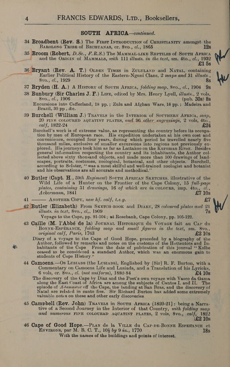 y, 4 FRANCIS EDWARDS, Ltp., Booksellers,  SOUTH AFRICA—continued. 34 Broadbent (Rev. 8.) The First Inrropvcrion of CuristIANITY amongst the Barotone TriBe of BECHUANAS, cr. 8vo., cl., 1865 12s 35 Broom (Robert, D.Sc., 7.R.S.) The MAMMAL-LIKE Reetines of SourtH AFRICA and the ORIGIN of MAMMALS, with 111 dllusts. in the text, sm. 4to., cl. ‘e 1932 15s Earlier Political History of the Eastern-Nguni Clans, 2 maps and 31 illusts., 8vo., cl., 1929 8s 37 Bryden (H. A.) A Hisrory of Sourn Arrica, folding map, 8vo., cl., 1904 9s 38 Bunbury (Sir Charles J. F.) Lirs, edited by Mrs. Henry Lyell, cllusts., 2 vols, 8vo., cl., 1906 (pub. 30s) 8s Excursions into Cafferland, 18 pp.; Zulu and Afghan Wars, 16 pp.; Madeira and Brazil, 30 pp , &amp;e. 39 Burchell (William J.) Travets in the InTERIoR of SouTHERN AFRICA, map, 20 FINE COLOURED AQUATINT PLATES, and 96. other engravings, 2 vols, 4to., calf, 1822-24 £24 Burchell’s work is of extreme value, as representing the country before its occupa- tion by men of European race. His expedition undertaken at his own cost and convenietice, occupied four years, during which period he travelled nearly five thousand miles, exclusive of smaller excursions into regions not previously ex- plored. His journeys took him as far as Lattakoo on the Kurnman River. Besides general information respecting the country and its inhabitants, the Author col- lected above sixty thousand objects, and made more than 500 drawings of land- scapes, portraits, costumes, zoological, botanical, and other objects. Burchell, according to Sclater, ‘‘ was a most skilful and well-trained zoologist and botanist and his observations are all accurate and methodical.”’ 40 Butler (Capt. H., 59th Regiment) Sourn Arrican SKketcoues, illustrative of the Wild Life of a Hunter on the Frontier of the Cape Colony, 15 full-page plates, containing 31 drawings, 16 of which are in coLoURS, imp. 4to., c/., Ackermann, 1841 £7 10s 41 ANOTHER Copy, new hf. calf, t.e.g. £7  illusts. in text, 8vo., cl,, 1909 7s Voyage to the Cape, pp. 91-104; at Rosebank, Cape Colony, pp. 105-122. 43 Caille (M. PAbbé de la) Journat Historique du Voyage fait au Cap du ‘Bonnu-Esebrance, folding map and small figures in the text, sm. 8vo., original calf, Paris, 1763 £2 10s Diary of a voyage to the Cape of Good Hope, preceded by a biography of the Author, followed by remarks and notes on the customs of the Hottentots and In- habitants of the Cape From the date of publication of this journal ‘‘ Kolbe ceased to be considered a standard Author, which was an enormous gain to students of Cape History.” 44 Camoens.—Os Lusraps (the Lustaps), Englished by [Sir] R. F. Burton, with a Commentary on Camoens Life and Lusiads, and a Translation of his Lyricks, 6 vols, er. 8vv., cl. (not uniform), 1880-84 £4 10s The discovery of the Cape by Diaz and the Poet’s own voyage with Vasco da Gama along the East Coast of Africa are among the subjects of CantosI.andII. The episode of Av/amastor off the Cape, the landing at San Bras, and the discovery of Natal are related in canto five. Sir Richard Burton has added some extremely valuable notes on these and other early discoveries. 45 Campbell (Rev. John) Travets in Sourn Arrica {1820-21]: being a Narra- tive of a Second Journey in the Interior of that Country, with folding map and numerous FINE COLOURED AQUATINT PLATES, 2 vols, 8vo., calf, 1822 | |\£2 10s 46 Cape of Good Hope.—Puan de la Vitie du Car-pE-Bonnr EseERANCE et Envizons, par M. B. C. T., 103 by 9 tn., 1770 18s With the names of the buildings and points of interest.