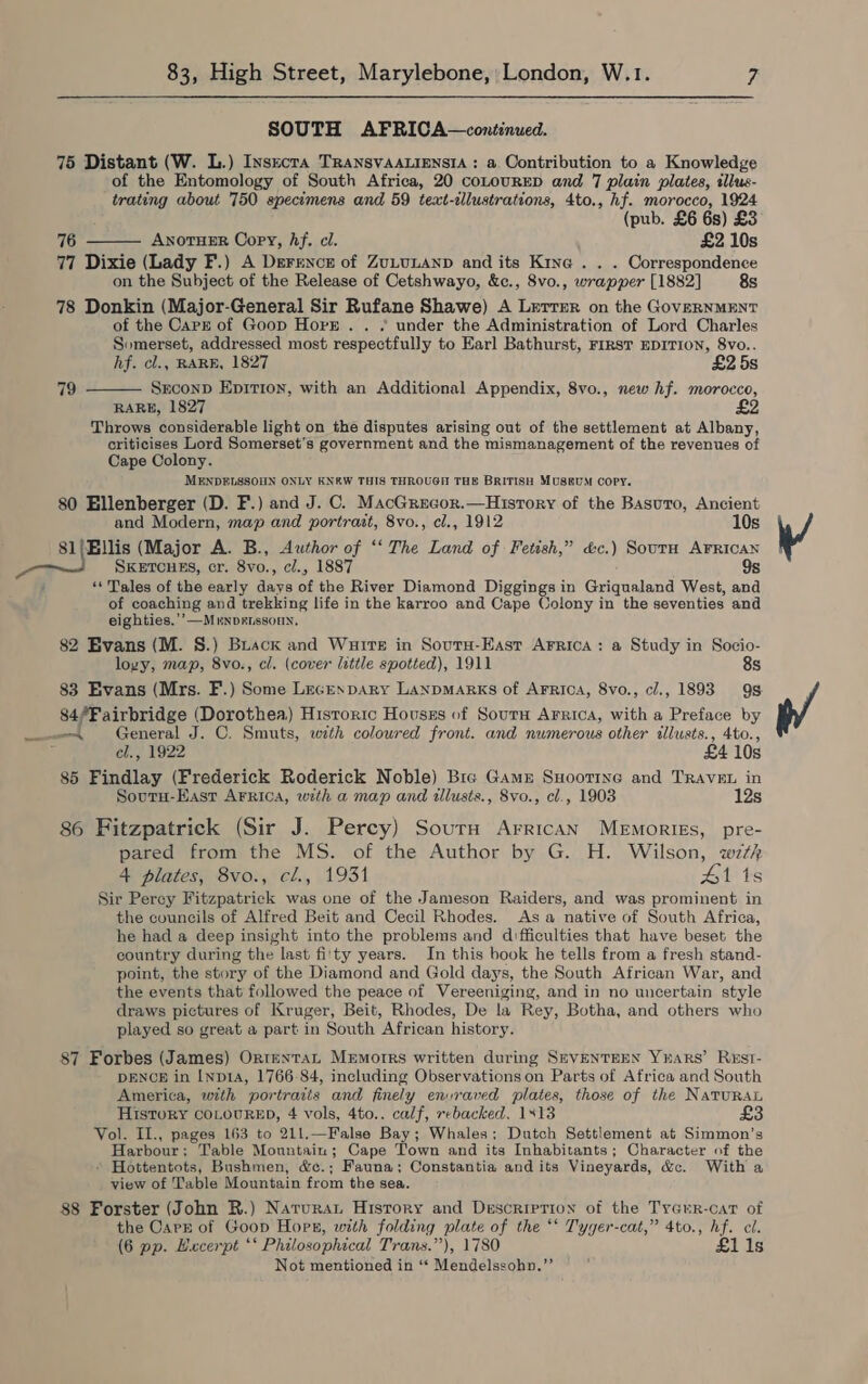 SOUTH AFRICA—continued. 75 Distant (W. L.) Insecta TRaNSVAALIENSIA : a. Contribution to a Knowledge of the Entomology of South Africa, 20 coLourED and 7 plain plates, tllus- trating about 750 specimens and 59 text-alustrations, 4to., hf. morocco, 1924 (pub. £6 6s) £3 76 Anoruer Copy, hf. cl. £2 10s 77 Dixie (Lady F.) A Derence of ZULULAND and its Kine . . . Correspondence on the Subject of the Release of Cetshwayo, &amp;c., 8vo., wrapper [1882] 8s 78 Donkin (Major-General Sir Rufane Shawe) A Lerrer on the GovERNMENT of the Carr of Goop Horr. . . under the Administration of Lord Charles Somerset, addressed most respectfully to Earl Bathurst, FIRST EDITION, 8vo.. hf. cl., RARE, 1827 £2 5s Srconp Epirion, with an Additional Appendix, 8vo., new hf. morocco, RARE, 1827 Throws considerable light on the disputes arising out of the settlement at Albany, criticises Lord Somerset’s government and the mismanagement of the revenues of Cape Colony. MENDELSSOHN ONLY KN&amp;W THIS THROUGH THE BRITISH MUSEUM Copy. 80 Ellenberger (D. F.) and J. C. MacGrecor.—History of the Basuro, Ancient  79  and Modern, map and portrait, 8vo., cl., 1912 10s 81/Bllis (Major A. B., Author of ‘‘ The Land of Fetish,” cc. ) Soutu AFRICAN SKETCHES, cr. 8vo. , cl., 1887 9s : “‘ Tales of the early days of the River Diamond Diggings in Griqualand West, and of coaching and trekking life in the karroo and Cape Colony in the seventies and eighties.’’—Mrnpeissoun, 82 Evans (M. S.) Brack and Wurtts in Soutu-Hast Arrica: a Study in Socio- loyy, map, 8vo., cl. (cover little spotted), 1911 8s 83 Evans (Mrs. F.) Some Lecespary LanpMARKs of AFrica, 8vo., cl., 1893 9s. 84/Fairbridge (Dorothea) Historic Houses of Sourn Arrica, with a Preface by ~—ee\ General J. C. Smuts, wath colowred front. and numerous other illusts., 4to., cl., 1922 £4 10s 85 Findlay (Frederick Roderick Noble) Bre Game Suoottne and Travet in Soutu-Easr Arrica, with a map and illusts., 8vo., cl., 19038 12s 86 Fitzpatrick (Sir J. Percy) Sours ArricaAn Memories, pre- pared from the MS. of the Author by G. H. Wilson, wth 4 plates, 8vo., cl., 1931 41 1s Sir Percy Fitzpatrick was one of the Jameson Raiders, and was prominent in the councils of Alfred Beit and Cecil Rhodes. Asa native of South Africa, he had a deep insight into the problems and difficulties that have beset the country during the last fi'ty years. In this book he tells from a fresh stand- point, the story of the Diamond and Gold days, the South African War, and the events that followed the peace of Vereeniging, and in no uncertain style draws pictures of Kruger, Beit, Rhodes, De la Rey, Botha, and others who played so great a part in South African history. 87 Forbes (James) OrtentaL Memorrs written during SeVENTEEN Yuars’ Rest- DENCE in [np14, 1766-84, including Observations on Parts of Africa and South America, with portraiis and finely envraved plates, those of the NatuRaL History COLOURED, 4 vols, 4to.. calf, rebacked. 1413 Vol. I1., pages 163 to 211.—False Bay; Whales; Dutch Settlement at Simmon’s Harbour; Table Mountain; Cape Town and its Inhabitants; Character of the - Hottentots, Bushmen, &amp;c.; Fauna; Constantia and its Vineyards, &amp;c. With a view of Table Mountain from the sea. 88 Forster (John R.) Natura Hisrory and Description of the TyGur-cat of the Carr of Goop Hopr, with folding plate of the *‘ Tyger-cat,” 4to., hf. cl. (6 pp. Hucerpt ‘* Philosophical Trans.”), 1780 £i1i1s Not mentioned in ‘“ Mendelssohn.”’