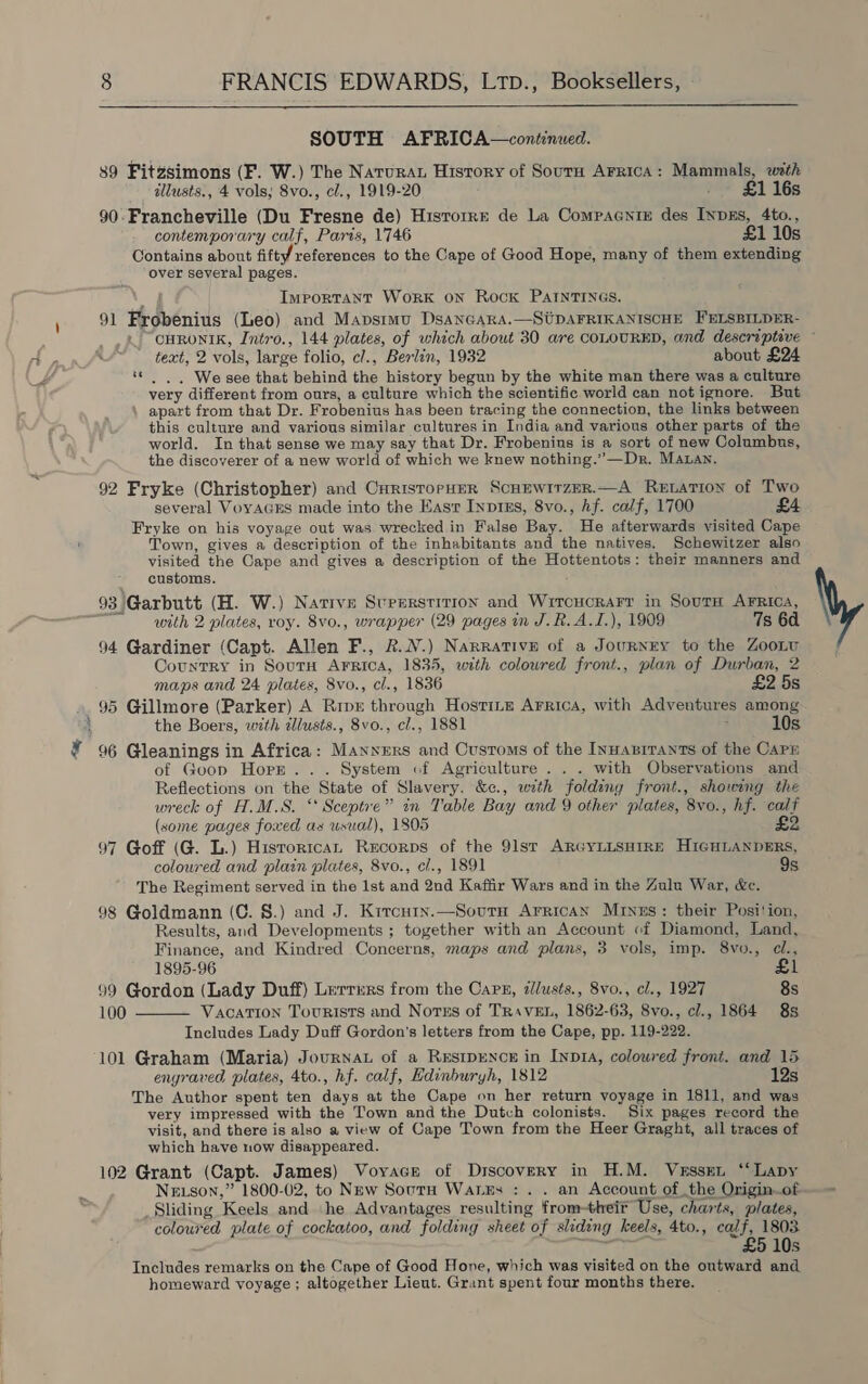 ft  89 Fitzsimons (F. W.) The Natura History of Sourn ArricA: Mammals, with 90.Francheville (Du Fresne de) Hisrorre de La Compaanie des INpEs, 4to., contemporary calf, Paris, 1746 £1 10s Contains about fifty references to the Cape of Good Hope, many of them extending over several pages. Important WorK oN Rock PAINTINGS. 91 Frobenius (Leo) and Mapstmu DsaANnGaRa.—SUDAFRIKANISCHE HELSBILDER- CHRONIK, Intro., 144 plates, of which about 30 are COLOURED, and descriptive — text, 2 vols, large folio, cl., Berlin, 1932 about £24 ‘© |. We see that behind the history begun by the white man there was a culture very different from ours, a culture which the scientific world can notignore. But \ apart from that Dr. Frobenius has been tracing the connection, the links between this culture and various similar cultures in India and various other parts of the world. In that sense we may say that Dr. Frobenius is a sort of new Columbns, the discoverer of a new world of which we knew nothing.”—Dr. MALan. 92 Fryke (Christopher) and CurisrorpHer Scunwirzer.—A Retarion of Two several VoyAGES made into the Eas Inprns, 8vo., hf. calf, 1700 £4 Fryke on his voyage out was wrecked in False Bay. He afterwards visited Cape Town, gives a description of the inhabitants and the natives. Schewitzer also visited the Cape and gives a description of the Hottentots: their manners and customs. with 2 plates, roy. 8vo., wrapper (29 pages in J.R.A.I.), 1909 7s 6d 94 Gardiner (Capt. Allen F., 2.N.) Narrative of a Journey to the ZooLu Country in SoutH Arrica, 1835, with colowred front., plan of Durban, 2 maps and 24 plates, 8vo., cl., 1836 £2 5s 95 Gillmore (Parker) A Rip through Hosting Arrica, with Adventures among the Boers, with illusts., 8vo., cl., 1881 : 10s 96 Gleanings in Africa: Manners and Customs of the Innanrrants of the Cap of Goop Horr... System of Agriculture... with Observations and Reflections on the State of Slavery. &amp;c., with folding front., showing the wreck of H.M.S. ‘ Sceptre” in Table Bay and 9 other plates, 8vo., hf. calf (some pages foxed as usual), 1805 £2 97 Goff (G. L.) Historrcan Recorps of the 91st ARGYLLSHIRE HIGHLANDERS, coloured and plain plates, 8vo., c/., 1891 9s The Regiment served in the 1st and 2nd Kaffir Wars and in the Zulu War, &amp;e. 98 Goldmann (C. §.) and J. Kircuty.—Soutn Arrican Minus: their Posi!ion, Results, and Developments ; together with an Account of Diamond, Land, Finance, and Kindred Concerns, maps and plans, 3 vols, imp. 8vo., cl., 1895-96 £1 99 Gordon (Lady Duff) Lerrurs from the Carn, zllusts., 8vo., cl., 1927 8s 100 Vacation Tourists and Norns of TrRiveEL, 1862-63, 8vo., cl., 1864 8s Includes Lady Duff Gordon's letters from the Cape, pp. 119-222. 101 Graham (Maria) Journat of a Restpence in Inp1A, colowred front. and 15 engraved plates, 4to., hf. calf, Hdinburyh, 1812 12s The Author spent ten days at the Cape on her return voyage in 1811, and was very impressed with the Town and the Dutch colonists. Six pages record the visit, and there is also a view of Cape Town from the Heer Graght, all traces of which have now disappeared. 102 Grant (Capt. James) Voyacr of Discovery in H.M. Vessen ‘“Lapy Ne son,” 1800-02, to New Sout Wales : . . an Account of the Origin_of Sliding Keels and he Advantages resulting from-theit Use, charts, plates, coloured plate of cockatoo, and folding sheet of sliding keels, 4to., calf, 1803 Prete £5 10s Includes remarks on the Cape of Good Hone, which was visited on the outward and homeward voyage ; altogether Lieut. Grant spent four months there. 