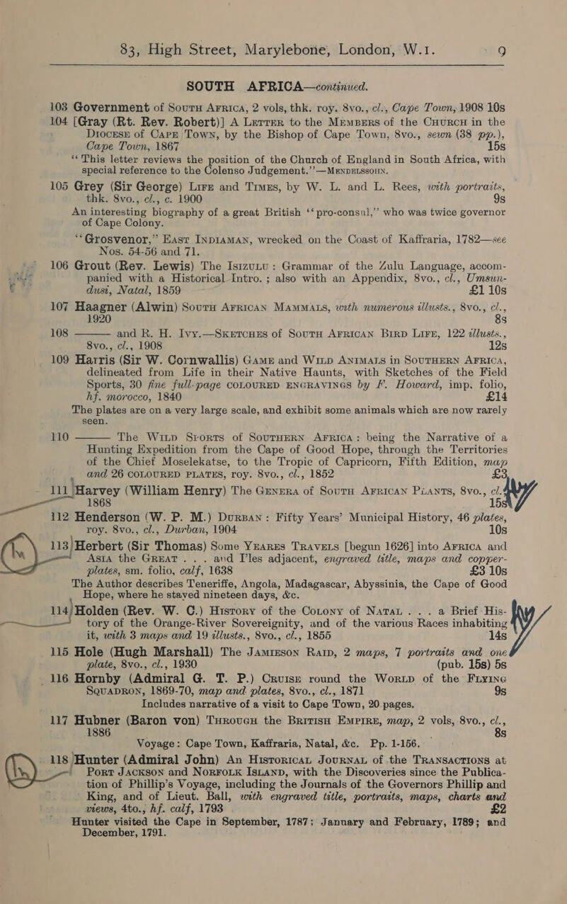 SOUTH AFRICA—continued. 103 Government of Souru Arrica, 2 vols, thk. roy. 8vo., c/., Cape Town, 1908 10s 104 [Gray (Rt. Rev. Robert)] A Lurrmr to the Mempers of the CuuRcH in the Diocrss of Carn Town, by the Bishop of Cape Town, 8vo., sewn (38 pp.), Cape Town, 1867 15s **This letter reviews the position of the Church of England in South Africa, with special reference to the Colenso Judgement.’’—MeEnpELSsOnN. 105 ey (Sir George) Lire and Timzs, by W. L. and L. Rees, with portraits, thk. 8vo., c/., c. 1900 9s rs interesting ography of a great British ‘‘pro-consul,’’ who was twice governor of Cape Colony. **Grosvenor,” East Inp1amMAn, wrecked on the Coast of Kaffraria, 1782—see Nos. 54-56 and 71. 106 Grout (Rev. Lewis) The Isizunu: Grammar of the Zulu Language, accom-  ae panied with a Historical Intro. ; also with an Appendix, 8vo., cl., Umsun- c dust, Natal, 1859 £1 10s 107 Haagner (Alwin) Sourn Arrican MamMats, weth numerous illusts., Svo., cl., 1920 8s 108 and R. H. Ivy.—SxKerrcses of South AFRICAN Birp LiFe, 122 dlusts., 8vo., c/., 1908 12s 109 Harris (Sir W. Cornwallis) Gams and Winp ANIMALS in SOUTHERN AFRICA, delineated from Life in their Native Haunts, with Sketches of the Field Sports, 30 fine full-page COLOURED ENGRAVINGS by F. Howard, imp. folio, hf. morocco, 1840 £14 The plates are on a very large scale, and exhibit some animals which are now rarely seen. 110  The Witp Srorrs of SourHERN AFrRica: being the Narrative of a Hunting Expedition from the Cape of Good Hope, through the Territories of the Chief Moselekatse, to the Tropic of Capricorn, Fifth Edition, map and 26 COLOURED PLATES, roy. 8vo., cl., 1852 £3 111 Harvey (William Henry) The Genera of Sourn Arrican Piants, 8vo., cl. 1868 15, 112 Henderson (W. P. M.) Durzan: Fifty Years’ Municipal History, 46 plates, roy. 8vo., cl., Durban, 1904 10s 113!Herbert (Sir Thomas) Some YrarEs TRAVELS [begun 1626] into Arrica and Asia the Great... and Iles adjacent, engraved ttle, maps and copper- plates, sm. folio, calf, 1638 £3 10s The Author describes Teneriffe, Angola, Madagascar, Abyssinia, the Cape of Good Hope, where he stayed nineteen days, &amp;c. 114/Holden (Rev. W. C.) History of the Cotony of NataL... a Brief His- tory of the Orange-River Sovereignity, and of the various Races inhabiting it, with 3 maps and 19 illusts., Svo., cl., 1855 14s 115 Hole (Hugh Marshall) The Jamieson Ratp, 2 maps, 7 portraits and one plate, 8vo., cl., 1930 (pub. 15s) 5s 116 Hornby (Admiral G. T. P.) Cruisz round the Wortp of the Fry1ne SquaDRon, 1869-70, map and. plates, 8vo., cl., 1871 9s Includes narrative of a visit to Cape Town, 20 pages, 117 Hubner (Baron von) TuHrovex the British Empire, map, 2 vols, 8vo., ci., 1886 : 8s Voyage: Cape Town, Kaffraria, Natal, &amp;c. Pp. 1-156, 118 ‘Hunter (Admiral John) An Hisrorrcan Journat of the TRANSACTIONS at ' Port Jackson and NorFouk IsLanp, with the Discoveries since the Publica- tion of Phillip’s Voyage, including the Journals of the Governors Phillip and King, and of Lieut. Ball, with engraved title, portraits, maps, charts and views, 4to.; hf. calf, 1793 £2 Hunter visited the Cape in September, 1787; January and February, 1789; and December, 1791.