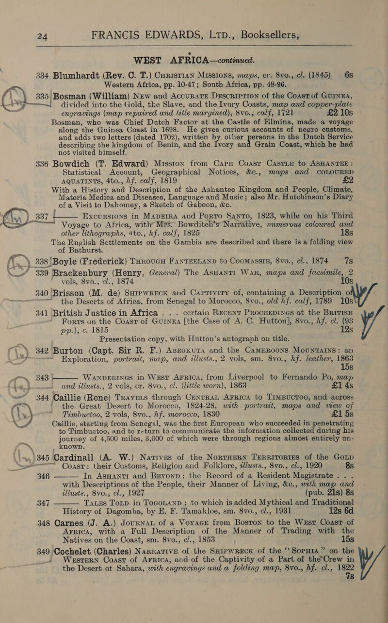  WEST AFRICA—continued. 334 Blumhardt (Rev. C. T.) Curist1an Missions, maps, er. 8vo., cl. (1845) 6s Western Africa, pp. 10-47; South Africa, pp. 48-96. 335!Bosman (William) New and Accuratr Drscriprion of the Coast of GuINEA, ew! divided into the Gold, the Slave, and the Ivory Coasts, map and copper-plate engravings (map repaired and title margined), 8vo., calf, 1721 £2 10s Bosman, who was Chief Dutch Factor at the Castle of Elmina, made a voyage along the Guinea Coast in 1698. He gives curious accounts of negro customs, and adds two letters (dated 1702), written by other persons in the Dutch Service describing the kingdom of Benin, and the Ivory and Grain Coast, which he had not visited himself. 336 Bowdich (T. Edward) Misston from Carr Coast CaAstLe to ASHANTER : Statistical Account, Geographical Notices, &amp;c., maps and COLOURED AQUATINTS, 4to., hf. calf, 1819 £2 With a History and Description of the Ashantee Kingdom and People, Climate, Materia Medica and Diseases, Language and Music; also Mr. Hutchinson’s Diary of a Visit to Dahomey, a Sketch of Gaboon, &amp;c. A | 337 | Excursrons in Maperra and Porro Santo, 1823, while on his Third YY * Voyage to Africa, with” Mrs: Bowditch’s Narrative, numerous colowred and other lithographs, 4to., hf. calf, 1825 18s The English Settlements on the Gambia are described and there is a folding view of Bathurst. ff. 338 ‘Boyle (Frederick) Toroven Fanrexnanp to Coomassin, 8vo., cl., 1874 7s C7 339 Brackenbury (Henry, General) The AsHantt Wak, maps and facsimile, 2 vols, 8vo., cl., 1874 10s 340 Brisson (M. de) Sarepwreck and Captivity of, containing a Description o === the Deserts of Africa, from Senegal to Morocco, 8vo., old hf. calf, 1789 10s 341 British Justice in Africa . . . certain Recent Procueprnes at the BriTisH Forts on the Coast of GuINngEA [the Case of A. C. Hutton], 8vo., Af. cl. (93 pp.), c. 1815 12s Presentation copy, with Hutton’s autograph on title. , 342 Burton (Capt. Sir R. F.) Asnoxura and the Cameroons Mountains: an “9----—-~= Exploration, portrait, map, and illusts., 2 vols, sm. 8vo., hf. leather, 1863 15s wom, (343 | WanpeErines in West Arrica, from Liverpool to Fernando Po, map amet and illusts., 2 vols, er. 8vo., cl. (little worn), 1863 £1 4s we 344 Caillie (Rene) TRAVELS through CenrraL Arrica to TimBuctoo, and across ((,) ' the Great Desert to Morocco, 1824-28, with. portrait, maps and view of ' : ¥   Timbuctoo, 2 vols, 8vo., hf. morocco, 1830 £1 5s as Caillie, starting from Senegal, was the first European who succeeded in penetrating to Timbuctoo, and to rcturn to communicate the information collected during his journey of 4,500 miles, 3,000 of which were through regions almost entirely un- e. , known. \\s, )345 Cardinall (A. W.) Natives of the Norraern Trerritorims of the Goup _ Serr Coast: their Customs, Religion and Folklore, slusts., 8vo., cl., 1920 8s 346 In AsHantTrI and Bryonp: the Record of a Resident Magistrate .. . with Descriptions of the People, their Manner of Living, &amp;c., with map and illusts., 8vo., cl., 1927 (pub. 21s) 8s Taxes ToLD in ToGoLAND ; to which is added Mythical and Traditional History of Dagomba, by E. F. Tamakloe, sm. 8vo., cl., 1931 12s 6d 348 Carnes (J. A.) Journat of a Voyage from Boston to the Wrst Coast of Arrica, with a Full Description of the Manner of Trading with the Natives on the Coast, sm. 8vo., c/., 1853 j 15s 349 Cochelet (Charles) Narrative of. the SHiewReEckK of the ‘‘SopH1a” on the Western Coast of Arrica, and of the Captivity of a Part of the’Crew in the Desert ot Sahara, with engravings and a folding map, 8vo., hf. cl., es 8   347