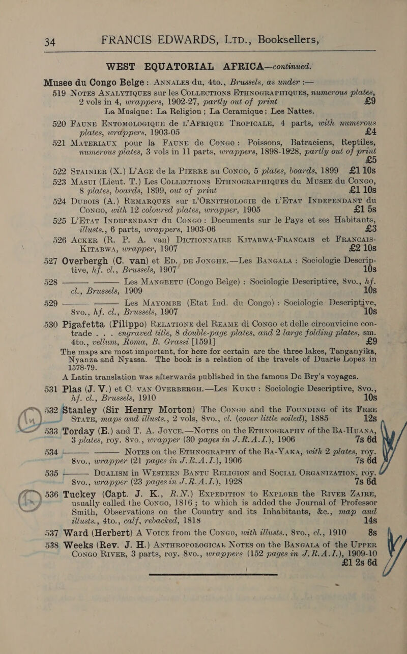  WEST EQUATORIAL AFRICA—continued. Musee du Congo Belge: Annatzs du, 4to., Brussels, as wnder :— 519 Nores ANALYTIQUES sur les COLLECTIONS ETHNOGRAPHIQUES, numerous plates, 2 vols in 4, wrappers, 1902-27, partly out of print La Musique: La Religion; La Ceramique; Les Nattes. 520 Faune EnromonociqurE de 1’ AFRIQUE TROPICALE, 4 parts, with numerous plates, wrappers, 1903-05 521 Marerraux pour la Faunr de Coneo: Poissons, Batraciens, Reptiles, numerous plates, 3 vols in 11 parts, wrappers, 1898-1928, partly out of “aie 522 Srarnipr (X.) L’Acr de la Prprre au Conco, 5 plates, boards, 1899 £110s 523 Masui (Lieut. T.) Les Cotnzotions ETHNOGRAPHIQUES du MusEE du Coneéo,     8 plates, boards, 1899, owt of print £1 10s 524 Dupors (A.) RemMARQuES sur L’ORNITHOLOGIE de L’ Etat INDEPENDANT du Conao, with 12 coloured plates, wrapper, 1905 £1 5s 525 L’Erat InpEPENDANT du Conco: Documents sur le Pays et ses Habitants, illusts., 6 parts, wrappers, 1903-06 £3 526 AckER (R. P. A. van) DicTtionNAIRE KiTABWA-FRANCAIS et FRANCAIS- Kriraswa, wrapper, 1907 £2 10s 527 Overbergh (C. van) et Ep. pr Joneur.—Les Baneaua : Sociologie Descrip- tive, hf. cl., Brussels, 1907 10s 528 Les Manasetu (Congo Belge) : Sociologie Descriptive, 8vo., Af. cl., Brussels, 1909 10s 529 Les Mayomse (Etat Ind. du Congo) : Sociologie Descriptive, 8vo., hf. cl., Brussels, 1907 10s 530 Pigafetta (Filippo) Retattonx del ReameE di Congo et delle circonvicine con- trade . . . engraved title, 8 double-page plates, and 2 large folding plates, sm. 4to., vellum, Roma, B. Grassi [1591] £9 The maps are most important, for here for certain are the three lakes, Tanganyika, Nyanza and Nyassa. The book is a relation of the travels of Duarte Lopez in 1578-79. A Latin translation was afterwards published in the famous De Bry’s voyages. 531 Plas (J. V.) et C. van OverspercH.—Les Kuxu : Sociologie Descriptive, 8vo., hf. cl., Brussels, 1910 10s o™ 532 Btanicy (Sir Henry Morton) The Coneo and the Founprne of its FREE    1} _ =Srate, maps and illusts., 2 vols, 8vo., cl. (cover little soiled), 1885 12s A 533 Torday (B.) and T. A. Joyce.—Nores on the ErHnoGrapuy of the BA-HvUANA, 3 plates, roy. 8vo., wrapper (30 pages in J.R.A.I.), 1906 7s 6d 534 Notes on the ETHNOGRAPHY of the BA-YAKA, with 2 plates, roy. ' 8vo., wrapper (21 pages in J.R.A.I.), 1906 7s 6d 535 DvaLisM in WESTERN Bantu RELIGION and SocraL ORGANIZATION, roy. Svo., wrapper (23 pages in J.R.A.I.), 1928 7s 6a (7) 536 Tuckey (Capt. J. K., R.N.) Expruprrron to Exptore the River ZarRE, lay usually called the Conao, 1816; to which is added the Journal of Professor a Smith, Observations on the Country and its Inhabitants, &amp;e., map and allusts., 4to., calf, rebacked, 1818 14s 537 Ward (Herbert) A Voice from the Coneo, with dlusts., 8vo., cl., 1910 8s 538 Weeks (Rev. J. H.) Anruropotocicat Notes on the BANGALA of the UPPER Coneo RIvER, 3 parts, roy. 8vo., wrappers (152 pages in J.R.A.I.), 1909-10 £1 2s 6d ' 