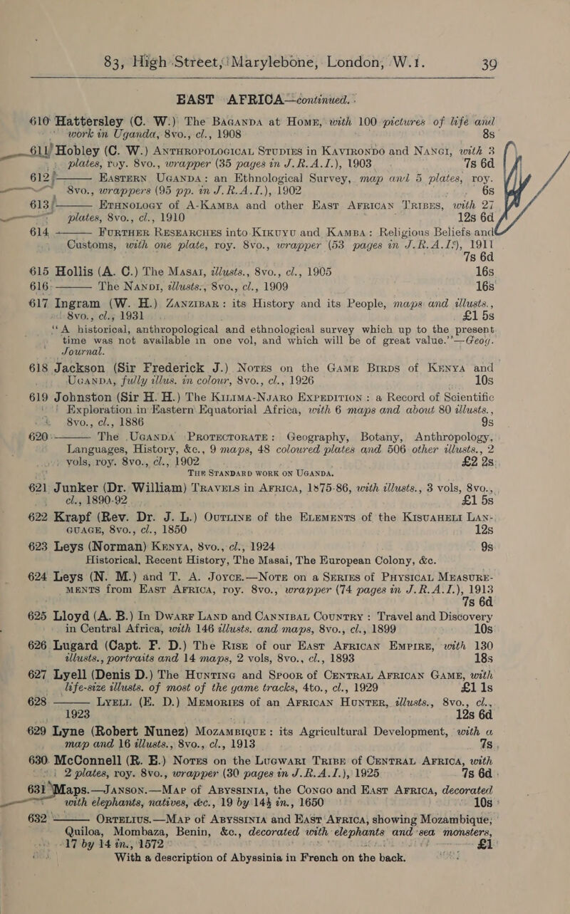   EAST AFRICA—continued. | 610 Hattersley (C. W:) The Bacanpa at Home, with 100 pictures of life anil     work in Uganda, 8vo., cl., 1908 8s _—61L) Hobley (C. W.) AnrHRoponocicaL Stuprus in Kayrronpo and NaNet, with 3 plates, roy. 8vo., wrapper (35 pages in J.R.A.I.), 1903 7s 60. 612) Eastern Ucanpa: an Ethnological Survey, map and 5 plates, roy. —~ oe S8vo., wrappers (95 pp. in J.R.A.I.), 1902 6s 613) Eranonoey of A-Kampa and other East AFRICAN T’RIBES, with 27 mm lattes, 8vo., cl., 1910 12s 6d 614 FURTHER RESEARCHES into Krkuyu and Kamsa: Religious Beliefs and Customs, with one plate, roy. 8vo., wrapper (53 pages in J.R.A.Is), 1911 7s 6d 615 Hollis (A. C.) The Masat, cllusts., Svo., cl., 1905 16s 616: The Nanpi, dllusts:, 8vo., cl., 1909 16s 617 Ingram (W. H.) Zanzrpar: its History and its People, maps and illusts., 8vo., cl.; 1931... £15s pea. iisoneal: anthropological and ethnological survey which up to the present ‘time was not available in one vol, and which will be of great value.’’—Geog. Journal. 618 Jackson (Sir Frederick J.) Norms on the Game Brrps of Kenya and Ucanpa, fully illus. in colour, 8vo., cl., 1926 10s 619 Johnston (Sir H. H.) The Kinima-Nsaro Exprerpirion : a Record of Scientific ‘ ! Exploration in Eastern’ Equatorial Africa, with 6 maps and about 80 allusts. , &amp; 8vo., cl., 1886 9s 620: The .Uganpa PRorecroRATE: Geography, Botany, Anthropology, Languages, History, &amp;c., 9 maps, 48 colowred plates and 506 other zllusts., 2 » vols, roy. 8vo., ¢cl., 1902 £2 2s ‘y Tuk STANDARD WORK ON UGANDA. 621 Junker (Dr. William) Travets in Arrica, 1875-86, with tllusts., 3 vols, 8vo.,  - el., 1890-92 £1 5s 622 Krapf (Rev. Dr. J. L.) Ournive of the Exements of the Kisvanent Lan- GUAGE, 8vo., cl., 1850 12s 623 Leys (Norman) Kenya, 8vo., cl., 1924 9s Historical, Recent History, The Masai, The Huropean Colony, &amp;c. 624 Leys (N. M.) and T. A. Joycz.—Nore on a Serres of PuysicaL Mrasure- ments from East Arrica, roy. 8vo., wrapper (74 pages in J.R.A.I.), 1913  7s 6d. 625 Lloyd (A. B.) In Dwarr Lanp and CanniBat Country : Travel and Discovery in Central Africa, with 146 cllusts. and maps, 8vo., el., 1899 10s 626 Lugard (Capt. F. D.) The Risr of our East Arrican Empire, with 130 illusts., portraits and 14 maps, 2 vols, 8vo., cl., 1893 18s 627 Lyell (Denis D.) The Huntine and Spoor of CentraL AFRICAN GAME, with life-size illusts. of most of the yame tracks, 4to., cl., 1929 £1 1s 628 Lyrui (E. D.) Memoriss of an AFrRicAN Hunter, zllusts., S8vo., cl., 1923 12s 6d 629 Lyne (Robert Nunez) Moonracsh its Agricultural Development, with a map and 16 illusts., 8vo., cl., 1913 7s. 630. McConnell (R. E.) Nores on the Lucwart Trise of CENTRAL AFRICA, with ' 4.) 2 plates, roy. 8vo., wrapper (30 pages in J.R.A.I.), 1925 7s 6d reas atess Mie of ApyssrntA, the Conco and East Arrica, decorated with elephants, natives, &amp;c., 19 by 144 in., 1650 ~ 10s: 632 - Ortetius.—Map of ApyssintA and East Arrica, showing Mozambique; ©  Quiloa, Mombaza, Benin, &amp;c., decorated with peas ands ‘sea ‘monsters, “17 by 14 tne, 1572 © SUR eet Tos With a description of Abyssinia in French on the Wack Nae