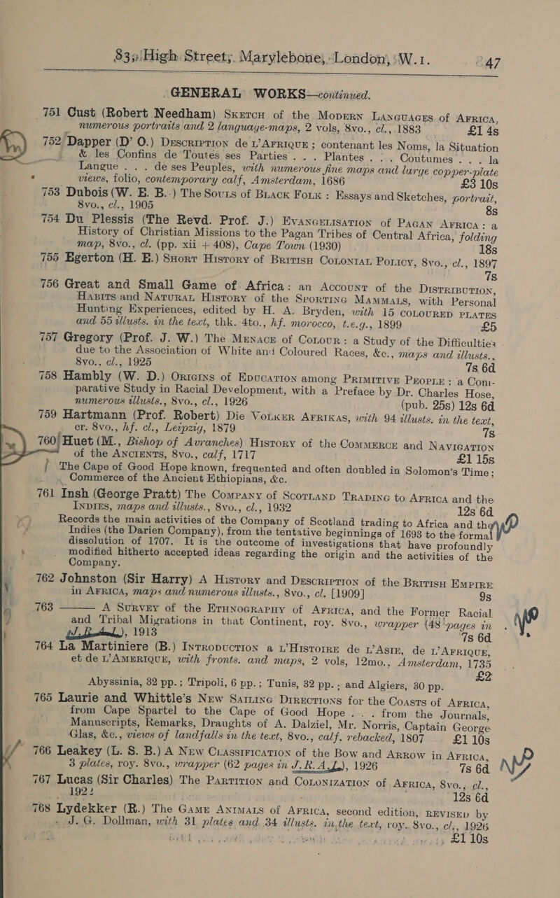  GENERAL WORKS—cowitinved. _751 Cust (Robert Needham) Sxercn of the Mopern Lanavacss of AFRICA, numerous portraits and 2 languaye-maps, 2 vols, 8vo., cl.,.1883 £1 4s 752 Dapper (D’ O.) Drscrrerion de L’ AFRIQUE ; contenant les Noms, la Situation ; &amp; les Confins de Toutes ses Parties... Plantes. :. Contumes.. . la - Langue . . . de ses Peuples, with numerous Jine maps and large copper-plate . views, folio, contemporary calf, Amsterdam, 1686 £3 10s 753 Dubois (W. E. B.-) The Sours of Buack Fork : Essays and Sketches, portrait, 8vo., cl., 1905 8s 754 Du Plessis (The Revd. Prof. J.) Evaxcrnisation of Pagan AFRICA: a History of Christian Missions to the Pagan Tribes of Central Africa, folding map, 8vo., cl. (pp. xii + 408), Cape Town (1930) 18s 755 Egerton (H. BE.) Suorr Hisrory of Britisn Cononrat Ponicy, Svo., cl., 1897 7s 756 Great and Small Game of. Africa: an Account of the Distrivution, Hasirs and Naturan History of the Srorrine MammMats, with Personal Hunting Experiences, edited by H. A. Bryden, with 15 coLourED PLATES and 55 wlusts. in the text, thk. 4to., hf. morocco, t.e.g., 1899 £5 757 Gregory (Prof. J. W.) The Menace of Conour: a Study of the Difficulties due to the Association of White and Coloured Races, &amp;e., maps and illusts.. 8vo., cl., 1925 7s 6d 758 Hambly (W. D.) Ortcixs of Epocar1oy among Primitive Propue : ‘a Con. parative Study in Racial Development, with a Preface by Dr. Charles Hose, numerous tllusts., 8vo., cl., 1926 (pub. 25s) 12s 6d. 759 Hartmann (Prof. Robert) Die Vouxur AFRIKAS, with 94 illusts. in the text, er. 8vo., hf. cl., Leipzig, 1879 7s 760} Huet (M., Bishop of Avranches) History of the Commerce and NAVIGATION of the Ancients, 8vo., calf, 1717 £1 15s | The Cape of Good Hope known, frequented and often doubled in Solomon's Time; _. . Commerce of the Ancient Ethiopians, &amp;c. 761 Insh (George Pratt) The Company of Scornanp TRADING to AFRICA and the Inviks, maps and illusts., 8vo., cl., 1932 12s 6a. Records the main activities of the Company of Scotland trading to Africa and they Indies (the Darien Company), from the tentative beginnings of 1693 to the forma dissolution of 1707. It is the outcome of investigations that have profoundly modified hitherto accepted ideas regarding the origin and the activities of the    Company. 762 Johnston (Sir Harry) A History and Description of the Britisu Emrire in AFRICA, maps and numerous illusts., 8vo,, cl. [1909] 9s 763  A Survey of the Erunocrapuy of AFRICA, and the Former Racial and Tribal Migrations in that Continent, roy. 8vo., wrapper {48 “pages m , 1913 7s 6d. is 764 La Martiniere (B.) Inrropuctioy a L’Hisrorrn de wAstr, de L’ AFRIQUE, et de L’AMERIQUL, with fronts. and maps, 2 vols, 12mo., Amsterdam, 1735 2 Abyssinia, 32 pp.; Tripoli, 6 pp.; Tunis, 32 pp.- and Algiers, 30 pp. 7 765 Laurie and Whittle’s New Samine Drrecrions for the Coasrs of AFRICA, from Cape Spartel to the Cape of Good Hope... from the Journals, Manuscripts, Remarks, Draughts of A. Dalziel, Mr. Norris, Captain George Glas, &amp;c., views of landfalls in the text, 8vo., calf, rebacked, 1807 £1 10s 766 Leakey (L. S. B.) A New Cuassrrication of the Bow and ARROW in AFRICA, 3 plates, roy. 8v0., wrapper (62 pages in J. RAL), 1926 7s 64. 767 Lucas (Sir Charles) The Partition and Couonization of Arrica, 8vo., cl., 1922 ; 12s 6d 768 Lydekker (R.) The Gam ANIMALS of AFRica, second edition, REvIsKD by J. G. Dollman, with 31 plates and. 34 alusts. inthe text, roy. 8yo., cl., 1926 ea 1; £1 10s ram r