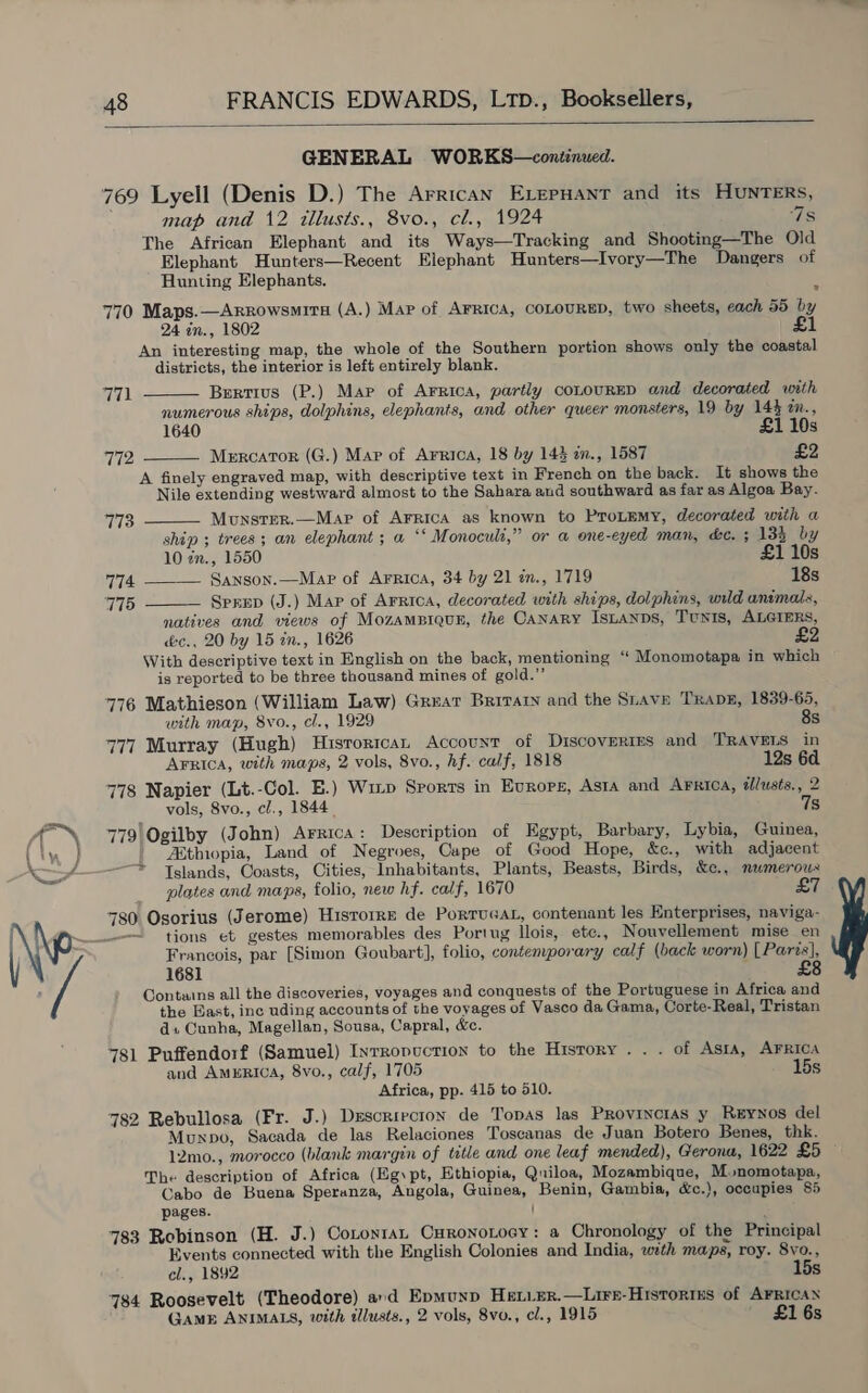  GENERAL WORKS—continued. 769 Lyell (Denis D.) The Arrican ELepHant and its HUNTERS, map and 12 tllusts., 8vo., cl., 1924 7s The African Elephant and its Ways—Tracking and Shooting—The Old Elephant Hunters—Recent Elephant Hunters—Ivory—The Dangers of Hunting Elephants. 770 Maps.—Arrowsmita (A.) Map of AFRICA, COLOURED, two sheets, each 55 by 24 in., 1802 £1 An interesting map, the whole of the Southern portion shows only the coastal districts, the interior is left entirely blank.   771 Bertius (P.) Map of Arrica, partly coLouURED and decorated with numerous ships, dolphins, elephants, and other queer monsters, 19 by 14} zn., 1640 £1 10s 772 Mercator (G.) Mar of Arrica, 18 by 144 in., 1587 £2 A finely engraved map, with descriptive text in French on the back. It shows the Nile extending westward almost to the Sahara aud southward as far as Algoa Bay.   773 Mounster.—Mapr of Arrica as known to Protemy, decorated with a ship ; trees; an elephant ; a ‘*‘ Monoculi,” or a one-eyed man, ke. + 134 by 10 in., 1550 £1 10s 774 _—— Sanson.—Mapr of Arrica, 34 by 21 in., 1719 18s 775 Sprep (J.) Map of Arrtoa, decorated with ships, dolphins, wild animals, natives and views of MozamBiqun, the CANARY ISLANDS, TUNIS, ALGIERS, &amp;e., 20 by 15 an., 1626 With descriptive text in English on the back, mentioning ‘‘ Monomotapa in which is reported to be three thousand mines of gold.” 776 Mathieson (William Law) Great Brirar and the Stave Trane, 1839-65, with map, 8vo., cl., 1929 8s 777 Murray (Hugh) Hisrorican Account of Discoveries and TRAVELS in AFRIca, with maps, 2 vols, 8vo., hf. calf, 1818 12s 6d 778 Napier (Lt.-Col. E.) Wizp Sports in Europe, Asta and Arrica, illusts., 2 vols, 8vo., cl., 1844 7s 779!Ogilby (John) Arrica: Description of Egypt, Barbary, Lybia, Guinea, “Ethiopia, Land of Negroes, Cape of Good Hope, &amp;c., with adjacent Islands, Coasts, Cities, Inhabitants, Plants, Beasts, Birds, &amp;c., mwmerous plates and maps, folio, new hf. calf, 1670 £7 780 Osorius (Jerome) Hisrorre de PorTuGaL, contenant les Enterprises, naviga- Francois, par [Simon Goubart], folio, contemporary calf (back worn) [Paris], 1681 : Contains all the discoveries, voyages and conquests of the Portuguese in Africa and the Bast, inc uding accounts of the voyages of Vasco da Gama, Corte-Real, Tristan ds Cunha, Magellan, Sousa, Capral, &amp;c. 781 Puffendorf (Samuel) Inrropuction to the History . . . of Asta, AFRICA and AmERIcA, 8vo., calf, 1705 15s Africa, pp. 415 to 510. 782 Rebullosa (Fr. J.) Descriecion de Topas las Provincias y Reynos del Munxpo, Sacada de las Relaciones Toscanas de Juan Botero Benes, thk. 12mo., morocco (blank margin of title and one leaf mended), Gerona, 1622 £5 The description of Africa (Egypt, Ethiopia, Quiloa, Mozambique, Monomotapa, Cabo de Buena Speranza, Angola, Guinea, Benin, Gambia, é&amp;c.), occupies 85 pages. | 783 Robinson (H. J.) Cotontan Curonotocy: a Chronology of the Principal Events connected with the English Colonies and India, with maps, roy. 8vo., cl., 1892 15s 784 Roosevelt (Theodore) ard Epmuyp Het.Er.—Lire-HrstoriEs of AFRICAN GAME ANIMALS, with dllusts., 2 vols, 8vo., cl., 1915 £1 6s