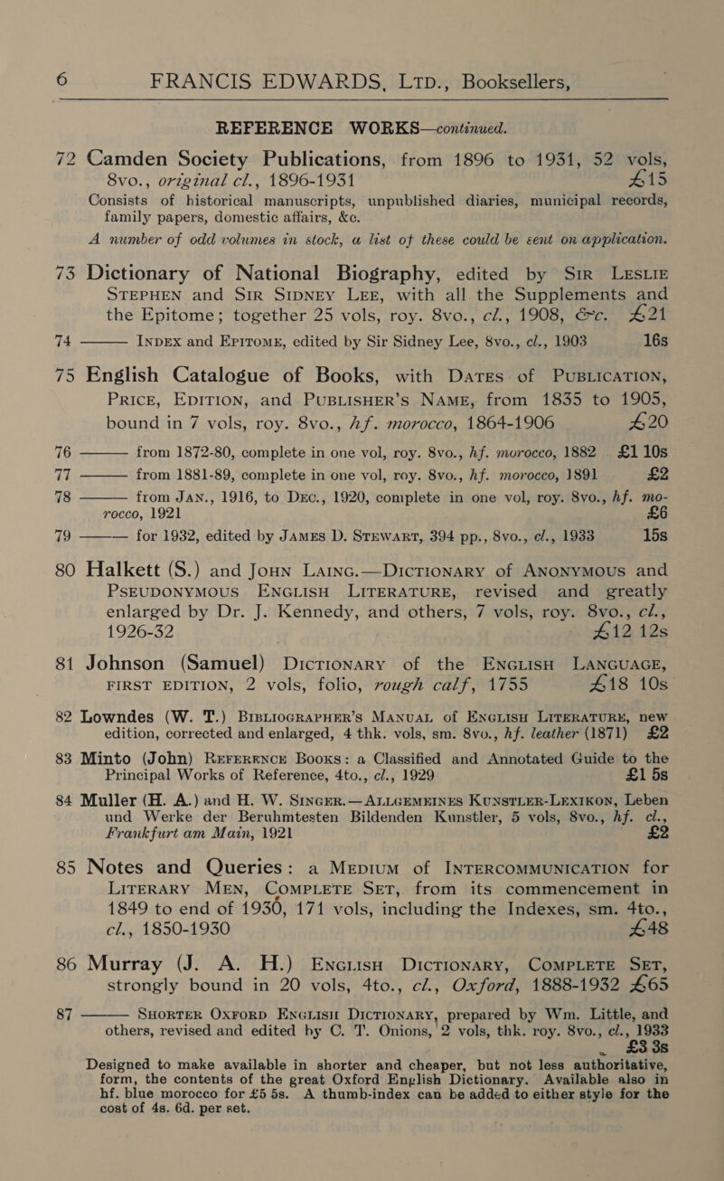  REFERENCE WORKS—continued. 72 Camden Society Publications, from 1896 to 1931, 52 vols, 8vo., original cl., 1896-1931 #15 Consists of historical manuscripts, unpublished diaries, municipal records, family papers, domestic affairs, &amp;c. A number of odd volumes in stock, a list of these could be sent on application. 73 Dictionary of National Biography, edited by Sir LesLie STEPHEN and Sir SIpNEY LEE, with all the Supplements and the Epitome; together 25 vols, roy. 8vo., c/., 1908, Gc. #21 INDEX and Eritomk, edited by Sir Sidney Lee, 8vo., cl., 1903 16s  74 75 English Catalogue of Books, with Dares of PusBLicaTIon, Price, Epirion, and PuBLISHER’s NAME, from 1835 to 1905,    bound in 7 vols, roy. 8vo., Af. morocco, 1864-1906 £20 76 from 1872-80, complete in one vol, roy. 8vo., hf. murocco, 1882 £110s 77 from 1881-89, complete in one vol, roy. 8vo., hf. morocco, 1891 £2 78 from JAN., 1916, to Drc., 1920, complete in one vol, roy. 8vo., hf. mo- rocco, 1921 £6 79 ——— for 1932, edited by James D. Stewart, 394 pp., 8vo., e/., 1933 15s 80 Halkett (S.) and Joun Lainc.—Dictionary of ANonyMous and PsEUDONYMOUS ENGLISH LITERATURE, revised and greatly enlarged by Dr. J. Kennedy, and others, 7 vols, roy. 8vo., cl, 1926-32 | #12 12s 81 Johnson (Samuel) Dictionary of the EnciisH LANGUAGE, FIRST EDITION, 2 vols, folio, rough calf, 1755 418 10s 82 Lowndes (W. T.) BrptioGRAPHER’S ManuaL of Enouisu LiteRATURE, new edition, corrected and enlarged, 4 thk. vols, sm. 8vo., hf. leather (1871) £2 83 Minto (John) Rererencr Books: a Classified and Annotated Guide to the Principal Works of Reference, 4to., cl., 1929 £1 5s 84 Muller (H. A.) and H. W. Sincer.— ALLGEMEINES KuNnsTLER-LExtkon, Leben und Werke der Beruhmtesten Bildenden Kunstler, 5 vols, 8vo., hf. cl Frankfurt am Main, 1921 ; 85 Notes and Queries: a Mepium of INTERCOMMUNICATION for LITERARY MEN, COMPLETE Set, from its commencement in 1849 to end of 1930, 171 vols, ncludane the Indexes, sm. 4to., cl., 1850-1930 £48 86 Murray (J. A. H.) Encriss Dictionary, CoMPLeTE SET, strongly bound in 20 vols, 4to., cl., Oxford, 1888-1932 465 SHORTER OxrorD Enenisu Dictionary, prepared by Wm. Little, and others, revised and edited by C. T. Onions, '2 vols, thk. roy. 8vo., el., 1933  £3 38 Designed to make available in shorter and apanber but not less authoritative, form, the contents of the great Oxford English Dictionary. Available also in hf. blue morocco for £5 5s. A thumb-index can be added to either style for the cost of 4s. 6d. per set. 87 