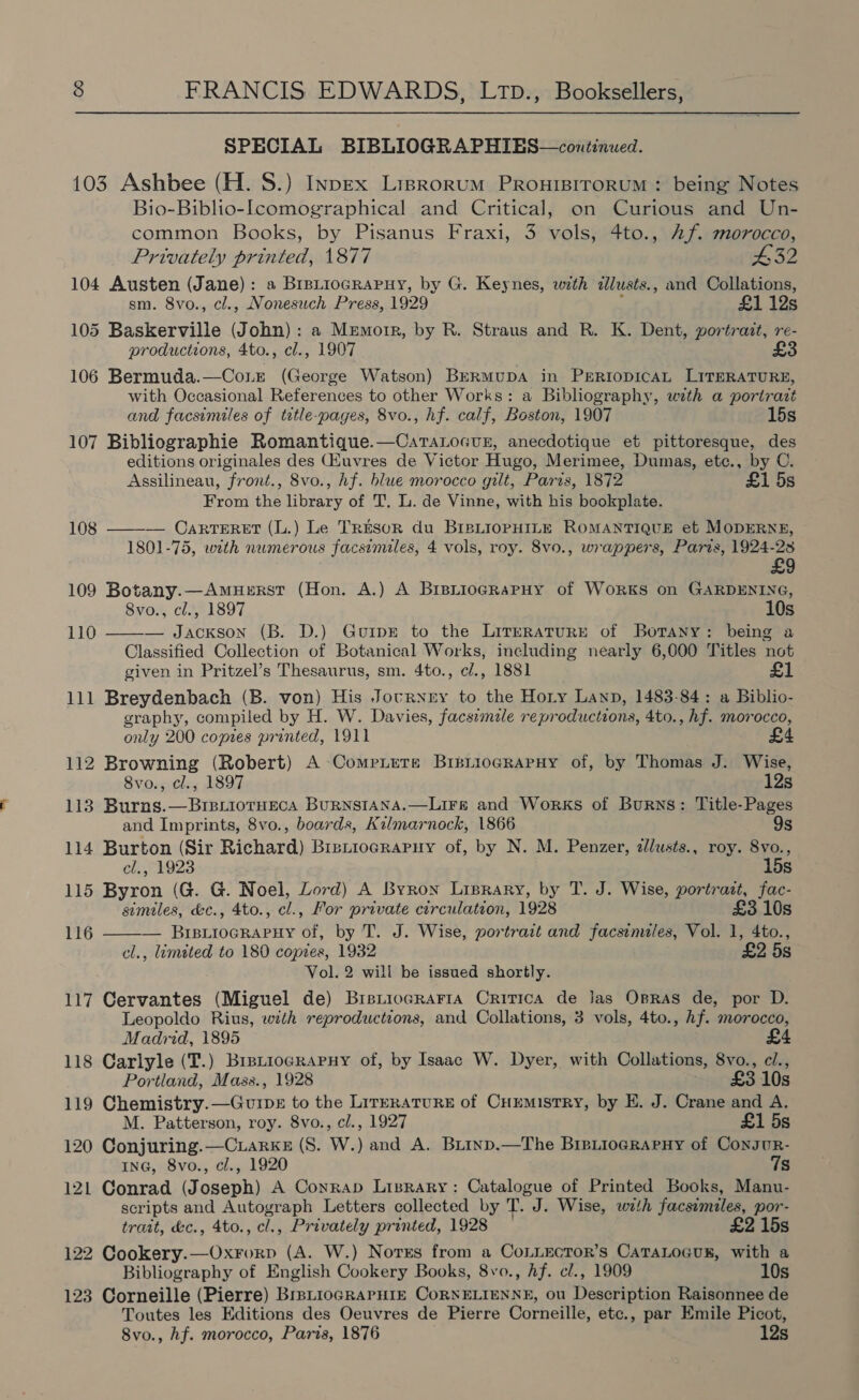 SPECIAL BIBLIOGRAPHIES—continued. 103 Ashbee (H. S.) InpEx Lisrorum Proursrrorum : being Notes Bio-Biblio-lcomographical and Critical, on Curious and Un- common Books, by Pisanus Fraxi, 3 vols, 4to., hf. morocco, Privately printed, 1877 432 104 Austen (Jane): s BrpuiocgRapuy, by G. Keynes, with dlusts., and Collations, sm. 8vo., cl., Nonesuch Press, 1929 : £1 12s 105 Baskerville (John): a Memorr, by R. Straus and R. K. Dent, portrait, re- productions, 4to., cl., 1907 £3 106 Bermuda.—CoLr (George Watson) BERMUDA in PERIODICAL LITERATURE, with Occasional References to other Works: a Bibliography, with a portrait and facsimiles of tetle-pages, 8vo., hf. calf, Boston, 1907 15s 107 Bibliographie Romantique.—CatTatocusn, anecdotique et pittoresque, des editions originales des (Huvres de Victor Hugo, Merimee, Dumas, ete., by C. Assilineau, front., 8vo., hf. blue morocco gilt, Paris, 1872 £1 5s From the library of T, Li. de Vinne, with his bookplate. 108 ——— Carteret (L.) Le Tresor du BIBLIOPHILE ROMANTIQUE et MODERNE, 1801-75, with numerous facsimiles, 4 vols, roy. 8vo., wrappers, Paris, 1924-23 £9 109 Botany.—AmuzRst (Hon. A.) A BrsLtiocgRaPHy of WoRkKS on GARDENING, Svo., cl., 1897 10s — Jackson (B. D.) GurpE to the Literature of Borany: being a Classified Collection of Botanical Works, including nearly 6,000 Titles not given in Pritzel’s Thesaurus, sm. 4to., c/., 1881 £1 111 Breydenbach (B. von) His Joctrnny to the Hory Layp, 1483-84: a Biblio- graphy, compiled by H. W. Davies, facsimile reproductions, 4to., hf. morocco, only 200 copies printed, 1911 £4 112 Browning (Robert) A -Comriete BrsriogRapHy of, by Thomas J. Wise, 110   8vo., cl., 1897 12s 113 Burns.—BisriotHeca BurRNstana.—Lirs and Works of Burns: Title-Pages and Imprints, 8vo., boards, Kilmarnock, 1866 9s 114 Burton (Sir Richard) Bistiocraruy of, by N. M. Penzer, zlusts., roy. 8vo., cl., 1923 15s 115 Byron (G. G. Noel, Lord) A Byron Lisrary, by T. J. Wise, portrast, fac- similes, &amp;c., 4to., cl., For private circulation, 1928 £3 10s 116 — Brsiiocrapuy of, by T. J. Wise, portrait and facsimiles, Vol. 1, 4to., cl., limited to 180 copies, 1932 £2 5s Vol. 2 will be issued shortly. 117 Cervantes (Miguel de) Brsticcraria Critica de Jas Opras de, por D. Leopoldo Rius, with reproductions, and Collations, 3 vols, 4to., hf. morocco, Madrid, 1895 118 Carlyle (T.) Bipiiograpny of, by Isaac W. Dyer, with Collations, 8vo., ci., Portland, Mass., 1928 £3 10s 119 Chemistry.—Guipz to the LirrraturRE of Cuemistry, by E. J. Crane and A. M. Patterson, roy. 8vo., cl., 1927 £1 5s 120 Conjuring.—Cuarks (S. W.) and A. Biiyp.—The BipiiogRArny of Consur- ING, 8vo., cl., 1920 Ts 121 Conrad (Joseph) A Conrap Lizrary: Catalogue of Printed Books, Manu- scripts and Autograph Letters collected by T. J. Wise, with facsimiles, por- trait, &amp;c., 4to., cl., Privately printed, 1928 £2 15s 122 Cookery.—OxForp (A. W.) Norss from a CoLLectTor’s CaTaLoGus, with a Bibliography of English Cookery Books, 8vo., hf. cl., 1909 10s 123 Corneille (Pierre) BisLioGRAPHIE CORNELIENNE, ou Description Raisonnee de Toutes les Editions des Oeuvres de Pierre Corneille, etc., par Emile Picot, 8vo., hf. morocco, Paris, 1876 12s