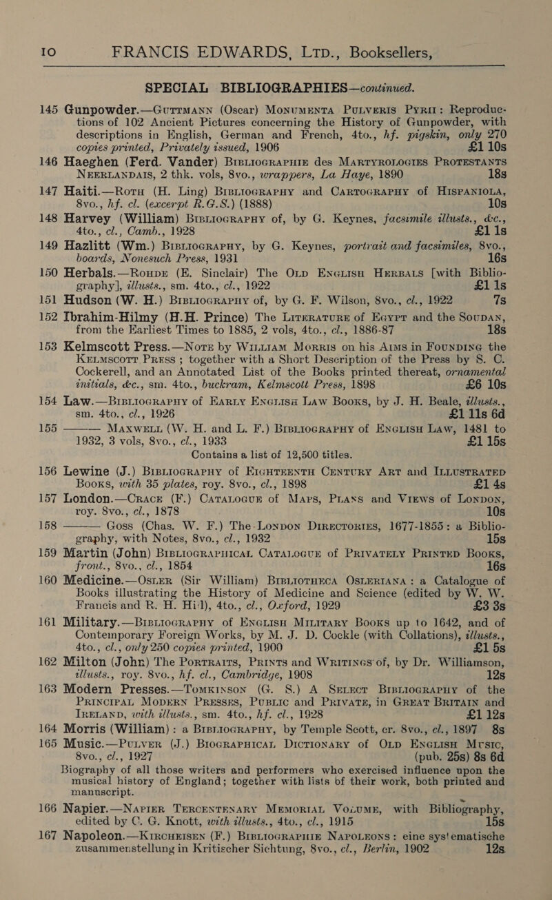  SPECIAL BIBLIOGRAPHIES—continued. 145 Gunpowder.—Gurrmann (Oscar) MonumentTA PuLvertIs Pyro: Reproduc- tions of 102 Ancient Pictures concerning the History of Gunpowder, with descriptions in English, German and French, 4to., hf. pigskin, as 270 coptes printed, Privately tssued, 1906 10s 146 Haeghen (Ferd. Vander) BrpiioGrRaPHiIn des MARTYROLOGIES PROTESTANTS NEERLANDAIS, 2 thk. vols, 8vo., wrappers, La Haye, 1890 18s 147 Haiti.—Rotu (H. Ling) BreniocRapHy and CartroGRAPHy of HISPANIOLA, 8vo., hf. cl. (excerpt R.G.S.) (1888) 10s 148 Harvey (William) Breniocrapny of, by G. Keynes, facsimile ilusts., &amp;c., 4to., cl., Camb., 1928 £1i1s 149 Hazlitt (Wm.) Biniiocrapuy, by G. Keynes, portrait and facsimiles, 8vo., boards, Nonesuch Press, 1931 16s 150 Herbals.—Rouper (E. Sinclair) The Orp Enceiish Herrsars [with Biblio- graphy], allusts., sm. 4to., cl., 1922 £11s 151 Hudson (W. H.) Brstiograrny of, by G. F. Wilson, 8vo., cl., 1922 7s 152 Ibrahim-Hilmy (H.H. Prince) The Literature of Eayrr and the Soupan, from the Earliest Times to 1885, 2 vols, 4to., cl., 1886-87 18s 153 Kelmscott Press.—Nore by WintrAM Morris on his Aims in Founpb1ine the KeELMscotr Press ; together with a Short Description of the Press by 8. C. Cockerell, and an Annotated List of the Books printed thereat, ornamental  initials, dc., sm. 4to., buckram, Kelmscott Press, 1898 £6 10s 154 Law.—Bisiiocrapyy of Earnty Encrisa Law Books, by J. H. Beale, alusés., sm. 4to., cl., 1926 £1 11s 6d ie — Maxwe tui (W. H. and L. F.) Brs_iocrapuy of Exnexiisu Law, 1481 to 1932, 3 vols, Svo., cl., 1933 £1 15s Contains a list of 12,500 titles. 156 Lewine (J.) Bistiograpuy of E1gHrEenta Century Art and ILLUSTRATED  Books, with 35 plates, roy. 8vo., cl., 1898 £1 4s 157 London.—Cracre (F.) CatraLoaur of Mars, Piaxs and Views of Lonpon, roy. 8vo., cl., 1878 10s 158 — Goss (Chas. W. F.) The-Lonpon Dtrrecrories, 1677-1855: a Biblio- graphy, with Notes, 8vo., cl., 1932 15s 159 Martin (John) BrstiogrRaruicaL CaTALoGvurE of PrivaTELY PRixtED Books, front., 8vo., cl., 1854 16s 160 Medicine.—Ostrer (Sir William) Bre.iotHEcA OsLERIANA: a Catalogue of Books illustrating the History of Medicine and Science (edited by W. W. Francis and R. H. Hi'l), 4to., cl., Oxford, 1929 £3 3s 161 Military.—Bis.iocrarpny of Enenuisn Minirary Books up to 1642, and of Contemporary Foreign Works, by M. J. D. Cockle (with Collations), ¢/usts., 4to., cl., only 250 copies printed, 1900 £1 5s 162 Milton (John) The Portraits, Prints and Writrnes of, by Dr. Williamson, allusts., roy. 8vo., hf. cl., Cambridge, 1908 12s 163 Modern Presses.—Tomxixson (G. 8S.) A Sevecr BrsntioagRaPuy of the PRINCIPAL MopDERN Presses, Pusiic and Privates, in GREAT BRITAIN and IRELAND, with dllusts., sm. 4to., hf. cl., 1928 £1 12s 164 Morris (William) : a Brrniocrapnuy, by Temple Scott, cr. 8vo., cl., 1897 8s 165 Music.—Putver (J.) Brograpuican Dictionary of OLp Enexisn Mrsic, 8vo., cl., 1927 (pub. 25s) 8s 6d Biography of all those writers and performers who exercised influence upon the musical history of England; together with lists of their work, both printed and manuscript. 166 Napier.—Narigr TERCENTENARY MemortsL VociumE, with Bibliography, edited by C. G. Knott, with dllusts., 4to., cl., 1915 15s 167 Napoleon.—K1rcueIsEn (F.) Bre~tioGRAPHIE NAPOLEONS: eine sys!ematische zusammenstellung in Kritischer Sichtung, 8vo., c/., Berlin, 1902 12s