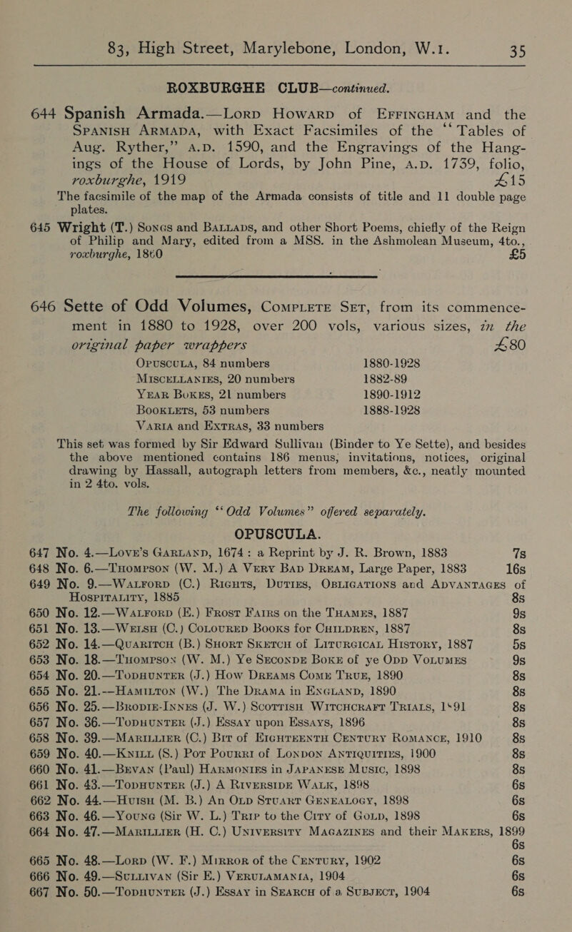 ROXBURGHE CLUB—continued. roxburghe, 1919 #15 The facsimile of the map of the Armada consists of title and 11 double page plates. original paper wrappers 480 OpuscuLa, 84 numbers 1880-1928 MISCELLANIES, 20 numbers 1882-89 YEAR Boxes, 21 numbers 1890-1912 Booktets, 53 numbers 1888-1928 VARIA and Extras, 33 numbers The following *‘Odd Volumes” offered separately. OPUSCULA. 647 No. 4.—Lover’s GaRrLann, 1674: a Reprint by J. R. Brown, 1883 7s 648 No. 6.—THomrson (W. M.) A Very Bap Dream, Large Paper, 1883 16s 649 No. 9.—Watrorp (C.) Ricurs, Duties, OBLIGATIONS and ADVANTAGES of Hospitrauity, 1885 8s 650 No. 12.—WatrForp (E.) Frosr Farrs on the THamzs, 1887 Gs 651 No. 13.—Wetsu (C.) CoLouRED Books for CHILDREN, 1887 8s 652 No. 14.—Quaritcn (B.) SHort Skxercnu of LircureicaL History, 1887 5s 653 No. 18.—Tuomrsown (W. M.) Ye SeconpE Boks of ye Opp VoLUMES 9s 654 No. 20.—Tops#unTER (J.) How Dreams Comr TRuz, 1890 8s 655 No. 21.--Hamitton (W.) The Drama in ENGLAND, 1890 8s 656 No. 25.—Broptz-Innzs (J. W.) Scorrish Witcucrart TRIALS, 1‘91 8s 657 No. 36.—TopuunTer (J.) Essay upon Essays, 1896 8s 658 No. 39.—MariILuier (C.) Brr of E1GHTEENTH CenTURY ROMANCE, 1910 8s 659 No. 40.—Kwyixt (S.) Por Pourri of Lonpon Antiquitizs, 1900 8s 660 No. 41.—Brvan (Paul) Hanmontgs in JAPANESE Music, 1898 8s 661 No. 43.—TopuHunter (J.) A RiversIDE WALK, 1898 6s 662 No. 44.—Hutsu (M. B.) An Oup Stuart GENEALOGY, 1898 6s 663 No. 46.—Youne (Sir W. L.) Trie to the Crry of Gop, 1898 6s 664 No. 47.—Maricuier (H. C.) Universiry MaGazines and their MAKERS, reise S 665 No. 48.—Lorp (W. F.) Mirror of the Century, 1902 6s 666 No. 49.—Scuuiivan (Sir E.) VerunamManta, 1904 6s 667 No. 50.—Topuunter (J.) Essay in SEARCH of a SuBsEcT, 1904 6s