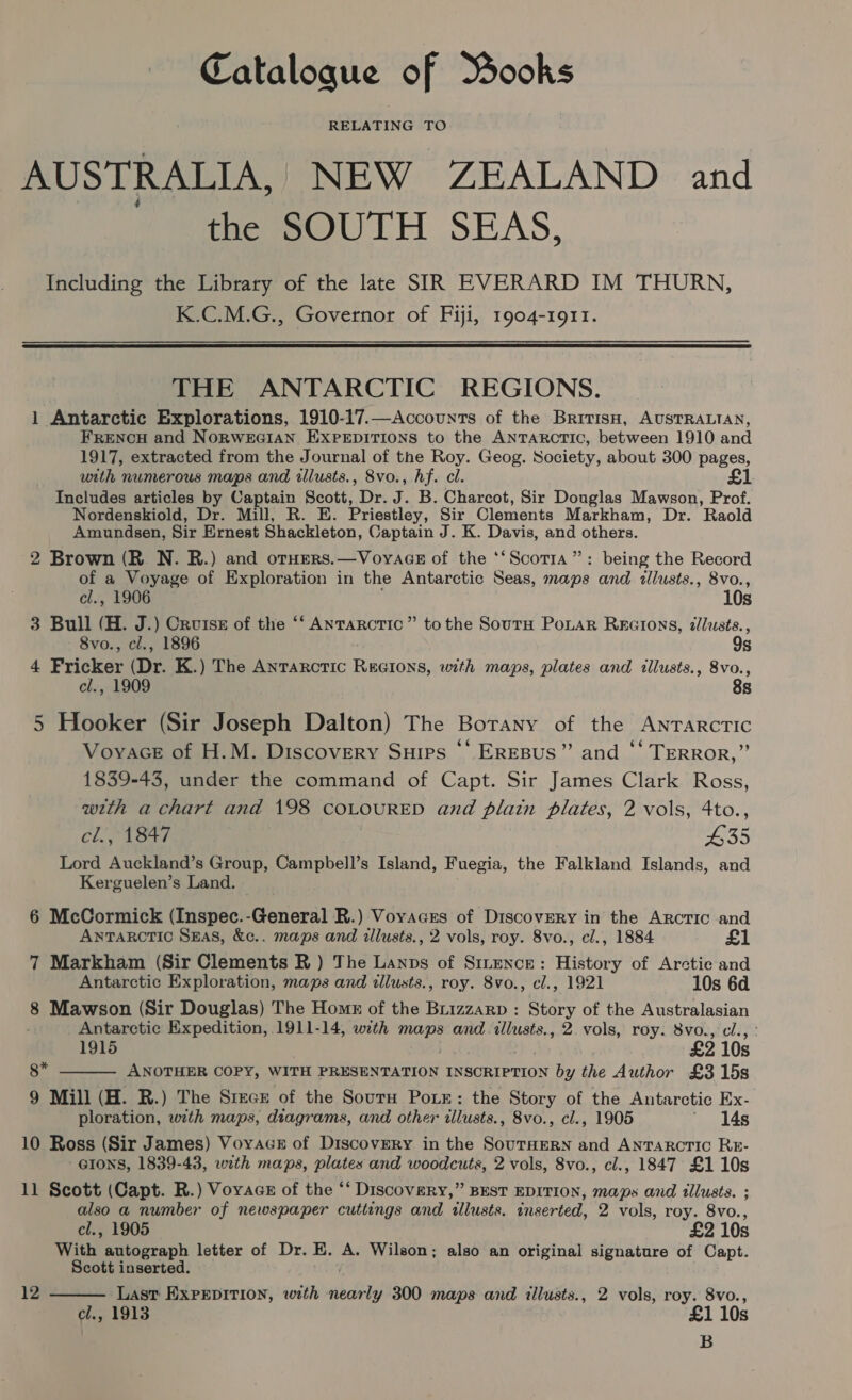 Catalogue of Books RELATING TO AUSTRALIA, NEW ZEALAND and the SOUTH SEAS, Including the Library of the late SIR EVERARD IM THURN, K.C.M.G., Governor of Fiji, 1904-1911.  THE ANTARCTIC REGIONS. 1 Antarctic Explorations, 1910-17.—Accounts of the BritisH, AUSTRALIAN, FRENCH and NORWEGIAN EXPEDITIONS to the ANTARCTIC, between 1910 and 1917, extracted from the Journal of the Roy. Geog. Society, about 300 pages, with numerous maps and illusts., 8vo., hf. cl. £1 Includes articles by vies Scott, Oe i B. Charcot, Sir Douglas Mawson, Prof. Nordenskiold, Dr. Mill, R. E. Priestley, Sir Clements Markham, Dr. Raold Amundsen, Sir Ernest Shackleton, Captain J. K. Davis, and others. 2 Brown (R. N. R.) and oruers.—VoyacGe of the ‘‘Scotra”: being the Record of a Voyage of Exploration in the Antarctic Seas, mops and allusts., 8vo., cl., 1906 10s 3 Bull (H. J.) Cruise of the ‘‘ Antarctic” tothe Sourn Ponar Recions, dlusts., 8vo., cl., 1896 9s 4 Fricker (Dr. K.) The Antarctic Rscions, with maps, plates and illusts., 8vo., cl., 1909 8s 5 Hooker (Sir Joseph Dalton) The Borany of the Antarctic Voyace of H.M. Discovery Suips ‘‘ EREBUS”’ and “‘ TERROR,” 1839-43, under the command of Capt. Sir James Clark Ross, wth a chart and 198 COLOURED and plain plates, 2 vols, 4to., cl., 1847 £35 Lord Auckland’s Group, Campbell’s Island, Fuegia, the Falkland Islands, and Kerguelen’s Land. 6 McCormick (Inspec.-General R.) Voyaces of Discovery in the Arctic and ANTARCTIC SEAS, &amp;c.. maps and illusts., 2 vols, roy. 8vo., cl., 1884 £1 7 Markham (Sir Clements R ) The Lanns of Sttence: History of Arctic and Antarctic Exploration, maps and illusts., roy. 8vo., cl., 1921 10s 6d 8 Mawson (Sir Douglas) The Homs of the Brizzarp : Story of the Australasian Antarctic Expedition, 1911-14, with gine and illusts., 2. vols, roy. 8vo., cl., 1915 £2 10s 8* ANOTHER COPY, WITH PRESENTATION INSCRIPTION by the Author £3 15s 9 Mill (H. R.) The Steck of the Sourn Poin: the Story of the Antarctic Ex- ploration, with maps, diagrams, and other illusts., 8vo., cl., 1905 ' 14s 10 Ross (Sir James) Voyacs of Discovery in the SouTHERN and ANTARCTIC RE- GIONS, 1839-43, with maps, plates and woodcuts, 2 vols, 8vo., cl., 1847 £1 10s 11 Scott (Capt. R.) Voyacs of the “‘ Discovery,” BEST EDITION, maps and tllusts. ; also a number of newspaper cuttings and tllusts. inserted, 2 vols, roy. 8vo., cl., 1905 £2 10s With autograph letter of Dr. E. A. Wilson; also an original signature of Capt. Scott inserted. Last EXPEDITION, with bobo 300 maps and illusts., 2 vols, roy. 8vo., cl., 1913 £1 10s B  12 