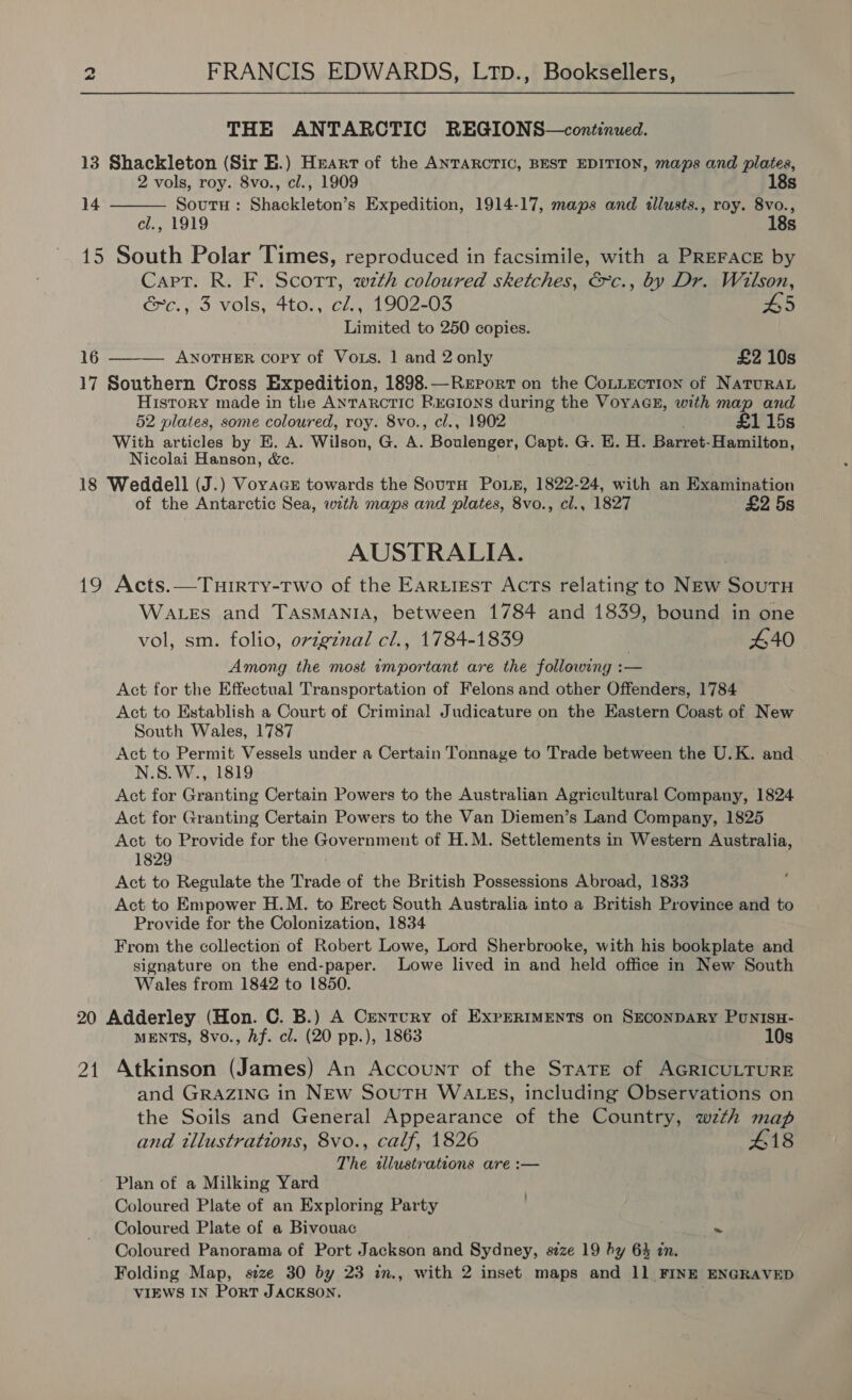 THE ANTARCTIC REGIONS—continued. 13 Shackleton (Sir E.) Heart of the ANTARCTIC, BEST EDITION, maps and plates,  2 vols, roy. 8vo., cl., 1909 18s 14 Soutu : Shackleton’s Expedition, 1914-17, maps and tllusts., roy. 8vo., cl., 1919 18s 15 South Polar Times, reproduced in facsimile, with a PREFACE by Capt. R. F. Scott, wzth coloured sketches, &amp;c., by Dr. Wilson,  é&amp;c., 3 vols, 4to., cf., 1902-03 L5 Limited to 250 copies. 16 ANOTHER copy of Vozs. | and 2 only £2 10s 17 Southern Cross Expedition, 1898.—Rxport on the Couiecrion of NaruraL History made in the Antarctic REGIONS during the VoyaGE, with map and 52 plates, some coloured, roy. 8vo., cl., 1902 £1 15s With articles by E. A. Wilson, G. A. Boulenger, Capt. G. E. H. Barret- Hamilton, Nicolai Hanson, &amp;c. 18 Weddell (J.) Voyvacz towards the Souta Pos, 1822-24, with an Examination of the Antarctic Sea, with maps and plates, 8vo., cl., 1827 £2 5s AUSTRALIA. 19 Acts.—Tuirty-two of the Eartiest Acts relating to NEw Soutu WaALes and Tasmania, between 1784 and 1839, bound in one vol, sm. folio, original cl., 1784-1839 440 Among the most important are the following :— Act for the Effectual Transportation of Felons and other Offenders, 1784 Act to Establish a Court of Criminal Judicature on the Eastern Coast of New South Wales, 1787 Act to Permit Vessels under a Certain Tonnage to Trade between the U.K. and N.S. W., 1819 Act for Granting Certain Powers to the Australian Agricultural Company, 1824 Act for Granting Certain Powers to the Van Diemen’s Land Company, 1825 Act to Provide for the Government of H.M. Settlements in Western Australia, 1829 Act to Regulate the Trade of the British Possessions Abroad, 1833 Act to Empower H.M. to Erect South Australia into a British Province and to Provide for the Colonization, 1834 From the collection of Robert Lowe, Lord Sherbrooke, with his bookplate and signature on the end-paper. Lowe lived in and held office in New South Wales from 1842 to 1850. 20 Adderley (Hon. C. B.) A Century of Experiments on SECONDARY PuNISH- MENTS, 8vo., Af. cl. (20 pp.), 1863 10s 21 Atkinson (James) An Account of the STATE of AGRICULTURE and GRAZING in NEw SoutH WALES, including Observations on the Soils and General Appearance of the Country, wzth map and tllustrations, 8vo., calf, 1826 418 The illustrations are :— Plan of a Milking Yard Coloured Plate of an Exploring Party Coloured Plate of a Bivouac ~ Coloured Panorama of Port Jackson and Sydney, szze 19 by 64 an. Folding Map, size 30 by 23 in., with 2 inset maps and 1] FINE ENGRAVED VIEWS IN Port JACKSON.