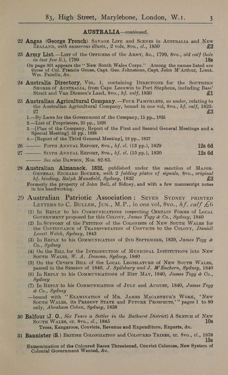 AUSTRALIA —continued. 22 Angas (George French) Savacr Lirk and Scenzs in AustRALIA and New ZEALAND, with numerous tllusts., 2 vols, 8vo., cl., 1850 £2 23 Army List.—Lisr of the Orricers of the Army, &amp;c., 1799, 8vo., old calf (hole in last few ll.), 1799 18s On page 301 appears the ‘‘ New South Wales Corps.’’ Among the names listed are those of Col. Francis Grose, Capt. Geo. Johnstone, Capt. John M’ Arthur, Lieut. Wm. Patullo, &amp;c. 24 Australia Directory, Vou. 1, containing Directions for the SouTHERN SHorks of AusTRALIA, from Cape Leeuwin to Port Stephens, including Bass’ Strait and Van Diemen’s Land, 8vo., Af. calf, 1830 25 Australian Agricultural Company. —Four Pamputzrs, as under, relating to the Australian Agricultural Company, bound in one vol, 8vo., hf. calf, 1825- 27 £3 1.—By-Laws for the Government of the pce 15 pp., 1825 2.—List of Proprietors, 25 pp., 1826 3.—[Plan of the Company, Report of the First and Second General Meetings and a Special Meeting]. 55 pp., 1826 4.—[Report of the Third General Meeting], 19 pp., 1827 Firra ANNUAL Report, 8vo., hf. cl. (13 pp.), 1829 12s 6d SrixtH ANNUAL Report, 8vo., hf. cl. (15 pp.), 1830 12s 6d See also Dawson, Nos. 82-83. 28 Australian Almanack, 1832, published under the sanction of Masor- GENERAL RICHARD Bourke, with 2 folding plates of signals, 8vo., original hf. binding, Ralph Mansfeld, Sydney, 1832 Formerly the property of John Bell, of Sidney, and with a few manuscript notes in his handwriting.  26 27    29 Australian Patriotic Association: SEVEN SYDNEY PRINTED LetTEeRs to C. BuLLER, Jun., M.P., in one vol, 8vo., Af. calf 46 (1) In Repty to his ComMUNICATIONS respecting CERTAIN Forms of Loca GOVERNMENT proposed for this Cotony, James Tegg &amp; Co., Sydney, 1840 (2) In Surrortr of the Petition of the Coxtonists of New SourH Watss for the ConTINUANCE of TRANSPORTATION of Convicts to the CoLtony, Daniell Lovett Welch, Sydney, 1843 (3) In Repty to his CommuNIcATION of 2ND SEPTEMBER, 1839, James Tegg &amp; Co., Sydney (4) On the Brix for the Intropuction of MunicipaL INSTITUTIONS into NEw South Wats, W. A. Duncan, Sydney, 1840 (5) On the Cexsus Bini of the Loca LecistaturE of NEw SoutH WaALEs, passed in the Szssion of 1840, J. Spilsbury and J. M’Hachern, Sydney, 1840 (6) In Repiy to his Communications of 3lst May, 1840, James Tegg &amp; Co., Sydney (7) In Repiy to his Communication of JuLy and Avaust, 1840, James Tegg &amp; Co., Sydney —bound with ‘‘ Examination of Mr. James Macarruur’s Work, ‘NEw Sourn Wauzs, its PRESENT STaTE and Future PrRospercts,’” pages 1 to 80 only, Abraham Cohen, Sydney, 1838 30 Balfour (J. O., Six Years a Settler in the Bathurst District) A Skrrcu of New SoutH WALES, cr. 8vo., cl., 1845 10s Trees, Kangaroos, Convicts, Revenue and Expenditure, Exports, &amp;c. 31 Bannister (S.) Brrrish CoLonizaTION and CoLouRED TRIBES, cr. 8vo., cl., 1838 15s Extermination of the Coloured Races Threatened, Convict Colonies, New System of Colonial Government Wanted, &amp;c.